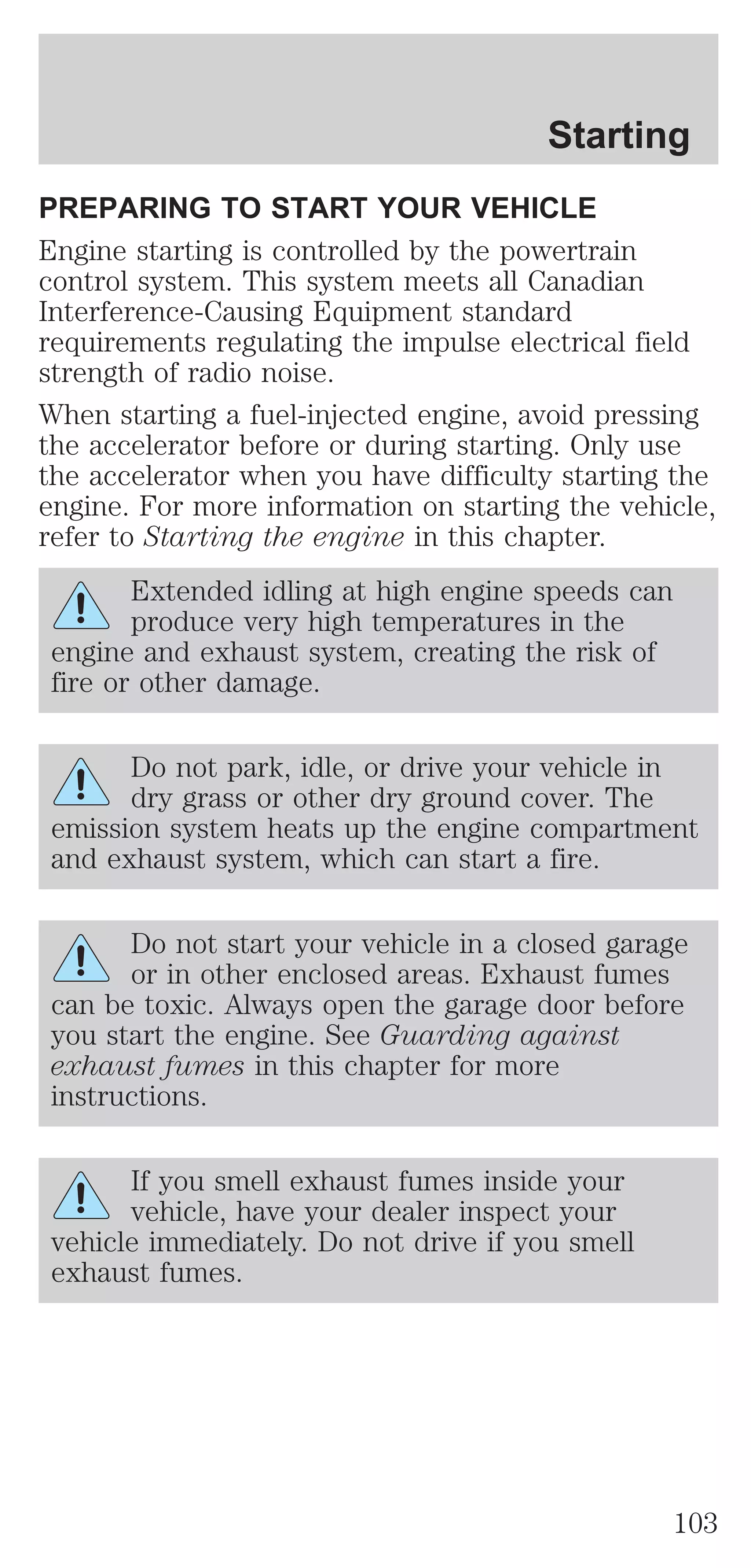 Starting 
PREPARING TO START YOUR VEHICLE 
Engine starting is controlled by the powertrain 
control system. This system meets all Canadian 
Interference-Causing Equipment standard 
requirements regulating the impulse electrical field 
strength of radio noise. 
When starting a fuel-injected engine, avoid pressing 
the accelerator before or during starting. Only use 
the accelerator when you have difficulty starting the 
engine. For more information on starting the vehicle, 
refer to Starting the engine in this chapter. 
Extended idling at high engine speeds can 
produce very high temperatures in the 
engine and exhaust system, creating the risk of 
fire or other damage. 
Do not park, idle, or drive your vehicle in 
dry grass or other dry ground cover. The 
emission system heats up the engine compartment 
and exhaust system, which can start a fire. 
Do not start your vehicle in a closed garage 
or in other enclosed areas. Exhaust fumes 
can be toxic. Always open the garage door before 
you start the engine. See Guarding against 
exhaust fumes in this chapter for more 
instructions. 
If you smell exhaust fumes inside your 
vehicle, have your dealer inspect your 
vehicle immediately. Do not drive if you smell 
exhaust fumes. 
103 
 