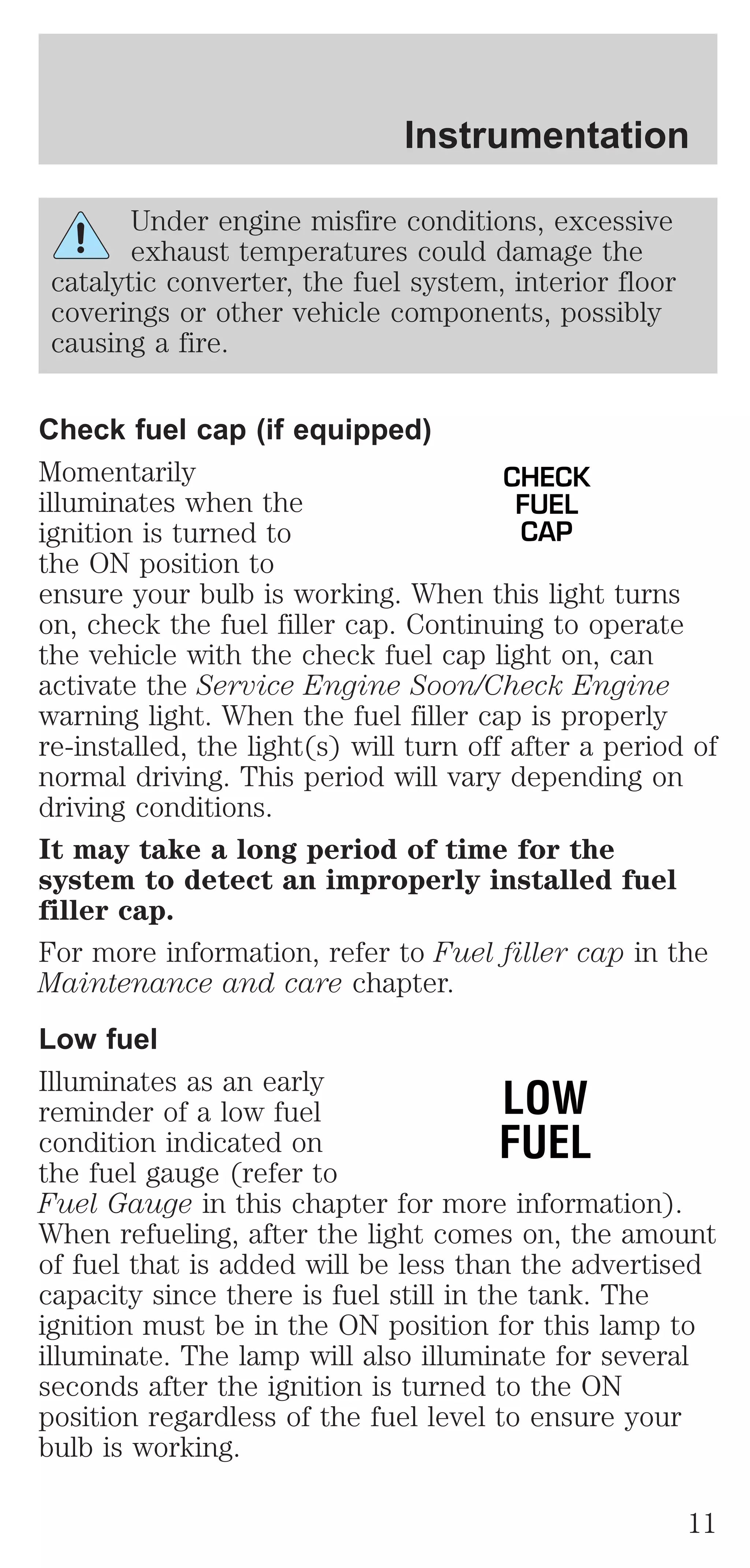 Instrumentation 
Under engine misfire conditions, excessive 
exhaust temperatures could damage the 
catalytic converter, the fuel system, interior floor 
coverings or other vehicle components, possibly 
causing a fire. 
Check fuel cap (if equipped) 
Momentarily 
CHECK 
illuminates when the 
FUEL 
ignition is turned to 
CAP 
the ON position to 
ensure your bulb is working. When this light turns 
on, check the fuel filler cap. Continuing to operate 
the vehicle with the check fuel cap light on, can 
activate the Service Engine Soon/Check Engine 
warning light. When the fuel filler cap is properly 
re-installed, the light(s) will turn off after a period of 
normal driving. This period will vary depending on 
driving conditions. 
It may take a long period of time for the 
system to detect an improperly installed fuel 
filler cap. 
For more information, refer to Fuel filler cap in the 
Maintenance and care chapter. 
Low fuel 
Illuminates as an early 
reminder of a low fuel 
LOW 
condition indicated on 
FUEL 
the fuel gauge (refer to 
Fuel Gauge in this chapter for more information). 
When refueling, after the light comes on, the amount 
of fuel that is added will be less than the advertised 
capacity since there is fuel still in the tank. The 
ignition must be in the ON position for this lamp to 
illuminate. The lamp will also illuminate for several 
seconds after the ignition is turned to the ON 
position regardless of the fuel level to ensure your 
bulb is working. 
11 
 