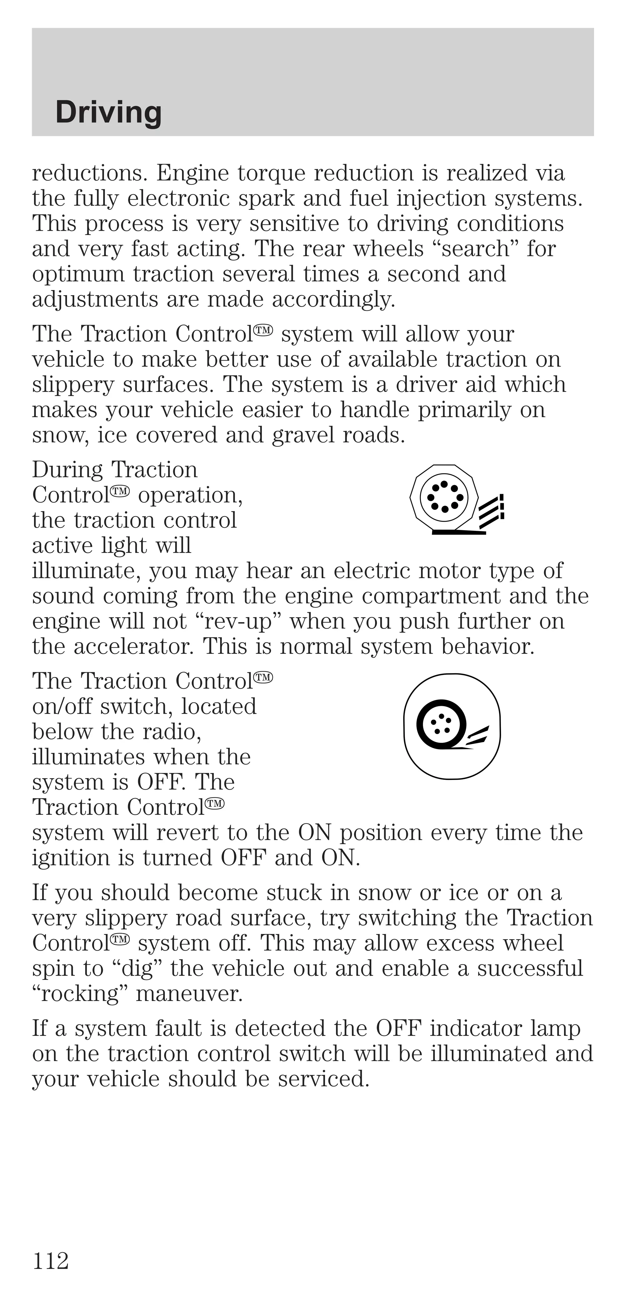 Driving 
reductions. Engine torque reduction is realized via 
the fully electronic spark and fuel injection systems. 
This process is very sensitive to driving conditions 
and very fast acting. The rear wheels “search” for 
optimum traction several times a second and 
adjustments are made accordingly. 
The Traction Controly system will allow your 
vehicle to make better use of available traction on 
slippery surfaces. The system is a driver aid which 
makes your vehicle easier to handle primarily on 
snow, ice covered and gravel roads. 
During Traction 
Controly operation, 
the traction control 
active light will 
illuminate, you may hear an electric motor type of 
sound coming from the engine compartment and the 
engine will not “rev-up” when you push further on 
the accelerator. This is normal system behavior. 
The Traction Controly 
on/off switch, located 
below the radio, 
illuminates when the 
system is OFF. The 
Traction Controly 
system will revert to the ON position every time the 
ignition is turned OFF and ON. 
If you should become stuck in snow or ice or on a 
very slippery road surface, try switching the Traction 
Controly system off. This may allow excess wheel 
spin to “dig” the vehicle out and enable a successful 
“rocking” maneuver. 
If a system fault is detected the OFF indicator lamp 
on the traction control switch will be illuminated and 
your vehicle should be serviced. 
112 
 