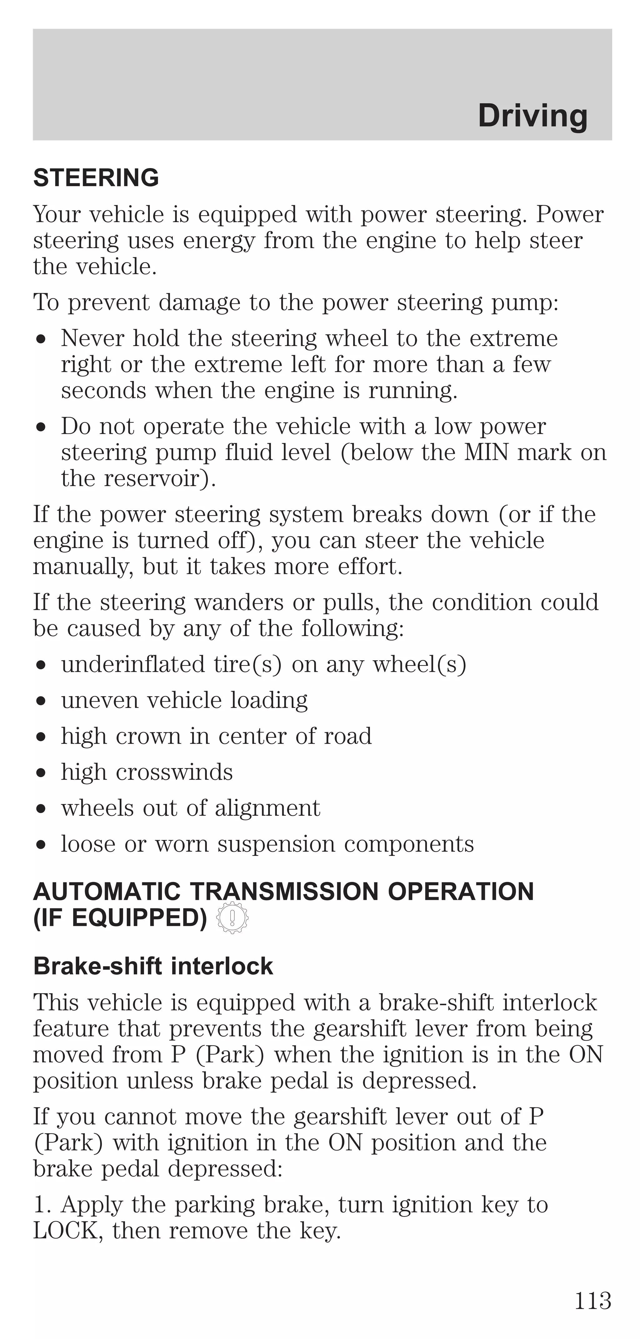 Driving 
STEERING 
Your vehicle is equipped with power steering. Power 
steering uses energy from the engine to help steer 
the vehicle. 
To prevent damage to the power steering pump: 
² Never hold the steering wheel to the extreme 
right or the extreme left for more than a few 
seconds when the engine is running. 
² Do not operate the vehicle with a low power 
steering pump fluid level (below the MIN mark on 
the reservoir). 
If the power steering system breaks down (or if the 
engine is turned off), you can steer the vehicle 
manually, but it takes more effort. 
If the steering wanders or pulls, the condition could 
be caused by any of the following: 
² underinflated tire(s) on any wheel(s) 
² uneven vehicle loading 
² high crown in center of road 
² high crosswinds 
² wheels out of alignment 
² loose or worn suspension components 
AUTOMATIC TRANSMISSION OPERATION 
(IF EQUIPPED) 
Brake-shift interlock 
This vehicle is equipped with a brake-shift interlock 
feature that prevents the gearshift lever from being 
moved from P (Park) when the ignition is in the ON 
position unless brake pedal is depressed. 
If you cannot move the gearshift lever out of P 
(Park) with ignition in the ON position and the 
brake pedal depressed: 
1. Apply the parking brake, turn ignition key to 
LOCK, then remove the key. 
113 
 