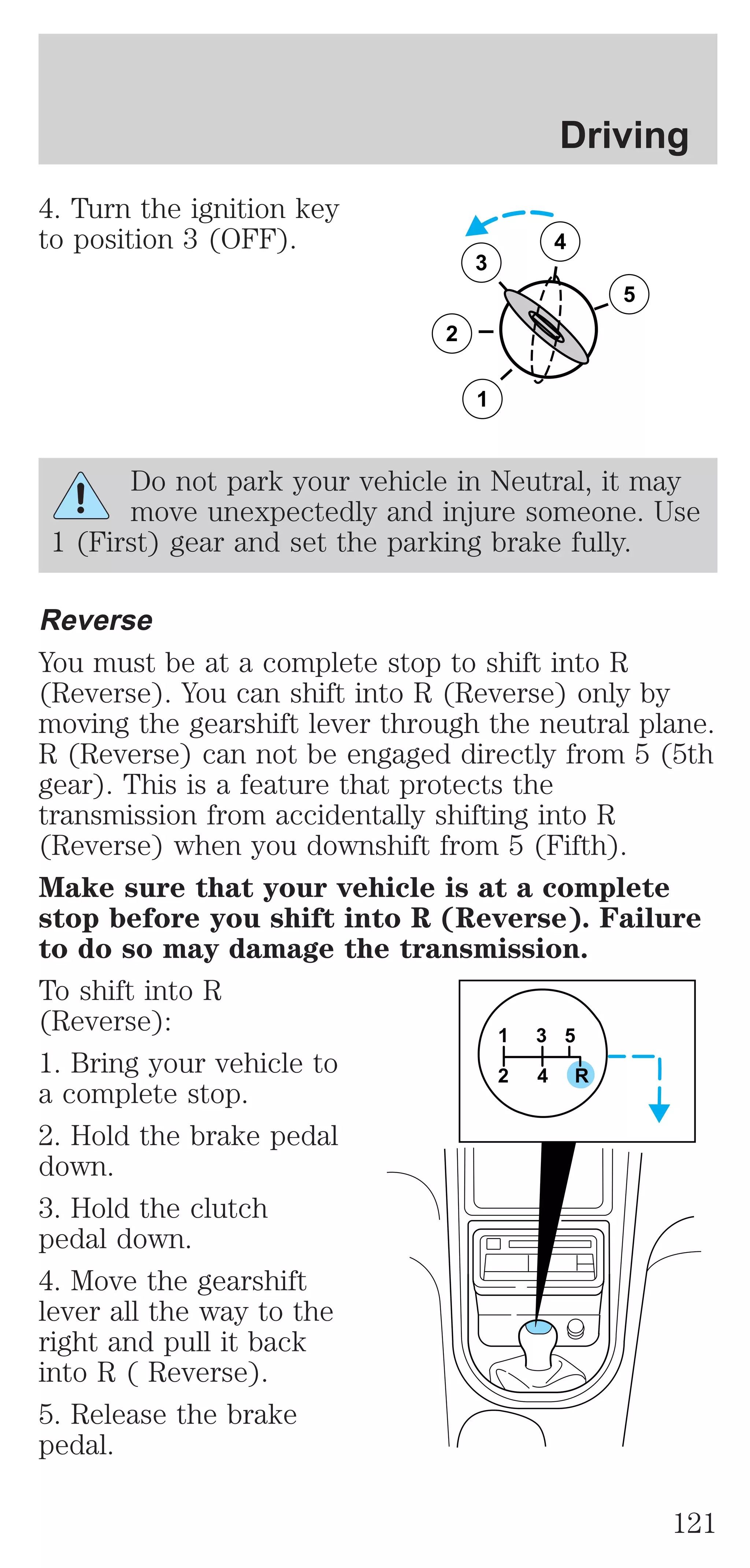 4. Turn the ignition key 
to position 3 (OFF). 
3 
2 
1 
Driving 
5 
4 
Do not park your vehicle in Neutral, it may 
move unexpectedly and injure someone. Use 
1 (First) gear and set the parking brake fully. 
Reverse 
You must be at a complete stop to shift into R 
(Reverse). You can shift into R (Reverse) only by 
moving the gearshift lever through the neutral plane. 
R (Reverse) can not be engaged directly from 5 (5th 
gear). This is a feature that protects the 
transmission from accidentally shifting into R 
(Reverse) when you downshift from 5 (Fifth). 
Make sure that your vehicle is at a complete 
stop before you shift into R (Reverse). Failure 
to do so may damage the transmission. 
To shift into R 
(Reverse): 
1 
3 5 
1. Bring your vehicle to 
2 4 R 
a complete stop. 
2. Hold the brake pedal 
down. 
3. Hold the clutch 
pedal down. 
4. Move the gearshift 
lever all the way to the 
right and pull it back 
into R ( Reverse). 
5. Release the brake 
pedal. 
121 
 