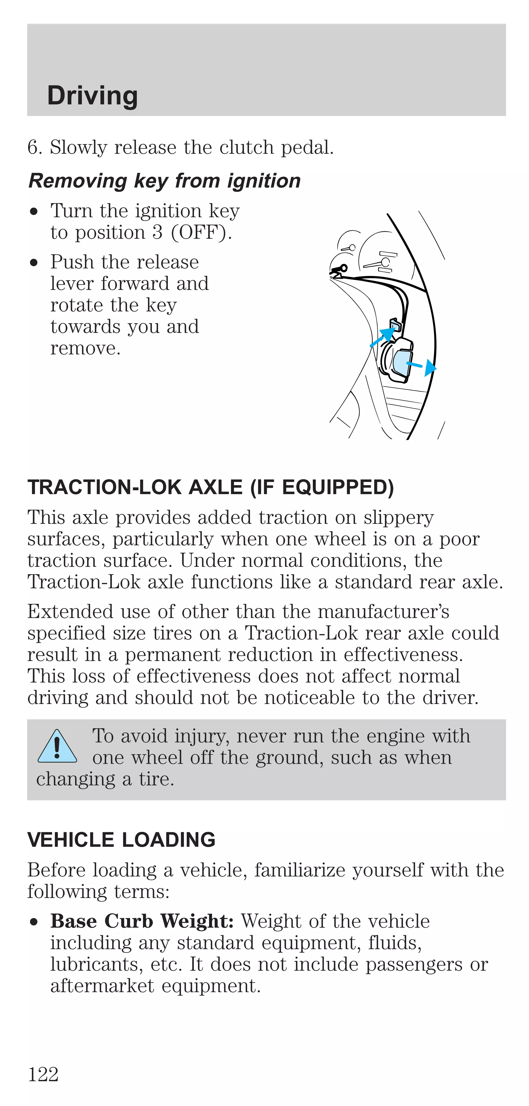 Driving 
6. Slowly release the clutch pedal. 
Removing key from ignition 
² Turn the ignition key 
to position 3 (OFF). 
² Push the release 
lever forward and 
rotate the key 
towards you and 
remove. 
TRACTION-LOK AXLE (IF EQUIPPED) 
This axle provides added traction on slippery 
surfaces, particularly when one wheel is on a poor 
traction surface. Under normal conditions, the 
Traction-Lok axle functions like a standard rear axle. 
Extended use of other than the manufacturer’s 
specified size tires on a Traction-Lok rear axle could 
result in a permanent reduction in effectiveness. 
This loss of effectiveness does not affect normal 
driving and should not be noticeable to the driver. 
To avoid injury, never run the engine with 
one wheel off the ground, such as when 
changing a tire. 
VEHICLE LOADING 
Before loading a vehicle, familiarize yourself with the 
following terms: 
² Base Curb Weight: Weight of the vehicle 
including any standard equipment, fluids, 
lubricants, etc. It does not include passengers or 
aftermarket equipment. 
122 
 