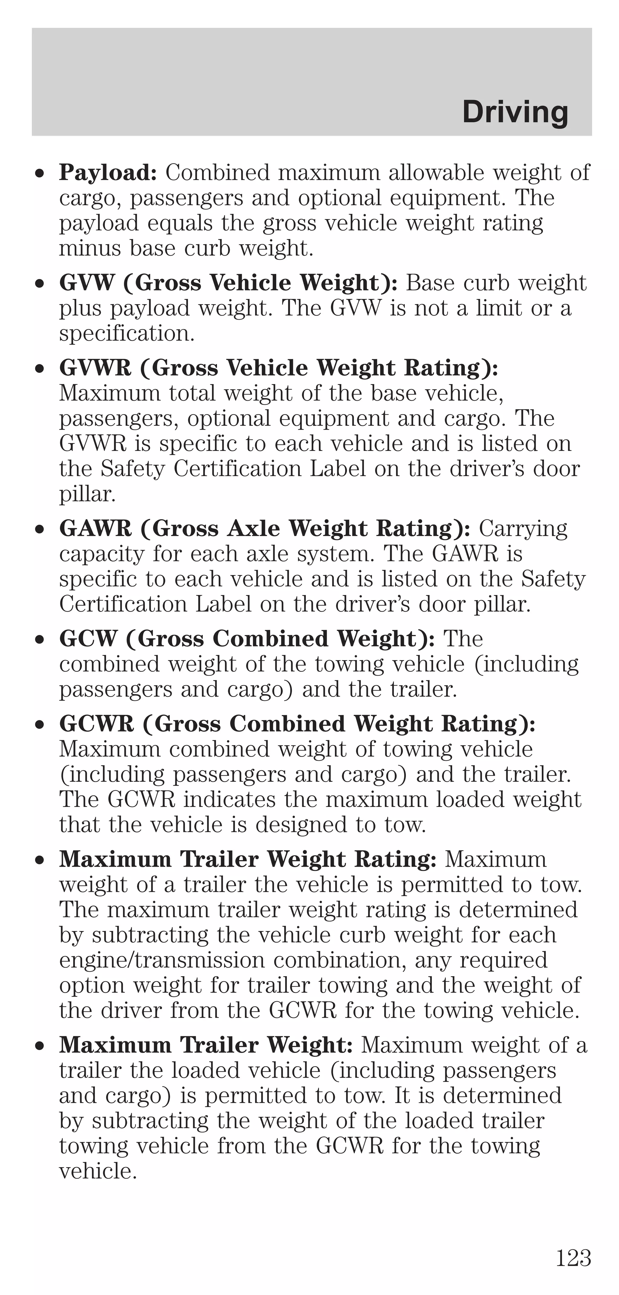 Driving 
² Payload: Combined maximum allowable weight of 
cargo, passengers and optional equipment. The 
payload equals the gross vehicle weight rating 
minus base curb weight. 
² GVW (Gross Vehicle Weight): Base curb weight 
plus payload weight. The GVW is not a limit or a 
specification. 
² GVWR (Gross Vehicle Weight Rating): 
Maximum total weight of the base vehicle, 
passengers, optional equipment and cargo. The 
GVWR is specific to each vehicle and is listed on 
the Safety Certification Label on the driver’s door 
pillar. 
² GAWR (Gross Axle Weight Rating): Carrying 
capacity for each axle system. The GAWR is 
specific to each vehicle and is listed on the Safety 
Certification Label on the driver’s door pillar. 
² GCW (Gross Combined Weight): The 
combined weight of the towing vehicle (including 
passengers and cargo) and the trailer. 
² GCWR (Gross Combined Weight Rating): 
Maximum combined weight of towing vehicle 
(including passengers and cargo) and the trailer. 
The GCWR indicates the maximum loaded weight 
that the vehicle is designed to tow. 
² Maximum Trailer Weight Rating: Maximum 
weight of a trailer the vehicle is permitted to tow. 
The maximum trailer weight rating is determined 
by subtracting the vehicle curb weight for each 
engine/transmission combination, any required 
option weight for trailer towing and the weight of 
the driver from the GCWR for the towing vehicle. 
² Maximum Trailer Weight: Maximum weight of a 
trailer the loaded vehicle (including passengers 
and cargo) is permitted to tow. It is determined 
by subtracting the weight of the loaded trailer 
towing vehicle from the GCWR for the towing 
vehicle. 
123 
 