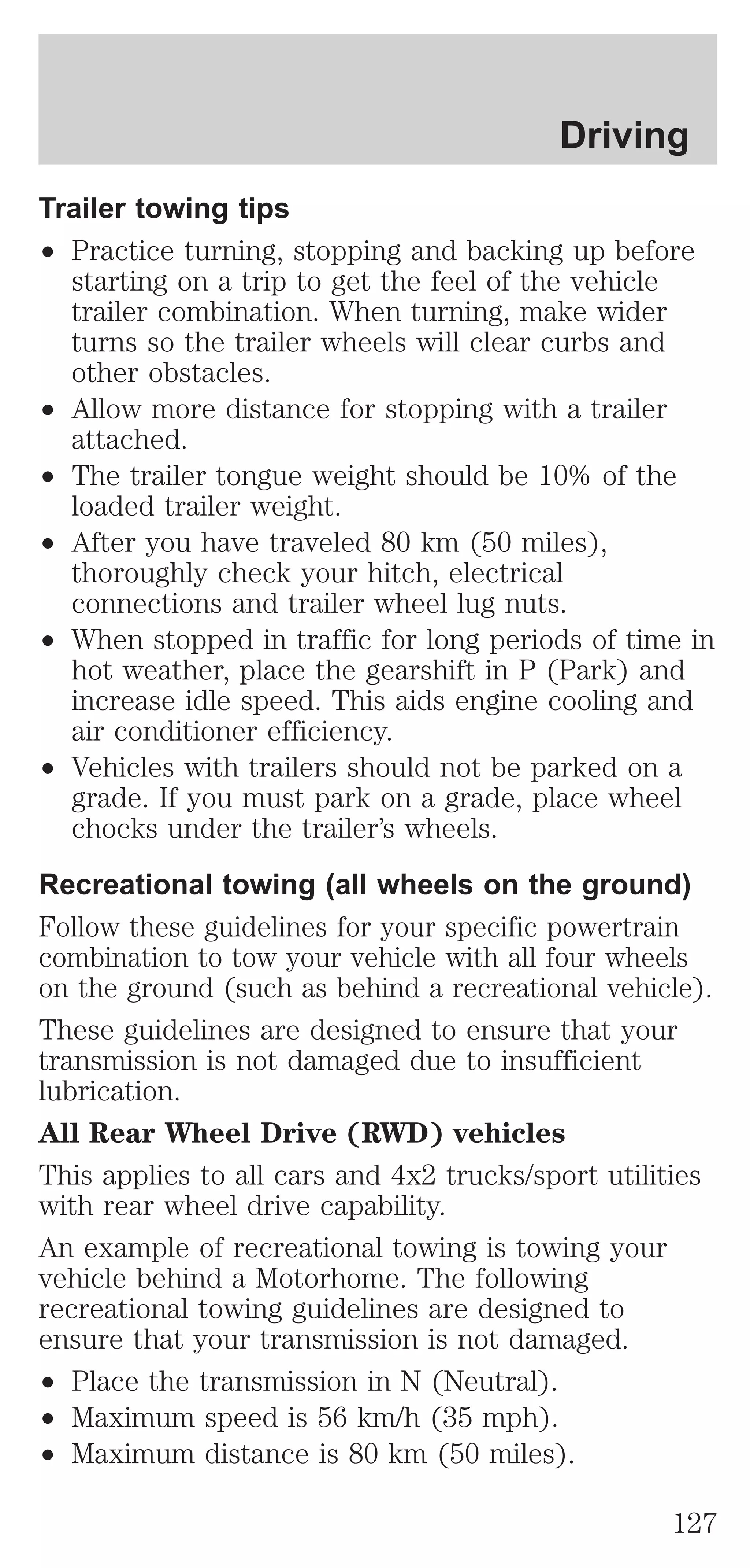 Driving 
Trailer towing tips 
² Practice turning, stopping and backing up before 
starting on a trip to get the feel of the vehicle 
trailer combination. When turning, make wider 
turns so the trailer wheels will clear curbs and 
other obstacles. 
² Allow more distance for stopping with a trailer 
attached. 
² The trailer tongue weight should be 10% of the 
loaded trailer weight. 
² After you have traveled 80 km (50 miles), 
thoroughly check your hitch, electrical 
connections and trailer wheel lug nuts. 
² When stopped in traffic for long periods of time in 
hot weather, place the gearshift in P (Park) and 
increase idle speed. This aids engine cooling and 
air conditioner efficiency. 
² Vehicles with trailers should not be parked on a 
grade. If you must park on a grade, place wheel 
chocks under the trailer’s wheels. 
Recreational towing (all wheels on the ground) 
Follow these guidelines for your specific powertrain 
combination to tow your vehicle with all four wheels 
on the ground (such as behind a recreational vehicle). 
These guidelines are designed to ensure that your 
transmission is not damaged due to insufficient 
lubrication. 
All Rear Wheel Drive (RWD) vehicles 
This applies to all cars and 4x2 trucks/sport utilities 
with rear wheel drive capability. 
An example of recreational towing is towing your 
vehicle behind a Motorhome. The following 
recreational towing guidelines are designed to 
ensure that your transmission is not damaged. 
² Place the transmission in N (Neutral). 
² Maximum speed is 56 km/h (35 mph). 
² Maximum distance is 80 km (50 miles). 
127 
 