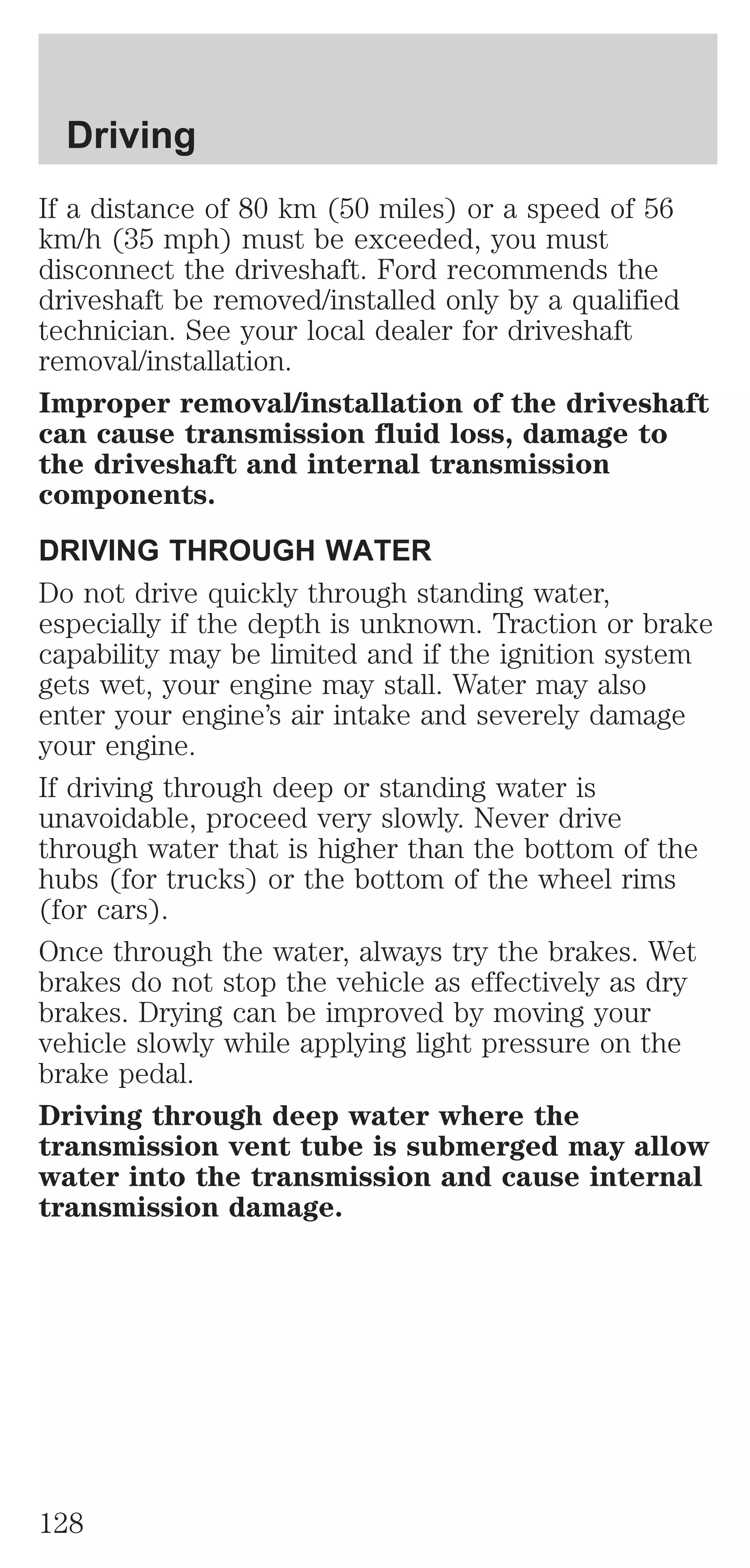 Driving 
If a distance of 80 km (50 miles) or a speed of 56 
km/h (35 mph) must be exceeded, you must 
disconnect the driveshaft. Ford recommends the 
driveshaft be removed/installed only by a qualified 
technician. See your local dealer for driveshaft 
removal/installation. 
Improper removal/installation of the driveshaft 
can cause transmission fluid loss, damage to 
the driveshaft and internal transmission 
components. 
DRIVING THROUGH WATER 
Do not drive quickly through standing water, 
especially if the depth is unknown. Traction or brake 
capability may be limited and if the ignition system 
gets wet, your engine may stall. Water may also 
enter your engine’s air intake and severely damage 
your engine. 
If driving through deep or standing water is 
unavoidable, proceed very slowly. Never drive 
through water that is higher than the bottom of the 
hubs (for trucks) or the bottom of the wheel rims 
(for cars). 
Once through the water, always try the brakes. Wet 
brakes do not stop the vehicle as effectively as dry 
brakes. Drying can be improved by moving your 
vehicle slowly while applying light pressure on the 
brake pedal. 
Driving through deep water where the 
transmission vent tube is submerged may allow 
water into the transmission and cause internal 
transmission damage. 
128 
 