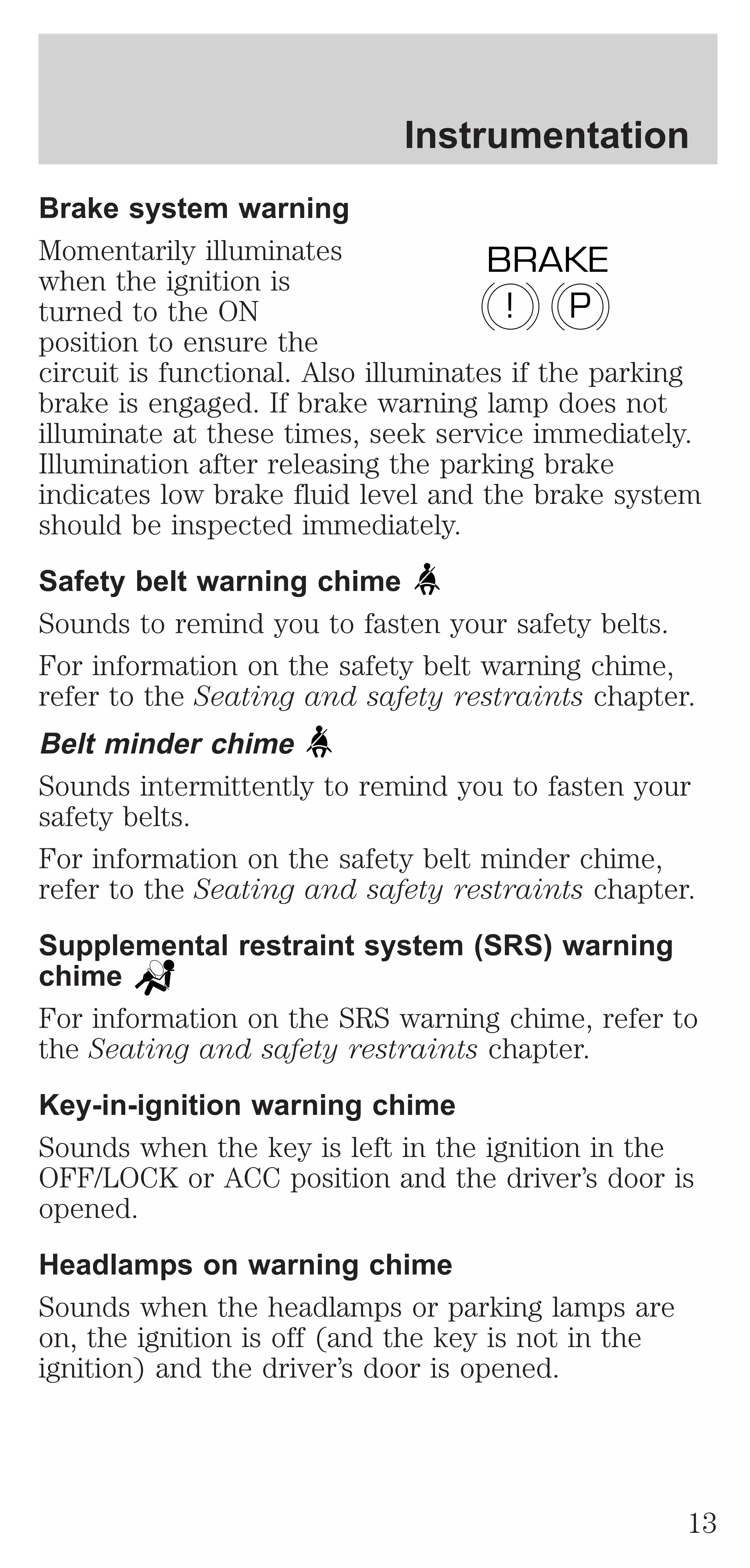 Instrumentation 
Brake system warning 
Momentarily illuminates 
BRAKE 
when the ignition is 
turned to the ON 
! P 
position to ensure the 
circuit is functional. Also illuminates if the parking 
brake is engaged. If brake warning lamp does not 
illuminate at these times, seek service immediately. 
Illumination after releasing the parking brake 
indicates low brake fluid level and the brake system 
should be inspected immediately. 
Safety belt warning chime 
Sounds to remind you to fasten your safety belts. 
For information on the safety belt warning chime, 
refer to the Seating and safety restraints chapter. 
Belt minder chime 
Sounds intermittently to remind you to fasten your 
safety belts. 
For information on the safety belt minder chime, 
refer to the Seating and safety restraints chapter. 
Supplemental restraint system (SRS) warning 
chime 
For information on the SRS warning chime, refer to 
the Seating and safety restraints chapter. 
Key-in-ignition warning chime 
Sounds when the key is left in the ignition in the 
OFF/LOCK or ACC position and the driver’s door is 
opened. 
Headlamps on warning chime 
Sounds when the headlamps or parking lamps are 
on, the ignition is off (and the key is not in the 
ignition) and the driver’s door is opened. 
13 
 