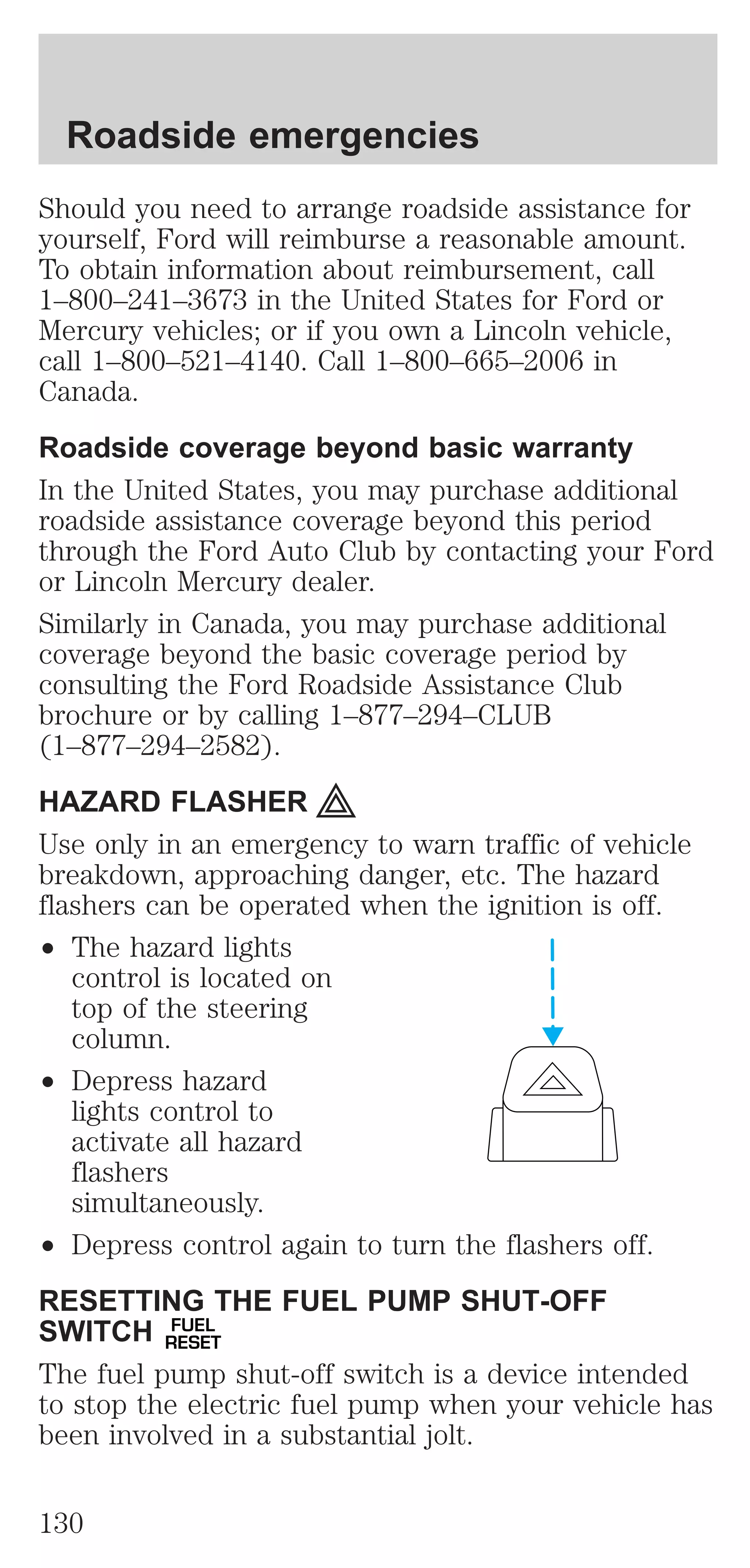 Roadside emergencies 
Should you need to arrange roadside assistance for 
yourself, Ford will reimburse a reasonable amount. 
To obtain information about reimbursement, call 
1–800–241–3673 in the United States for Ford or 
Mercury vehicles; or if you own a Lincoln vehicle, 
call 1–800–521–4140. Call 1–800–665–2006 in 
Canada. 
Roadside coverage beyond basic warranty 
In the United States, you may purchase additional 
roadside assistance coverage beyond this period 
through the Ford Auto Club by contacting your Ford 
or Lincoln Mercury dealer. 
Similarly in Canada, you may purchase additional 
coverage beyond the basic coverage period by 
consulting the Ford Roadside Assistance Club 
brochure or by calling 1–877–294–CLUB 
(1–877–294–2582). 
HAZARD FLASHER 
Use only in an emergency to warn traffic of vehicle 
breakdown, approaching danger, etc. The hazard 
flashers can be operated when the ignition is off. 
² The hazard lights 
control is located on 
top of the steering 
column. 
² Depress hazard 
lights control to 
activate all hazard 
flashers 
simultaneously. 
² Depress control again to turn the flashers off. 
RESETTING THE FUEL PUMP SHUT-OFF 
SWITCH FUEL 
RESET 
The fuel pump shut-off switch is a device intended 
to stop the electric fuel pump when your vehicle has 
been involved in a substantial jolt. 
130 
 