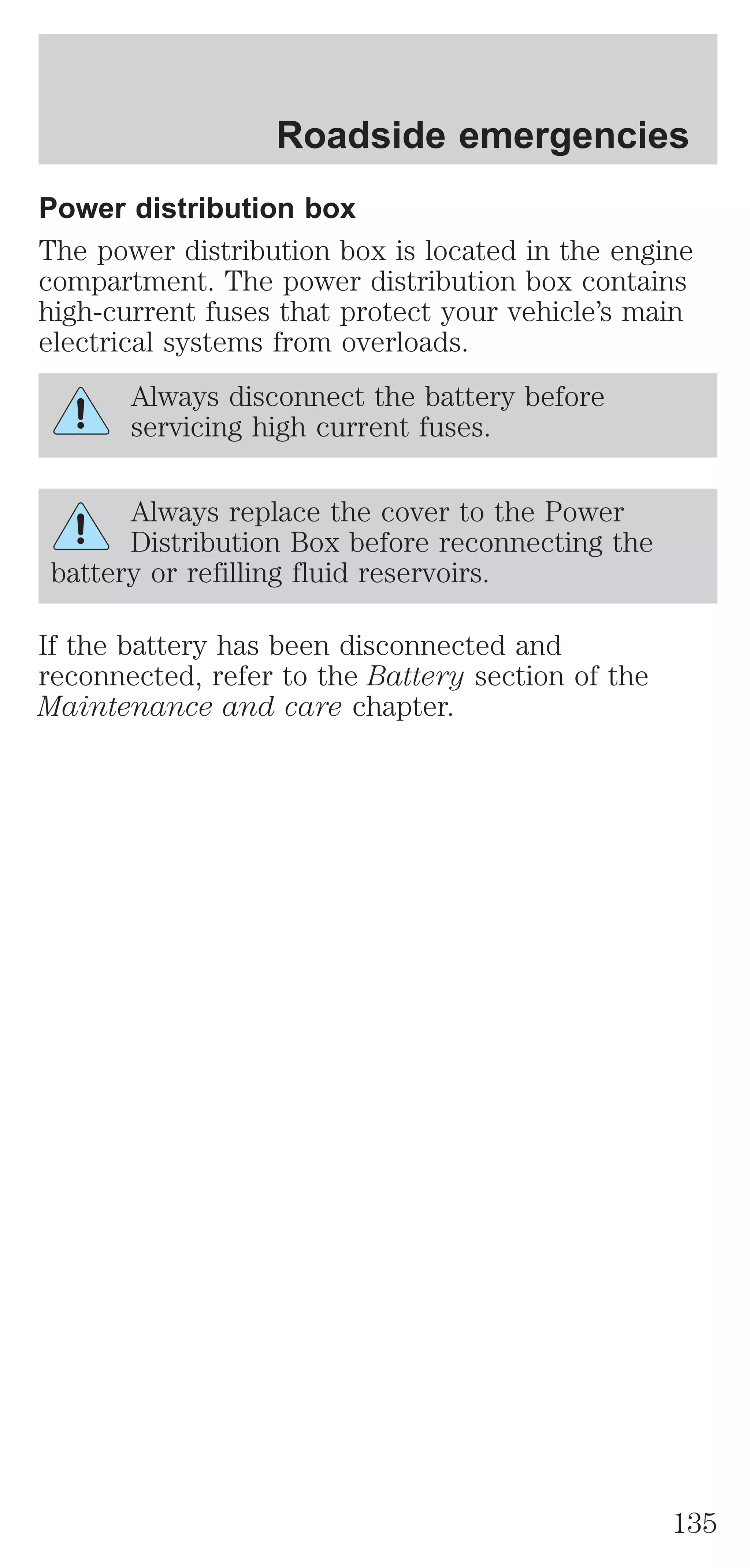 Roadside emergencies 
Power distribution box 
The power distribution box is located in the engine 
compartment. The power distribution box contains 
high-current fuses that protect your vehicle’s main 
electrical systems from overloads. 
Always disconnect the battery before 
servicing high current fuses. 
Always replace the cover to the Power 
Distribution Box before reconnecting the 
battery or refilling fluid reservoirs. 
If the battery has been disconnected and 
reconnected, refer to the Battery section of the 
Maintenance and care chapter. 
135 
 