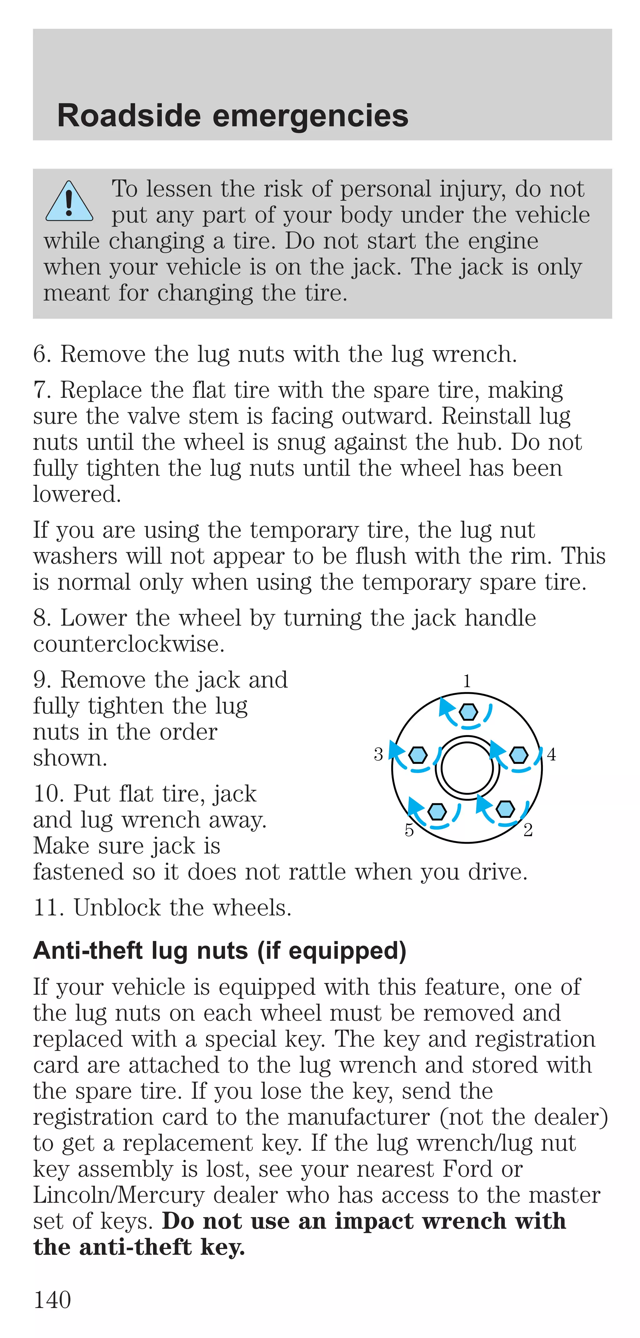 Roadside emergencies 
To lessen the risk of personal injury, do not 
put any part of your body under the vehicle 
while changing a tire. Do not start the engine 
when your vehicle is on the jack. The jack is only 
meant for changing the tire. 
6. Remove the lug nuts with the lug wrench. 
7. Replace the flat tire with the spare tire, making 
sure the valve stem is facing outward. Reinstall lug 
nuts until the wheel is snug against the hub. Do not 
fully tighten the lug nuts until the wheel has been 
lowered. 
If you are using the temporary tire, the lug nut 
washers will not appear to be flush with the rim. This 
is normal only when using the temporary spare tire. 
8. Lower the wheel by turning the jack handle 
counterclockwise. 
9. Remove the jack and 
1 
fully tighten the lug 
nuts in the order 
shown. 
3 4 
10. Put flat tire, jack 
and lug wrench away. 
5 2 
Make sure jack is 
fastened so it does not rattle when you drive. 
11. Unblock the wheels. 
Anti-theft lug nuts (if equipped) 
If your vehicle is equipped with this feature, one of 
the lug nuts on each wheel must be removed and 
replaced with a special key. The key and registration 
card are attached to the lug wrench and stored with 
the spare tire. If you lose the key, send the 
registration card to the manufacturer (not the dealer) 
to get a replacement key. If the lug wrench/lug nut 
key assembly is lost, see your nearest Ford or 
Lincoln/Mercury dealer who has access to the master 
set of keys. Do not use an impact wrench with 
the anti-theft key. 
140 
 
