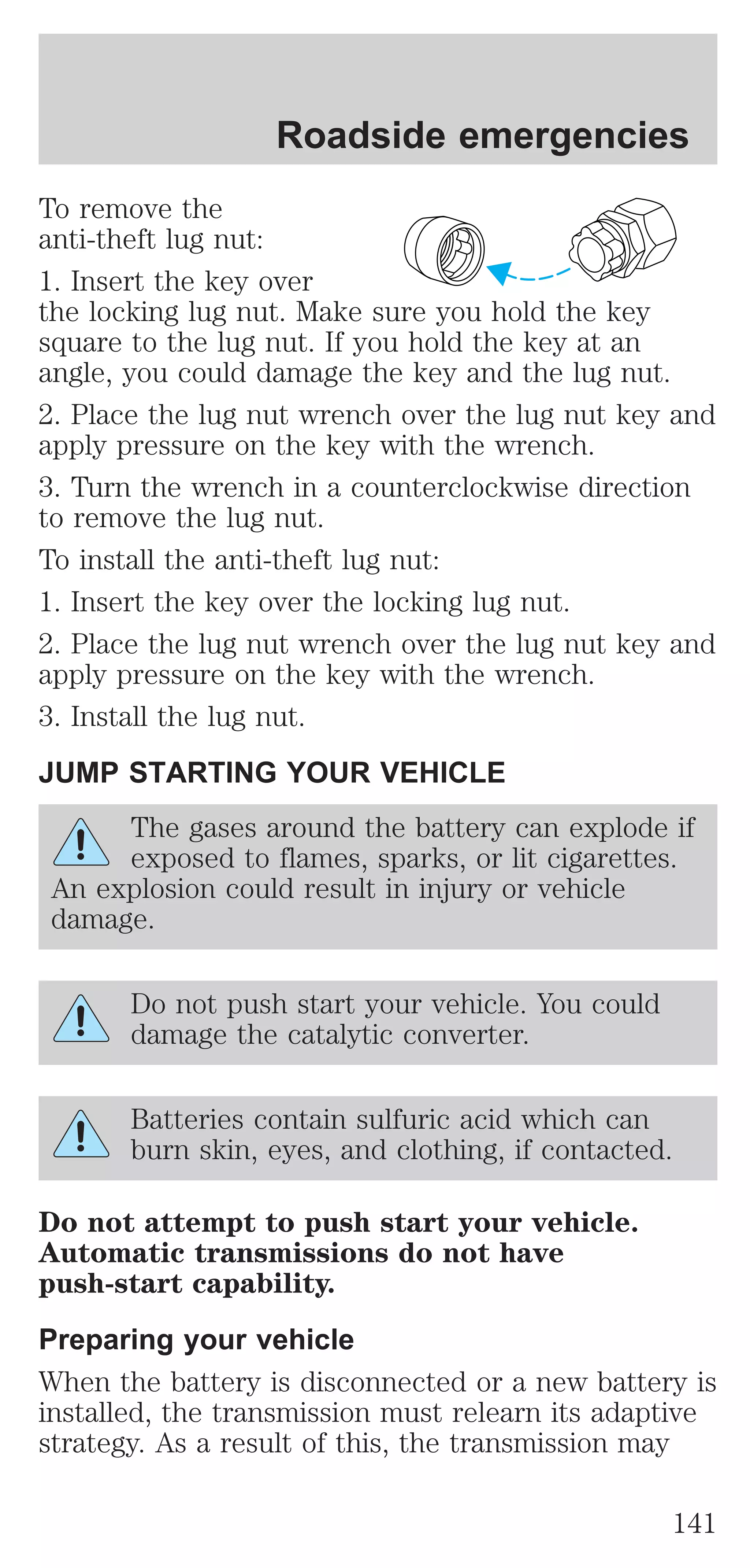 Roadside emergencies 
To remove the 
anti-theft lug nut: 
1. Insert the key over 
the locking lug nut. Make sure you hold the key 
square to the lug nut. If you hold the key at an 
angle, you could damage the key and the lug nut. 
2. Place the lug nut wrench over the lug nut key and 
apply pressure on the key with the wrench. 
3. Turn the wrench in a counterclockwise direction 
to remove the lug nut. 
To install the anti-theft lug nut: 
1. Insert the key over the locking lug nut. 
2. Place the lug nut wrench over the lug nut key and 
apply pressure on the key with the wrench. 
3. Install the lug nut. 
JUMP STARTING YOUR VEHICLE 
The gases around the battery can explode if 
exposed to flames, sparks, or lit cigarettes. 
An explosion could result in injury or vehicle 
damage. 
Do not push start your vehicle. You could 
damage the catalytic converter. 
Batteries contain sulfuric acid which can 
burn skin, eyes, and clothing, if contacted. 
Do not attempt to push start your vehicle. 
Automatic transmissions do not have 
push-start capability. 
Preparing your vehicle 
When the battery is disconnected or a new battery is 
installed, the transmission must relearn its adaptive 
strategy. As a result of this, the transmission may 
141 
 