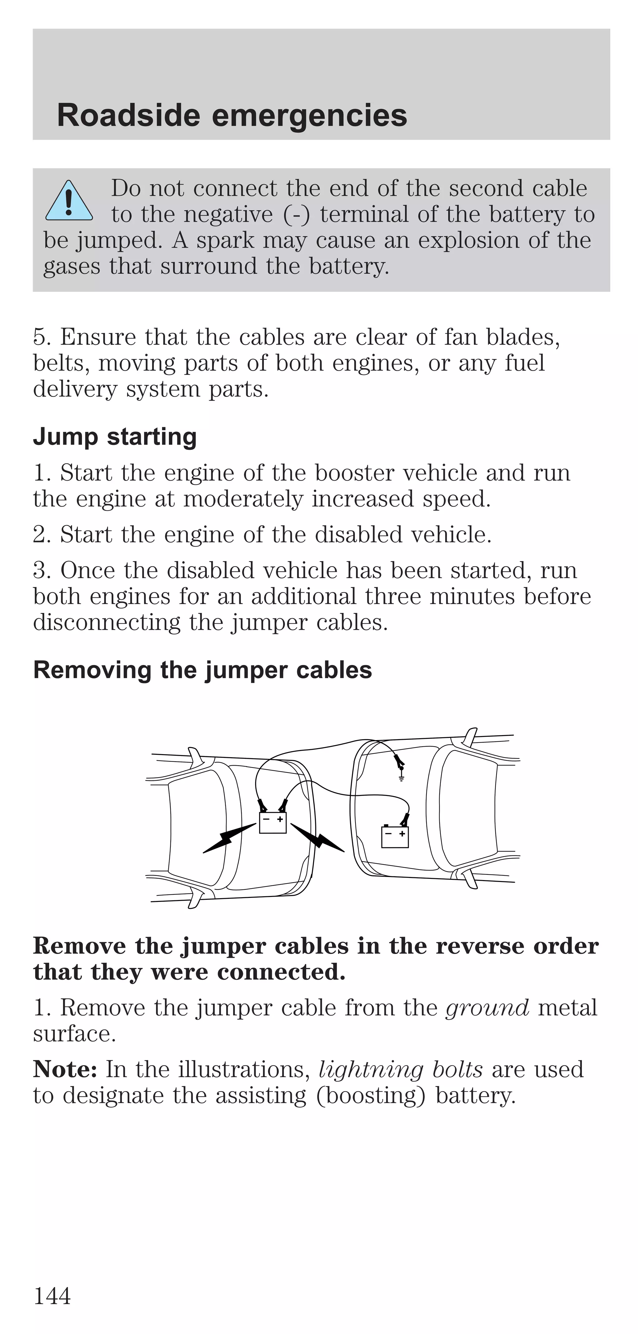 Roadside emergencies 
Do not connect the end of the second cable 
to the negative (-) terminal of the battery to 
be jumped. A spark may cause an explosion of the 
gases that surround the battery. 
5. Ensure that the cables are clear of fan blades, 
belts, moving parts of both engines, or any fuel 
delivery system parts. 
Jump starting 
1. Start the engine of the booster vehicle and run 
the engine at moderately increased speed. 
2. Start the engine of the disabled vehicle. 
3. Once the disabled vehicle has been started, run 
both engines for an additional three minutes before 
disconnecting the jumper cables. 
Removing the jumper cables 
+ 
– 
+ 
– 
Remove the jumper cables in the reverse order 
that they were connected. 
1. Remove the jumper cable from the ground metal 
surface. 
Note: In the illustrations, lightning bolts are used 
to designate the assisting (boosting) battery. 
144 
 