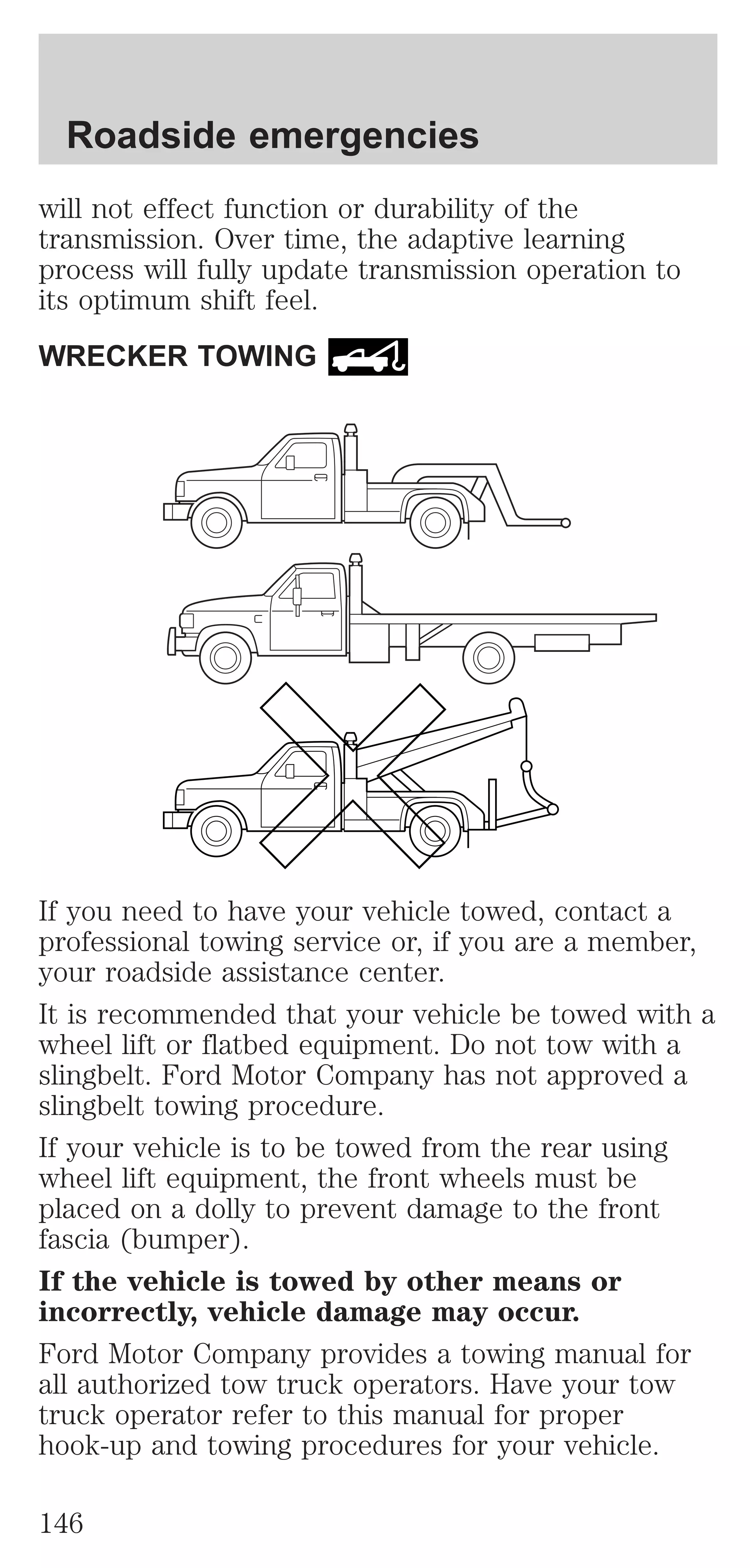 Roadside emergencies 
will not effect function or durability of the 
transmission. Over time, the adaptive learning 
process will fully update transmission operation to 
its optimum shift feel. 
WRECKER TOWING 
If you need to have your vehicle towed, contact a 
professional towing service or, if you are a member, 
your roadside assistance center. 
It is recommended that your vehicle be towed with a 
wheel lift or flatbed equipment. Do not tow with a 
slingbelt. Ford Motor Company has not approved a 
slingbelt towing procedure. 
If your vehicle is to be towed from the rear using 
wheel lift equipment, the front wheels must be 
placed on a dolly to prevent damage to the front 
fascia (bumper). 
If the vehicle is towed by other means or 
incorrectly, vehicle damage may occur. 
Ford Motor Company provides a towing manual for 
all authorized tow truck operators. Have your tow 
truck operator refer to this manual for proper 
hook-up and towing procedures for your vehicle. 
146 
 