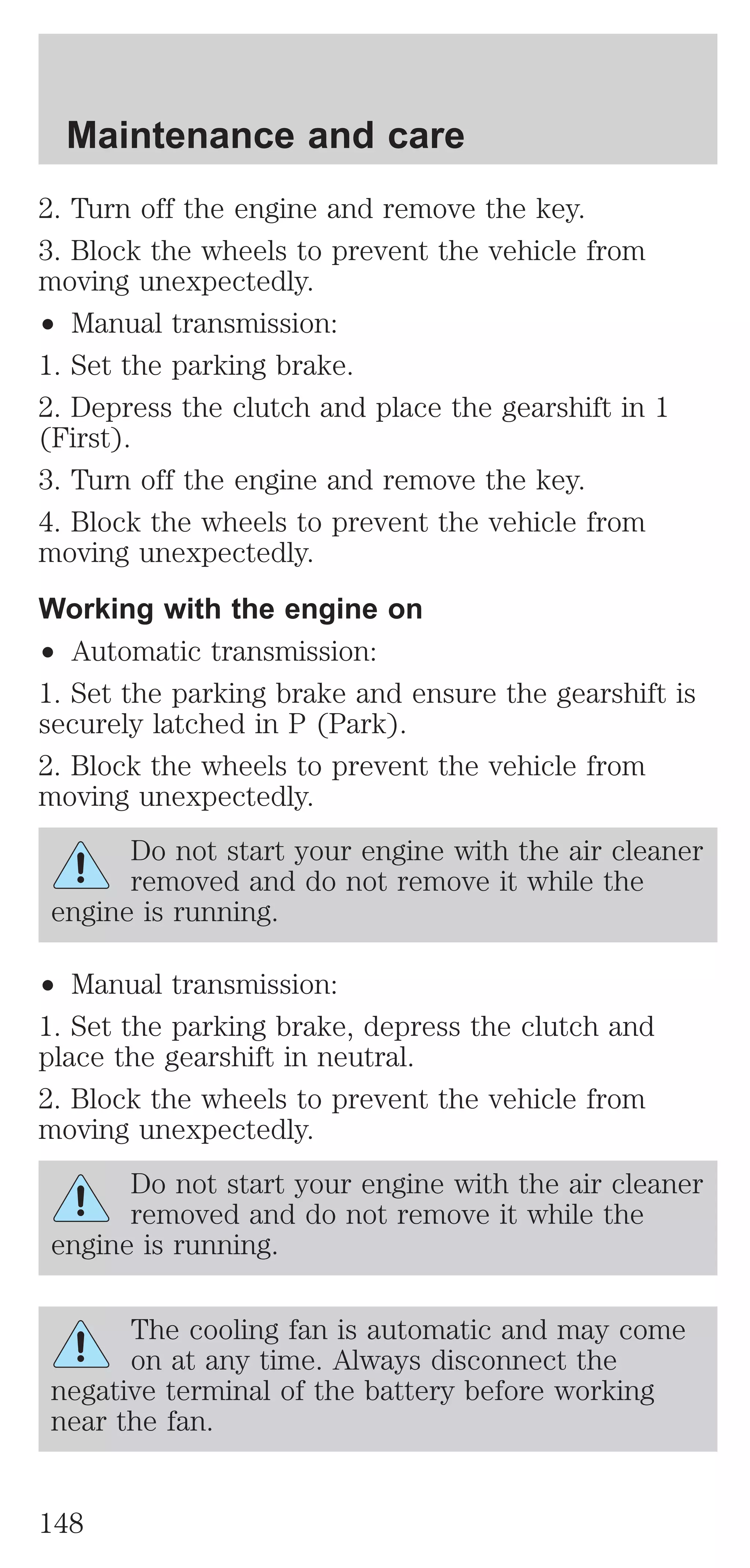 Maintenance and care 
2. Turn off the engine and remove the key. 
3. Block the wheels to prevent the vehicle from 
moving unexpectedly. 
² Manual transmission: 
1. Set the parking brake. 
2. Depress the clutch and place the gearshift in 1 
(First). 
3. Turn off the engine and remove the key. 
4. Block the wheels to prevent the vehicle from 
moving unexpectedly. 
Working with the engine on 
² Automatic transmission: 
1. Set the parking brake and ensure the gearshift is 
securely latched in P (Park). 
2. Block the wheels to prevent the vehicle from 
moving unexpectedly. 
Do not start your engine with the air cleaner 
removed and do not remove it while the 
engine is running. 
² Manual transmission: 
1. Set the parking brake, depress the clutch and 
place the gearshift in neutral. 
2. Block the wheels to prevent the vehicle from 
moving unexpectedly. 
Do not start your engine with the air cleaner 
removed and do not remove it while the 
engine is running. 
The cooling fan is automatic and may come 
on at any time. Always disconnect the 
negative terminal of the battery before working 
near the fan. 
148 
 