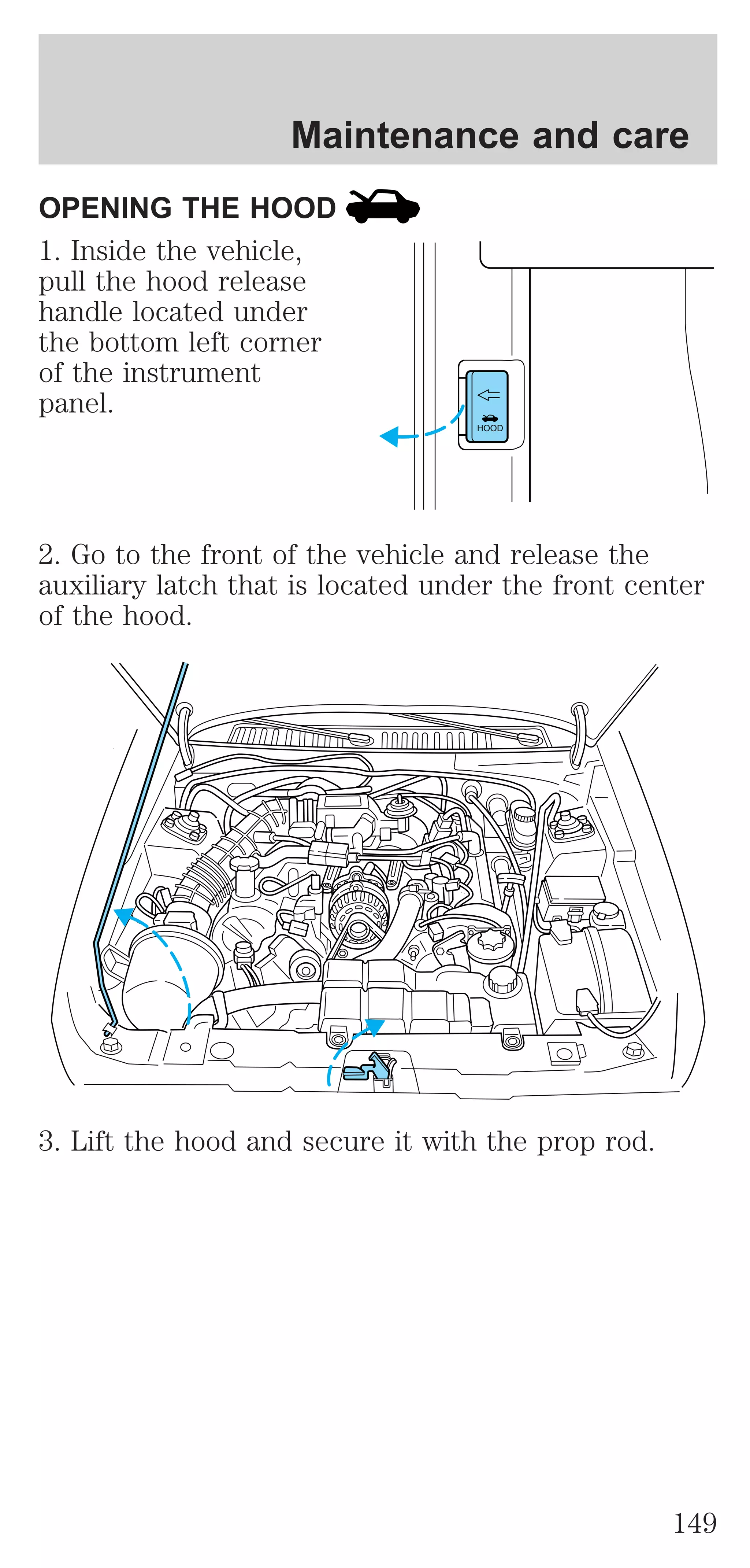 Maintenance and care 
OPENING THE HOOD 
1. Inside the vehicle, 
pull the hood release 
handle located under 
the bottom left corner 
of the instrument 
panel. 
HOOD 
2. Go to the front of the vehicle and release the 
auxiliary latch that is located under the front center 
of the hood. 
3. Lift the hood and secure it with the prop rod. 
149 
 