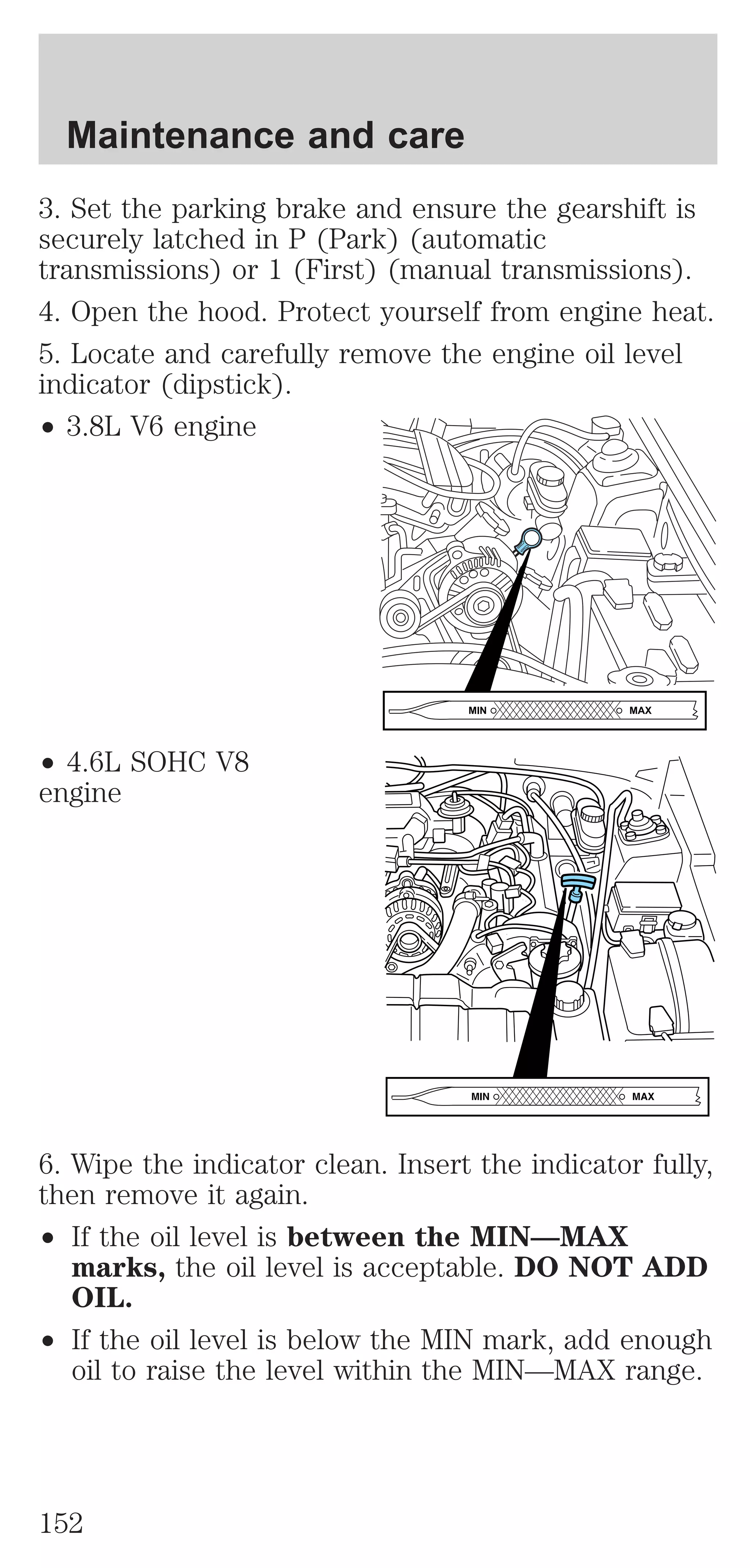 Maintenance and care 
3. Set the parking brake and ensure the gearshift is 
securely latched in P (Park) (automatic 
transmissions) or 1 (First) (manual transmissions). 
4. Open the hood. Protect yourself from engine heat. 
5. Locate and carefully remove the engine oil level 
indicator (dipstick). 
² 3.8L V6 engine 
² 4.6L SOHC V8 
engine 
MIN MAX 
6. Wipe the indicator clean. Insert the indicator fully, 
then remove it again. 
² If the oil level is between the MIN—MAX 
marks, the oil level is acceptable. DO NOT ADD 
OIL. 
² If the oil level is below the MIN mark, add enough 
oil to raise the level within the MIN—MAX range. 
152 
 
