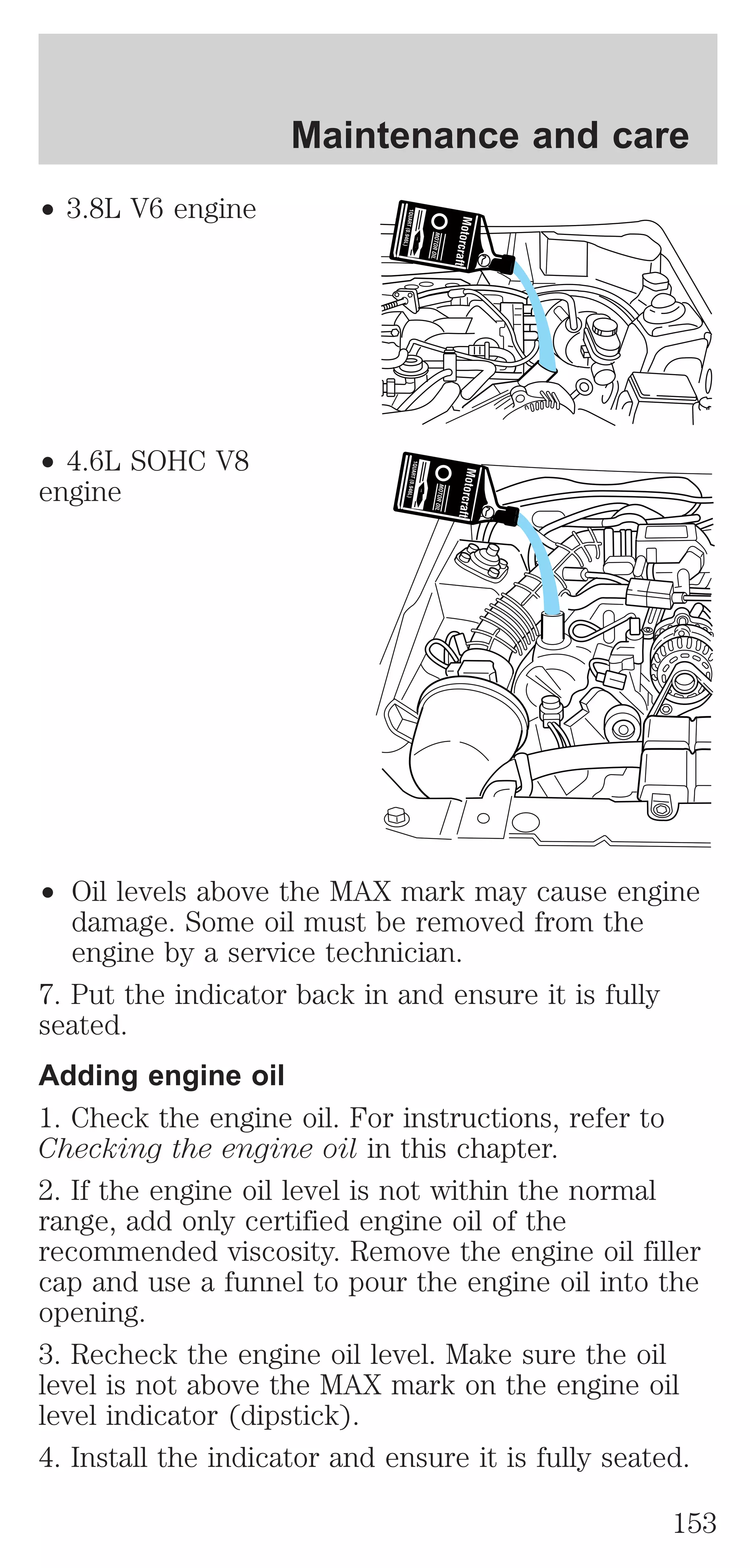 ² 3.8L V6 engine 
² 4.6L SOHC V8 
engine 
Maintenance and care 
² Oil levels above the MAX mark may cause engine 
damage. Some oil must be removed from the 
engine by a service technician. 
7. Put the indicator back in and ensure it is fully 
seated. 
Adding engine oil 
1. Check the engine oil. For instructions, refer to 
Checking the engine oil in this chapter. 
2. If the engine oil level is not within the normal 
range, add only certified engine oil of the 
recommended viscosity. Remove the engine oil filler 
cap and use a funnel to pour the engine oil into the 
opening. 
3. Recheck the engine oil level. Make sure the oil 
level is not above the MAX mark on the engine oil 
level indicator (dipstick). 
4. Install the indicator and ensure it is fully seated. 
153 
 