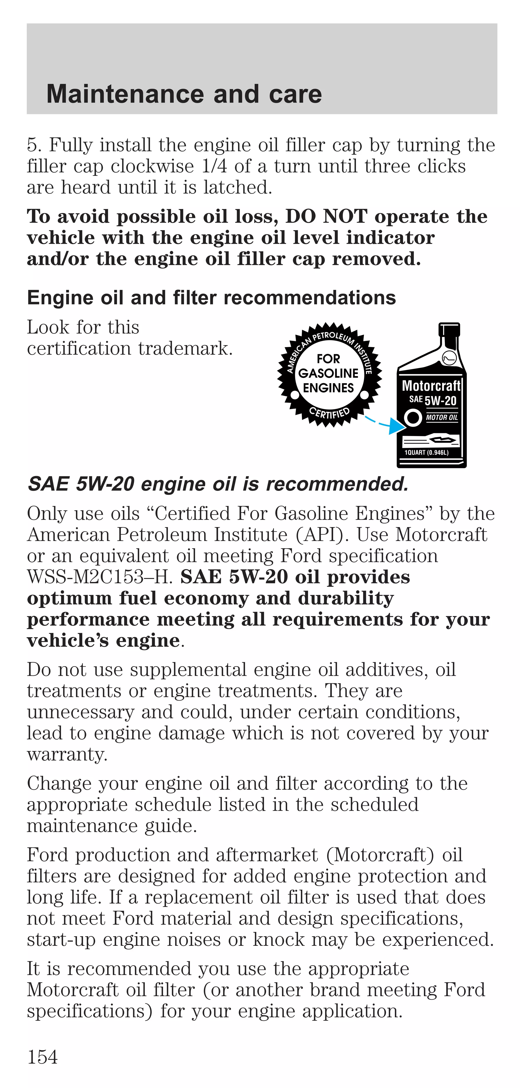 Maintenance and care 
5. Fully install the engine oil filler cap by turning the 
filler cap clockwise 1/4 of a turn until three clicks 
are heard until it is latched. 
To avoid possible oil loss, DO NOT operate the 
vehicle with the engine oil level indicator 
and/or the engine oil filler cap removed. 
Engine oil and filter recommendations 
Look for this 
certification trademark. 
SAE 5W-20 engine oil is recommended. 
Only use oils “Certified For Gasoline Engines” by the 
American Petroleum Institute (API). Use Motorcraft 
or an equivalent oil meeting Ford specification 
WSS-M2C153–H. SAE 5W-20 oil provides 
optimum fuel economy and durability 
performance meeting all requirements for your 
vehicle’s engine. 
Do not use supplemental engine oil additives, oil 
treatments or engine treatments. They are 
unnecessary and could, under certain conditions, 
lead to engine damage which is not covered by your 
warranty. 
Change your engine oil and filter according to the 
appropriate schedule listed in the scheduled 
maintenance guide. 
Ford production and aftermarket (Motorcraft) oil 
filters are designed for added engine protection and 
long life. If a replacement oil filter is used that does 
not meet Ford material and design specifications, 
start-up engine noises or knock may be experienced. 
It is recommended you use the appropriate 
Motorcraft oil filter (or another brand meeting Ford 
specifications) for your engine application. 
154 
 