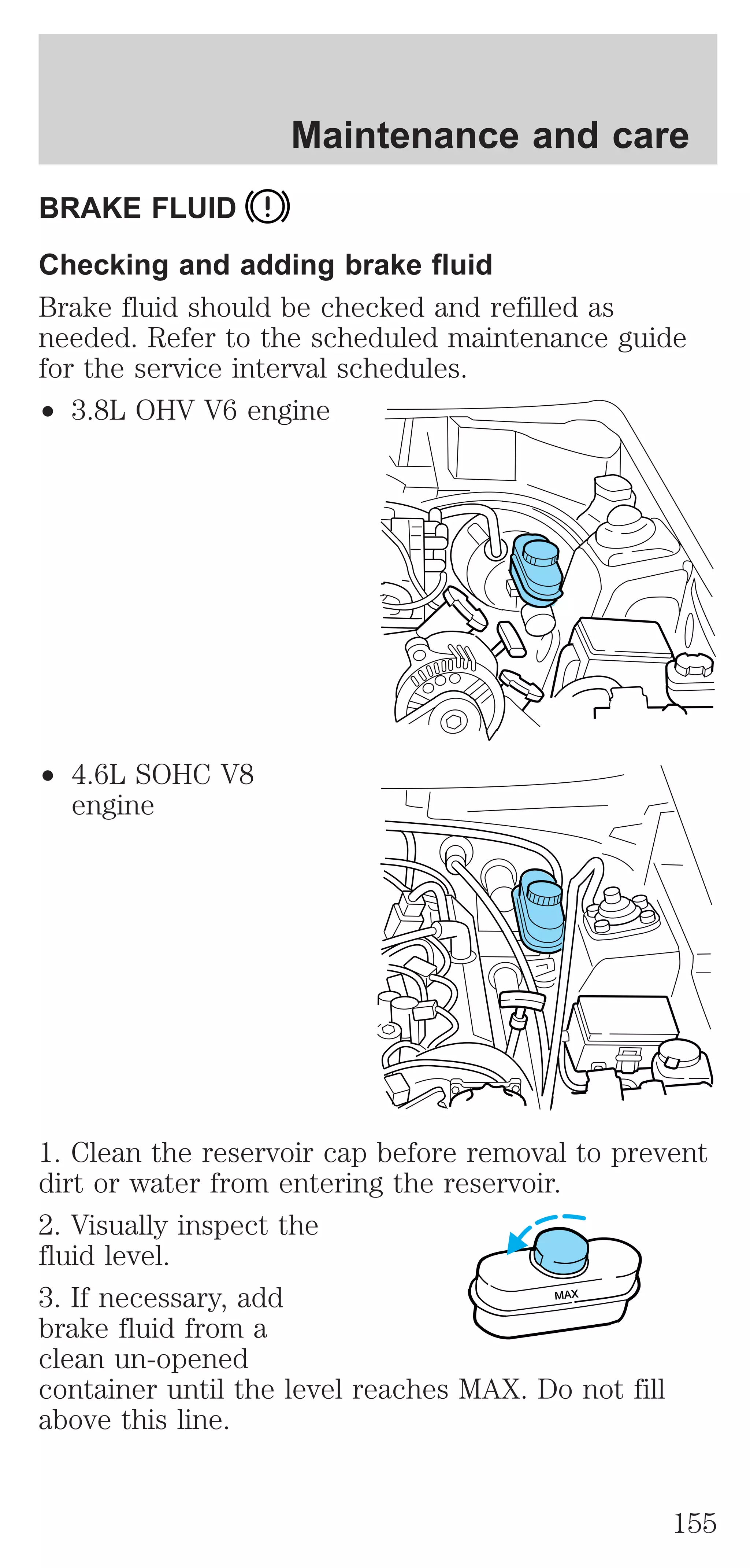 Maintenance and care 
BRAKE FLUID 
Checking and adding brake fluid 
Brake fluid should be checked and refilled as 
needed. Refer to the scheduled maintenance guide 
for the service interval schedules. 
² 3.8L OHV V6 engine 
² 4.6L SOHC V8 
engine 
1. Clean the reservoir cap before removal to prevent 
dirt or water from entering the reservoir. 
2. Visually inspect the 
fluid level. 
3. If necessary, add 
MAX 
brake fluid from a 
clean un-opened 
container until the level reaches MAX. Do not fill 
above this line. 
155 
 