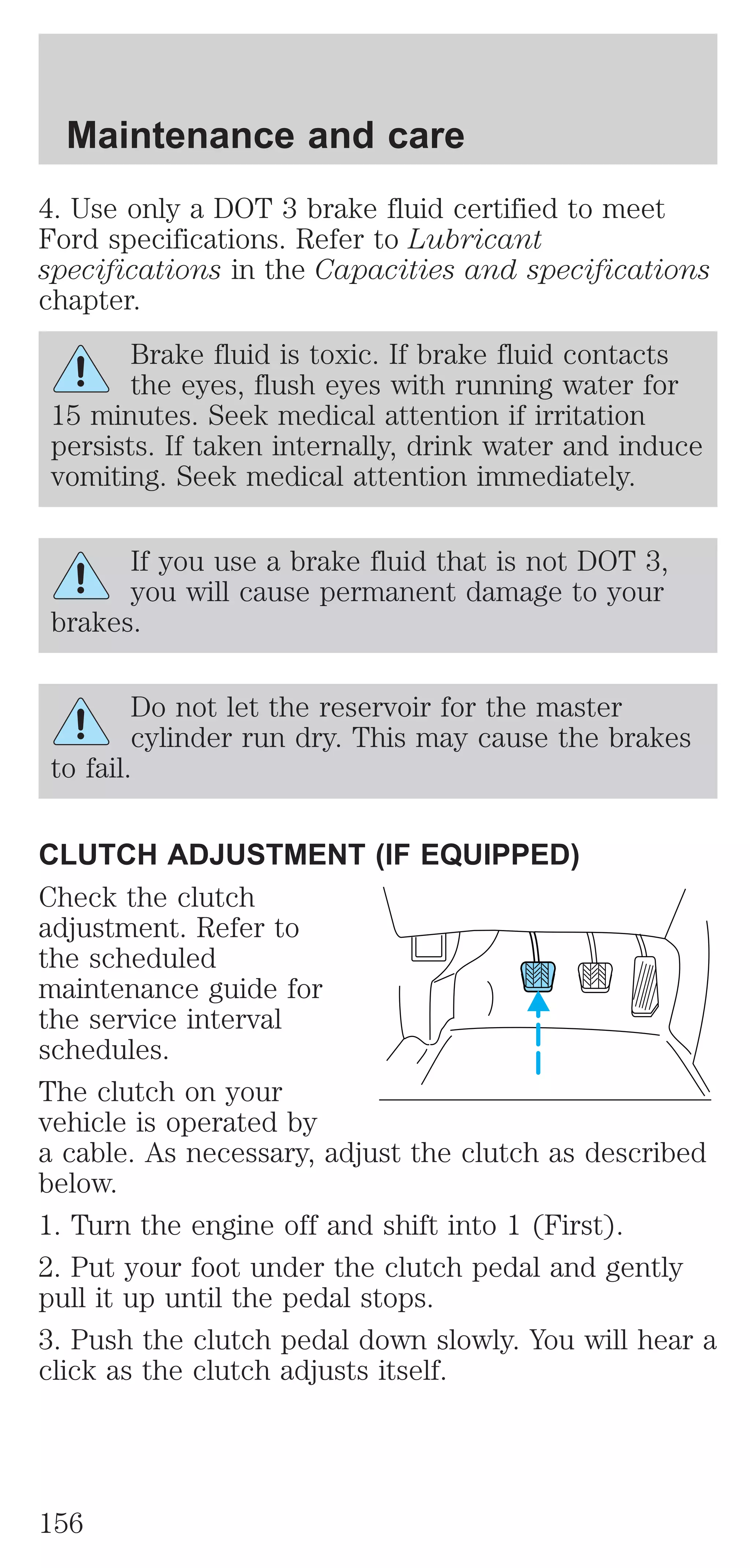 Maintenance and care 
4. Use only a DOT 3 brake fluid certified to meet 
Ford specifications. Refer to Lubricant 
specifications in the Capacities and specifications 
chapter. 
Brake fluid is toxic. If brake fluid contacts 
the eyes, flush eyes with running water for 
15 minutes. Seek medical attention if irritation 
persists. If taken internally, drink water and induce 
vomiting. Seek medical attention immediately. 
If you use a brake fluid that is not DOT 3, 
you will cause permanent damage to your 
brakes. 
Do not let the reservoir for the master 
cylinder run dry. This may cause the brakes 
to fail. 
CLUTCH ADJUSTMENT (IF EQUIPPED) 
Check the clutch 
adjustment. Refer to 
the scheduled 
maintenance guide for 
the service interval 
schedules. 
The clutch on your 
vehicle is operated by 
a cable. As necessary, adjust the clutch as described 
below. 
1. Turn the engine off and shift into 1 (First). 
2. Put your foot under the clutch pedal and gently 
pull it up until the pedal stops. 
3. Push the clutch pedal down slowly. You will hear a 
click as the clutch adjusts itself. 
156 
 