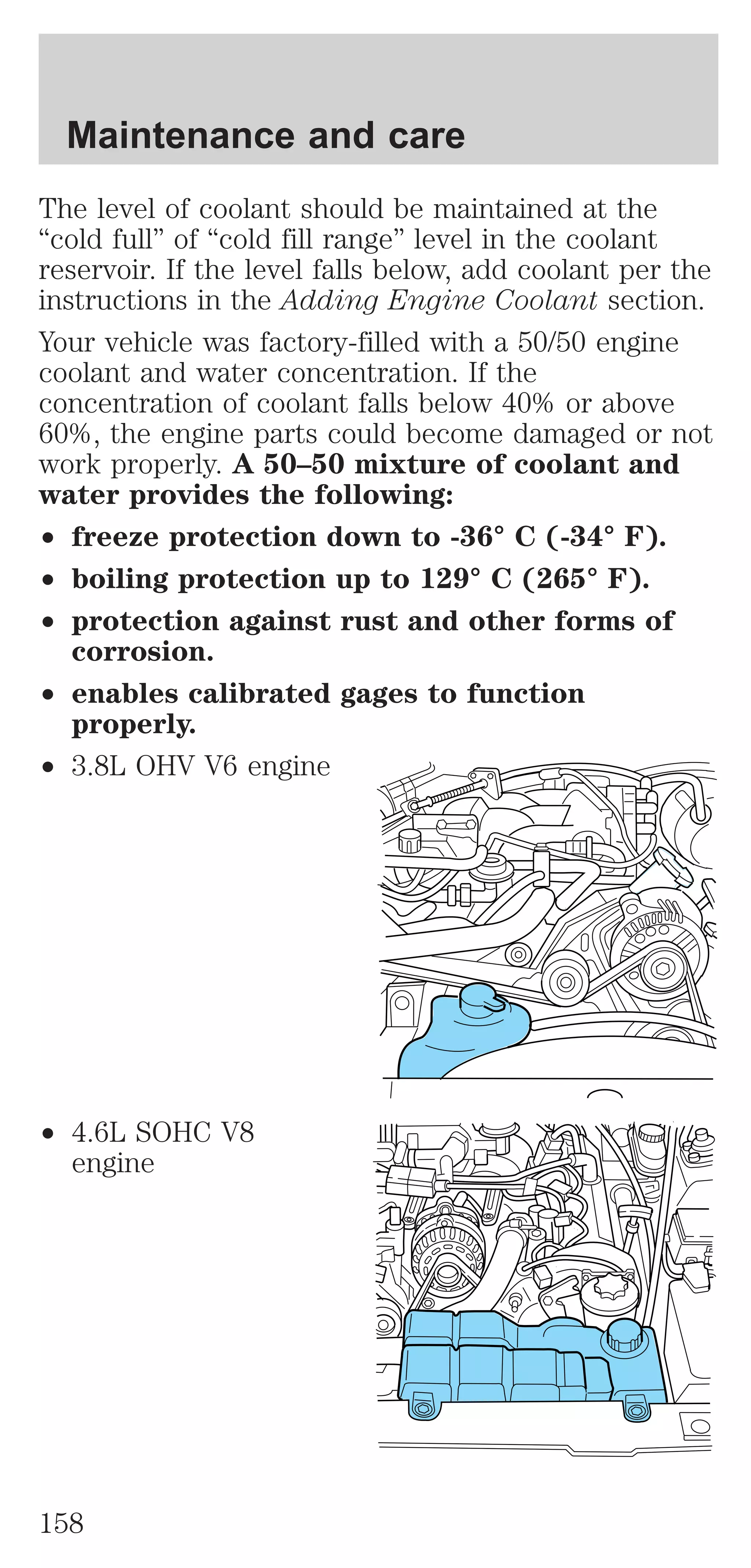 Maintenance and care 
The level of coolant should be maintained at the 
“cold full” of “cold fill range” level in the coolant 
reservoir. If the level falls below, add coolant per the 
instructions in the Adding Engine Coolant section. 
Your vehicle was factory-filled with a 50/50 engine 
coolant and water concentration. If the 
concentration of coolant falls below 40% or above 
60%, the engine parts could become damaged or not 
work properly. A 50–50 mixture of coolant and 
water provides the following: 
² freeze protection down to -36° C (-34° F). 
² boiling protection up to 129° C (265° F). 
² protection against rust and other forms of 
corrosion. 
² enables calibrated gages to function 
properly. 
² 3.8L OHV V6 engine 
² 4.6L SOHC V8 
engine 
158 
 