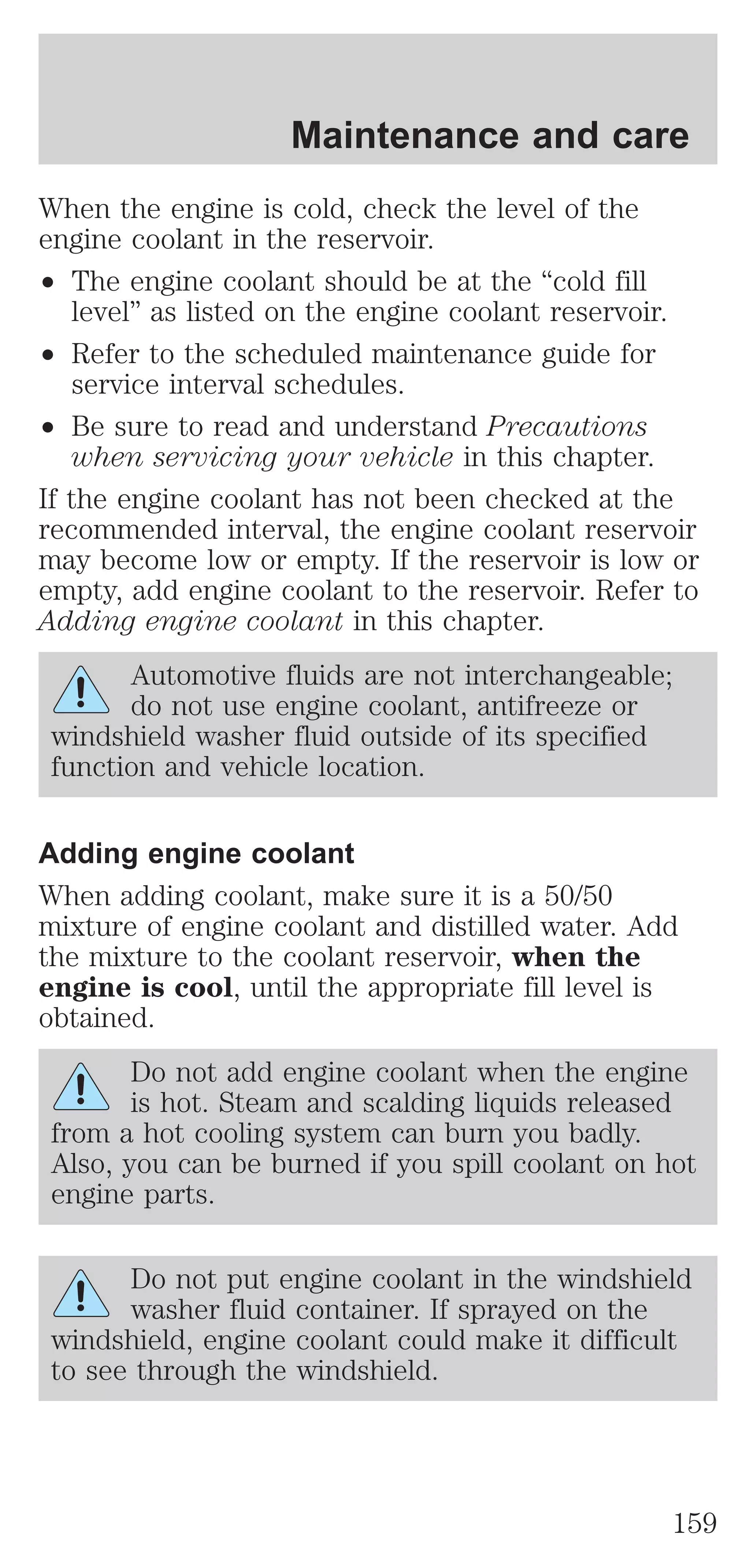 Maintenance and care 
When the engine is cold, check the level of the 
engine coolant in the reservoir. 
² The engine coolant should be at the “cold fill 
level” as listed on the engine coolant reservoir. 
² Refer to the scheduled maintenance guide for 
service interval schedules. 
² Be sure to read and understand Precautions 
when servicing your vehicle in this chapter. 
If the engine coolant has not been checked at the 
recommended interval, the engine coolant reservoir 
may become low or empty. If the reservoir is low or 
empty, add engine coolant to the reservoir. Refer to 
Adding engine coolant in this chapter. 
Automotive fluids are not interchangeable; 
do not use engine coolant, antifreeze or 
windshield washer fluid outside of its specified 
function and vehicle location. 
Adding engine coolant 
When adding coolant, make sure it is a 50/50 
mixture of engine coolant and distilled water. Add 
the mixture to the coolant reservoir, when the 
engine is cool, until the appropriate fill level is 
obtained. 
Do not add engine coolant when the engine 
is hot. Steam and scalding liquids released 
from a hot cooling system can burn you badly. 
Also, you can be burned if you spill coolant on hot 
engine parts. 
Do not put engine coolant in the windshield 
washer fluid container. If sprayed on the 
windshield, engine coolant could make it difficult 
to see through the windshield. 
159 
 