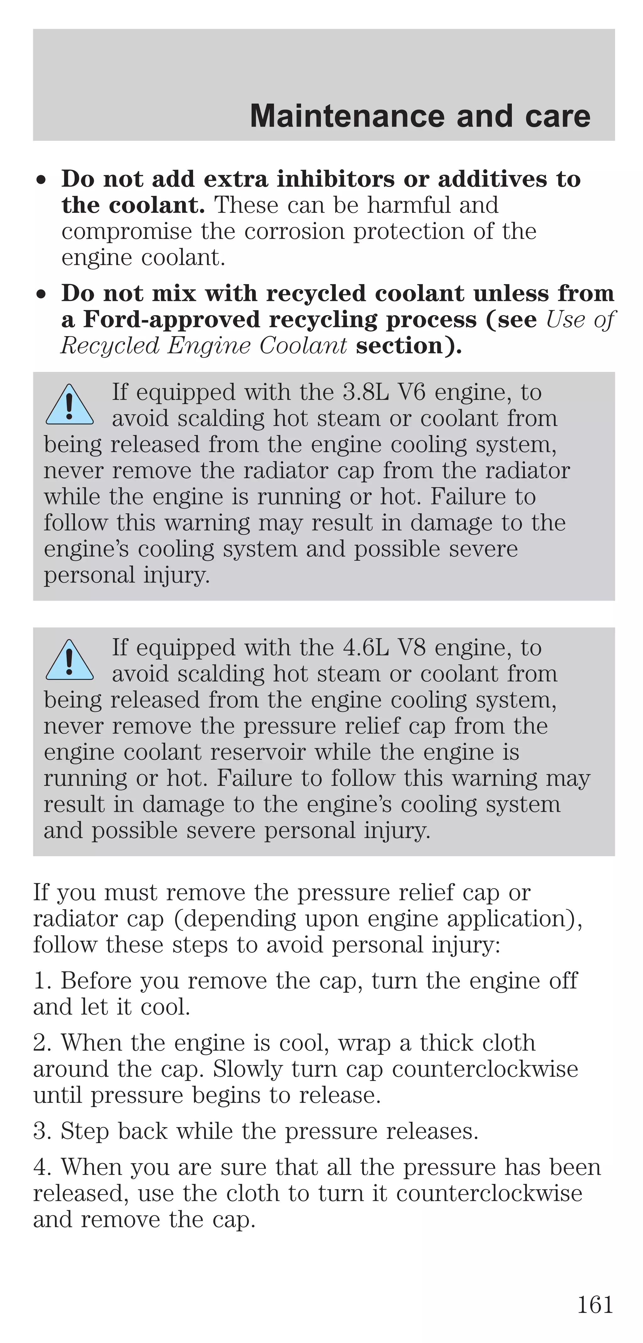 Maintenance and care 
² Do not add extra inhibitors or additives to 
the coolant. These can be harmful and 
compromise the corrosion protection of the 
engine coolant. 
² Do not mix with recycled coolant unless from 
a Ford-approved recycling process (see Use of 
Recycled Engine Coolant section). 
If equipped with the 3.8L V6 engine, to 
avoid scalding hot steam or coolant from 
being released from the engine cooling system, 
never remove the radiator cap from the radiator 
while the engine is running or hot. Failure to 
follow this warning may result in damage to the 
engine’s cooling system and possible severe 
personal injury. 
If equipped with the 4.6L V8 engine, to 
avoid scalding hot steam or coolant from 
being released from the engine cooling system, 
never remove the pressure relief cap from the 
engine coolant reservoir while the engine is 
running or hot. Failure to follow this warning may 
result in damage to the engine’s cooling system 
and possible severe personal injury. 
If you must remove the pressure relief cap or 
radiator cap (depending upon engine application), 
follow these steps to avoid personal injury: 
1. Before you remove the cap, turn the engine off 
and let it cool. 
2. When the engine is cool, wrap a thick cloth 
around the cap. Slowly turn cap counterclockwise 
until pressure begins to release. 
3. Step back while the pressure releases. 
4. When you are sure that all the pressure has been 
released, use the cloth to turn it counterclockwise 
and remove the cap. 
161 
 