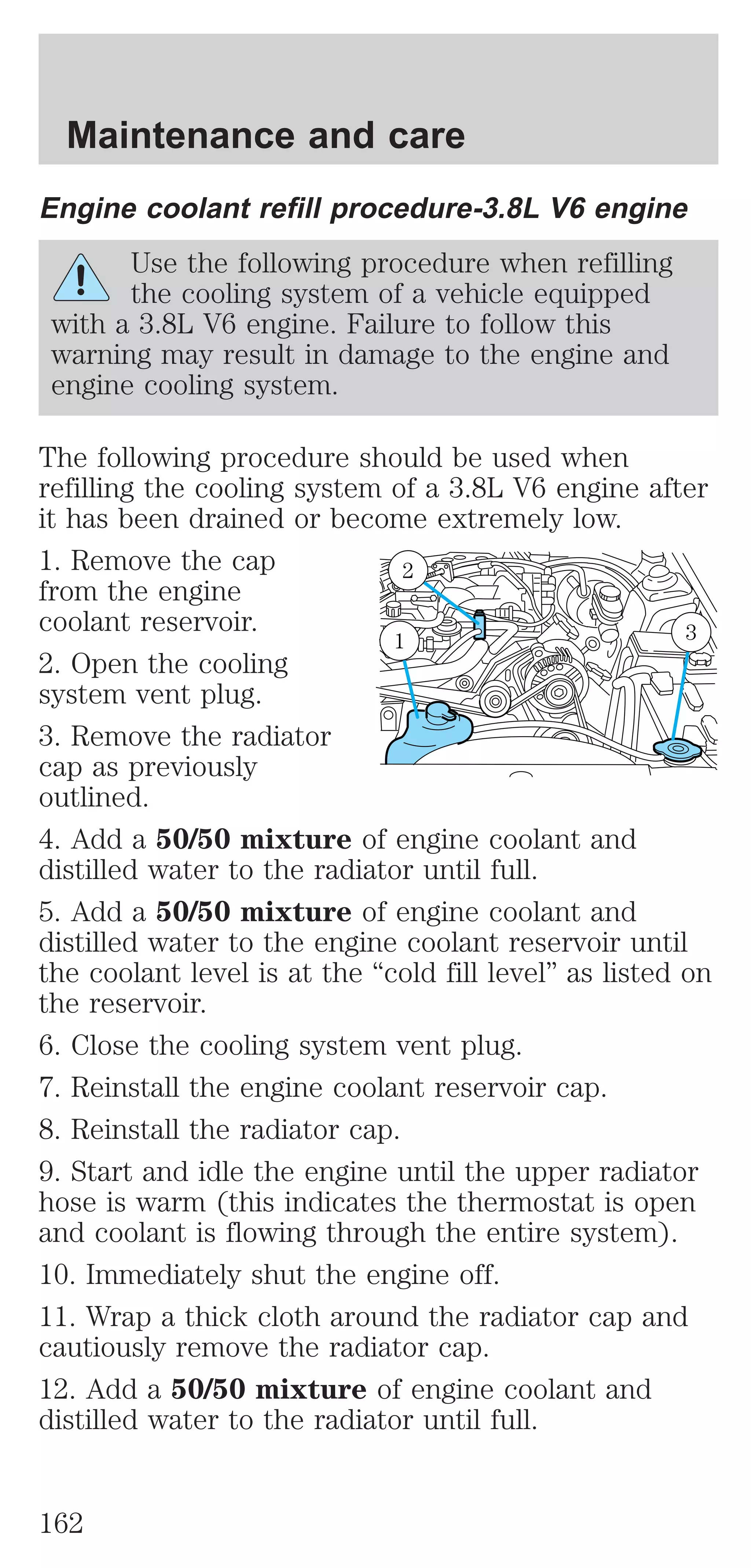 Maintenance and care 
Engine coolant refill procedure-3.8L V6 engine 
Use the following procedure when refilling 
the cooling system of a vehicle equipped 
with a 3.8L V6 engine. Failure to follow this 
warning may result in damage to the engine and 
engine cooling system. 
The following procedure should be used when 
refilling the cooling system of a 3.8L V6 engine after 
it has been drained or become extremely low. 
1. Remove the cap 
2 
from the engine 
coolant reservoir. 
1 3 
2. Open the cooling 
system vent plug. 
3. Remove the radiator 
cap as previously 
outlined. 
4. Add a 50/50 mixture of engine coolant and 
distilled water to the radiator until full. 
5. Add a 50/50 mixture of engine coolant and 
distilled water to the engine coolant reservoir until 
the coolant level is at the “cold fill level” as listed on 
the reservoir. 
6. Close the cooling system vent plug. 
7. Reinstall the engine coolant reservoir cap. 
8. Reinstall the radiator cap. 
9. Start and idle the engine until the upper radiator 
hose is warm (this indicates the thermostat is open 
and coolant is flowing through the entire system). 
10. Immediately shut the engine off. 
11. Wrap a thick cloth around the radiator cap and 
cautiously remove the radiator cap. 
12. Add a 50/50 mixture of engine coolant and 
distilled water to the radiator until full. 
162 
 