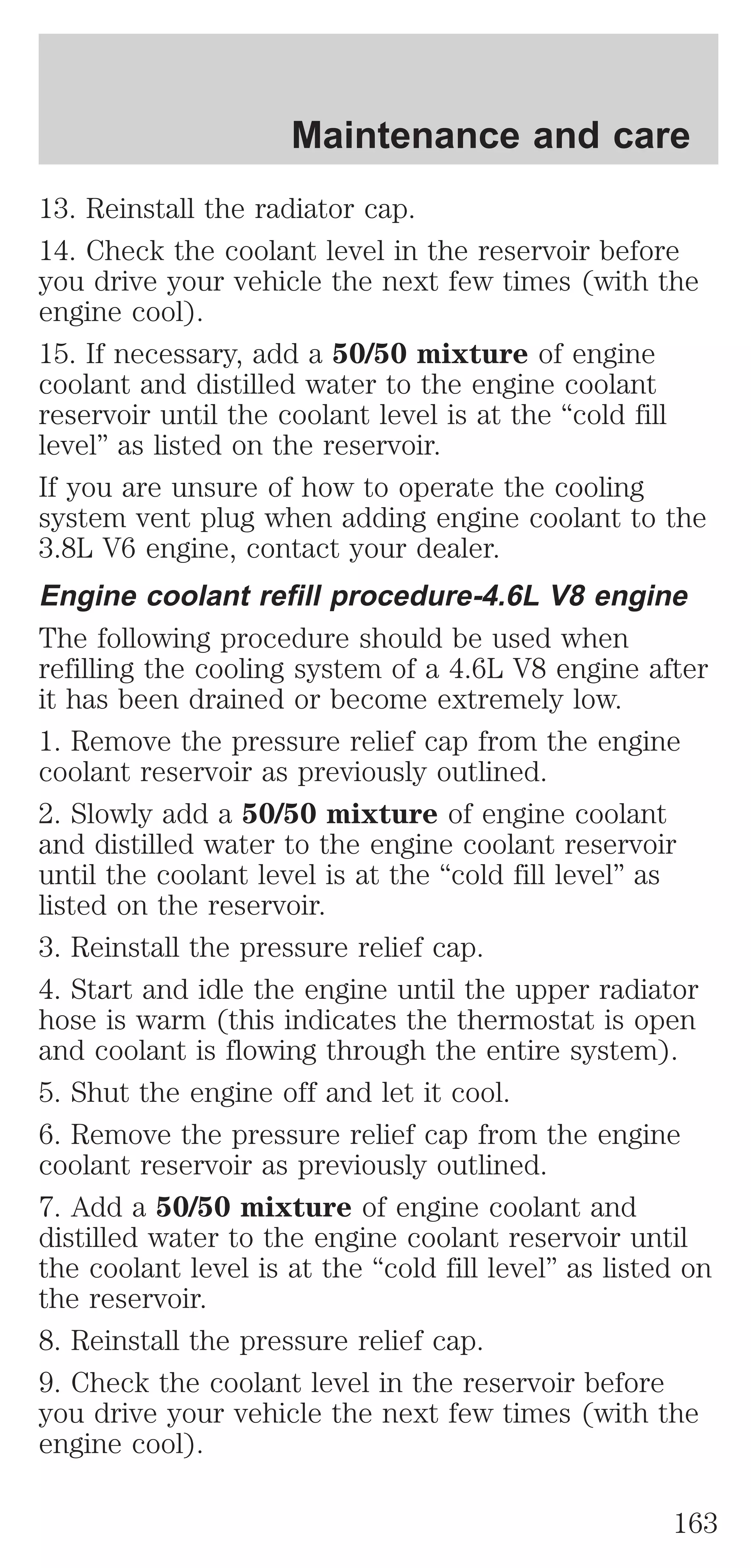Maintenance and care 
13. Reinstall the radiator cap. 
14. Check the coolant level in the reservoir before 
you drive your vehicle the next few times (with the 
engine cool). 
15. If necessary, add a 50/50 mixture of engine 
coolant and distilled water to the engine coolant 
reservoir until the coolant level is at the “cold fill 
level” as listed on the reservoir. 
If you are unsure of how to operate the cooling 
system vent plug when adding engine coolant to the 
3.8L V6 engine, contact your dealer. 
Engine coolant refill procedure-4.6L V8 engine 
The following procedure should be used when 
refilling the cooling system of a 4.6L V8 engine after 
it has been drained or become extremely low. 
1. Remove the pressure relief cap from the engine 
coolant reservoir as previously outlined. 
2. Slowly add a 50/50 mixture of engine coolant 
and distilled water to the engine coolant reservoir 
until the coolant level is at the “cold fill level” as 
listed on the reservoir. 
3. Reinstall the pressure relief cap. 
4. Start and idle the engine until the upper radiator 
hose is warm (this indicates the thermostat is open 
and coolant is flowing through the entire system). 
5. Shut the engine off and let it cool. 
6. Remove the pressure relief cap from the engine 
coolant reservoir as previously outlined. 
7. Add a 50/50 mixture of engine coolant and 
distilled water to the engine coolant reservoir until 
the coolant level is at the “cold fill level” as listed on 
the reservoir. 
8. Reinstall the pressure relief cap. 
9. Check the coolant level in the reservoir before 
you drive your vehicle the next few times (with the 
engine cool). 
163 
 