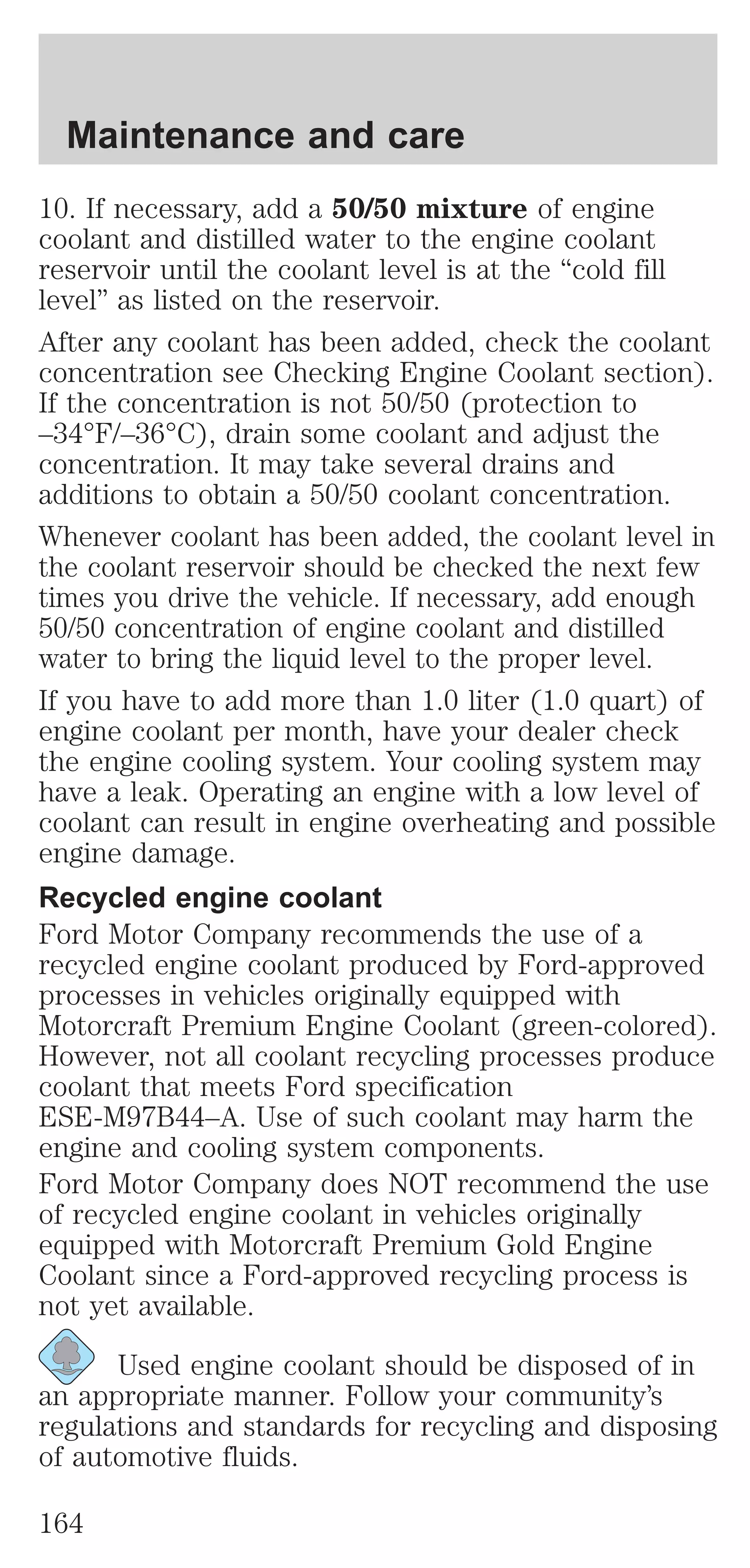 Maintenance and care 
10. If necessary, add a 50/50 mixture of engine 
coolant and distilled water to the engine coolant 
reservoir until the coolant level is at the “cold fill 
level” as listed on the reservoir. 
After any coolant has been added, check the coolant 
concentration see Checking Engine Coolant section). 
If the concentration is not 50/50 (protection to 
–34°F/–36°C), drain some coolant and adjust the 
concentration. It may take several drains and 
additions to obtain a 50/50 coolant concentration. 
Whenever coolant has been added, the coolant level in 
the coolant reservoir should be checked the next few 
times you drive the vehicle. If necessary, add enough 
50/50 concentration of engine coolant and distilled 
water to bring the liquid level to the proper level. 
If you have to add more than 1.0 liter (1.0 quart) of 
engine coolant per month, have your dealer check 
the engine cooling system. Your cooling system may 
have a leak. Operating an engine with a low level of 
coolant can result in engine overheating and possible 
engine damage. 
Recycled engine coolant 
Ford Motor Company recommends the use of a 
recycled engine coolant produced by Ford-approved 
processes in vehicles originally equipped with 
Motorcraft Premium Engine Coolant (green-colored). 
However, not all coolant recycling processes produce 
coolant that meets Ford specification 
ESE-M97B44–A. Use of such coolant may harm the 
engine and cooling system components. 
Ford Motor Company does NOT recommend the use 
of recycled engine coolant in vehicles originally 
equipped with Motorcraft Premium Gold Engine 
Coolant since a Ford-approved recycling process is 
not yet available. 
Used engine coolant should be disposed of in 
an appropriate manner. Follow your community’s 
regulations and standards for recycling and disposing 
of automotive fluids. 
164 
 
