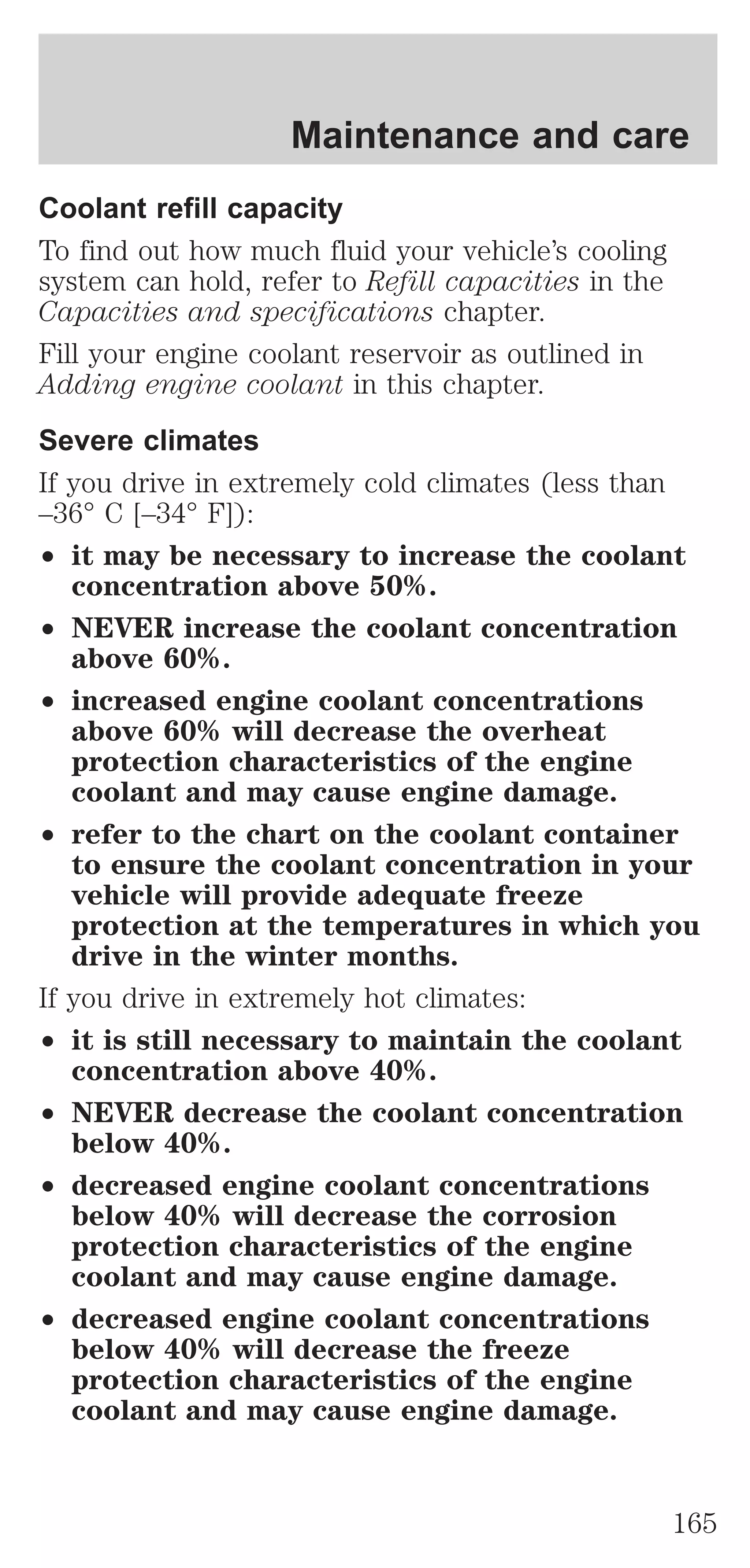 Maintenance and care 
Coolant refill capacity 
To find out how much fluid your vehicle’s cooling 
system can hold, refer to Refill capacities in the 
Capacities and specifications chapter. 
Fill your engine coolant reservoir as outlined in 
Adding engine coolant in this chapter. 
Severe climates 
If you drive in extremely cold climates (less than 
–36° C [–34° F]): 
² it may be necessary to increase the coolant 
concentration above 50%. 
² NEVER increase the coolant concentration 
above 60%. 
² increased engine coolant concentrations 
above 60% will decrease the overheat 
protection characteristics of the engine 
coolant and may cause engine damage. 
² refer to the chart on the coolant container 
to ensure the coolant concentration in your 
vehicle will provide adequate freeze 
protection at the temperatures in which you 
drive in the winter months. 
If you drive in extremely hot climates: 
² it is still necessary to maintain the coolant 
concentration above 40%. 
² NEVER decrease the coolant concentration 
below 40%. 
² decreased engine coolant concentrations 
below 40% will decrease the corrosion 
protection characteristics of the engine 
coolant and may cause engine damage. 
² decreased engine coolant concentrations 
below 40% will decrease the freeze 
protection characteristics of the engine 
coolant and may cause engine damage. 
165 
 