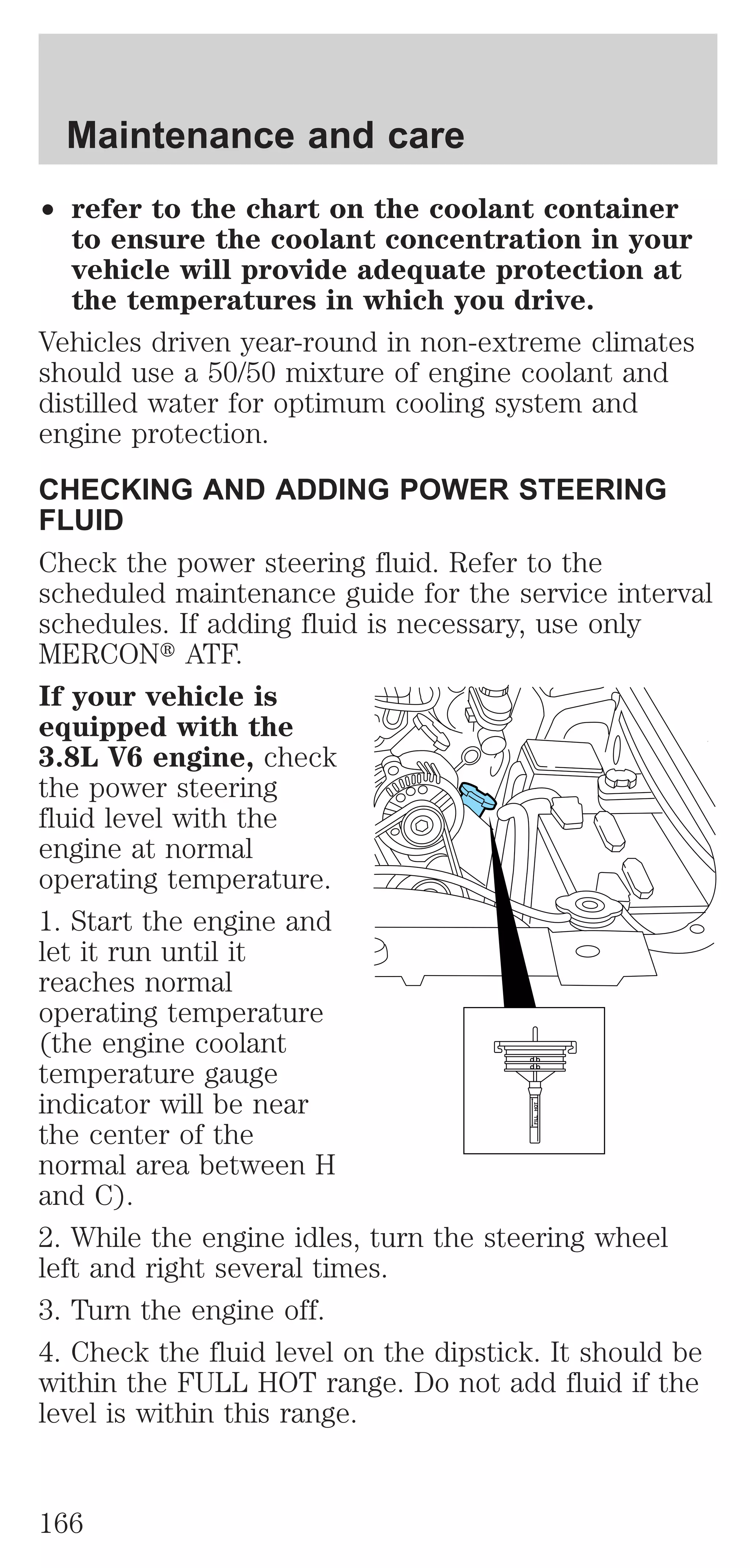 ² refer to the chart on the coolant container 
to ensure the coolant concentration in your 
vehicle will provide adequate protection at 
the temperatures in which you drive. 
Vehicles driven year-round in non-extreme climates 
should use a 50/50 mixture of engine coolant and 
distilled water for optimum cooling system and 
engine protection. 
CHECKING AND ADDING POWER STEERING 
FLUID 
Check the power steering fluid. Refer to the 
scheduled maintenance guide for the service interval 
schedules. If adding fluid is necessary, use only 
MERCONt ATF. 
If your vehicle is 
equipped with the 
3.8L V6 engine, check 
the power steering 
fluid level with the 
engine at normal 
operating temperature. 
1. Start the engine and 
let it run until it 
reaches normal 
operating temperature 
(the engine coolant 
temperature gauge 
indicator will be near 
the center of the 
normal area between H 
and C). 
2. While the engine idles, turn the steering wheel 
left and right several times. 
3. Turn the engine off. 
4. Check the fluid level on the dipstick. It should be 
within the FULL HOT range. Do not add fluid if the 
level is within this range. 
FILL HOT 
Maintenance and care 
166 
 