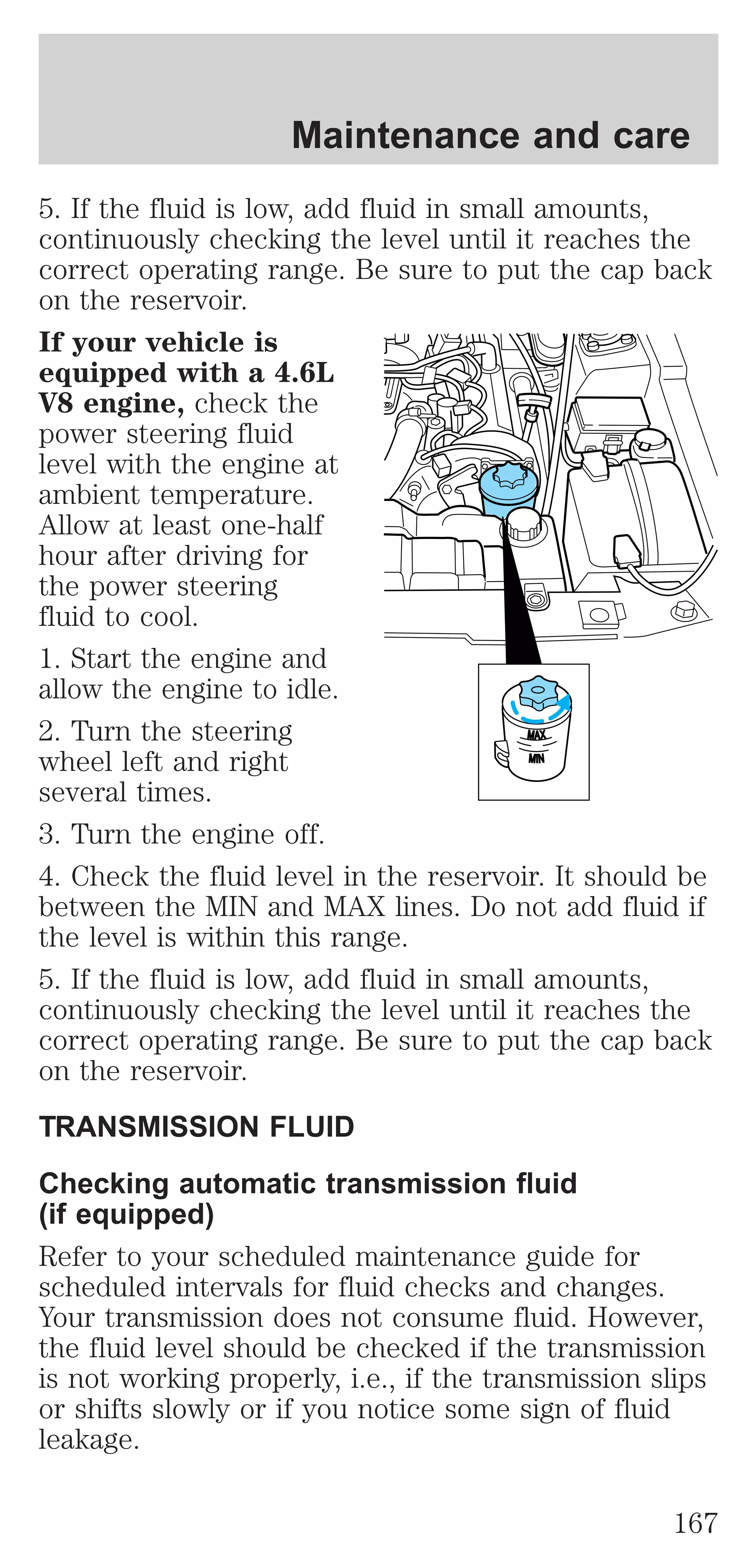 Maintenance and care 
5. If the fluid is low, add fluid in small amounts, 
continuously checking the level until it reaches the 
correct operating range. Be sure to put the cap back 
on the reservoir. 
If your vehicle is 
equipped with a 4.6L 
V8 engine, check the 
power steering fluid 
level with the engine at 
ambient temperature. 
Allow at least one-half 
hour after driving for 
the power steering 
fluid to cool. 
1. Start the engine and 
allow the engine to idle. 
2. Turn the steering 
MAX 
wheel left and right 
MIN 
several times. 
3. Turn the engine off. 
4. Check the fluid level in the reservoir. It should be 
between the MIN and MAX lines. Do not add fluid if 
the level is within this range. 
5. If the fluid is low, add fluid in small amounts, 
continuously checking the level until it reaches the 
correct operating range. Be sure to put the cap back 
on the reservoir. 
TRANSMISSION FLUID 
Checking automatic transmission fluid 
(if equipped) 
Refer to your scheduled maintenance guide for 
scheduled intervals for fluid checks and changes. 
Your transmission does not consume fluid. However, 
the fluid level should be checked if the transmission 
is not working properly, i.e., if the transmission slips 
or shifts slowly or if you notice some sign of fluid 
leakage. 
167 
 