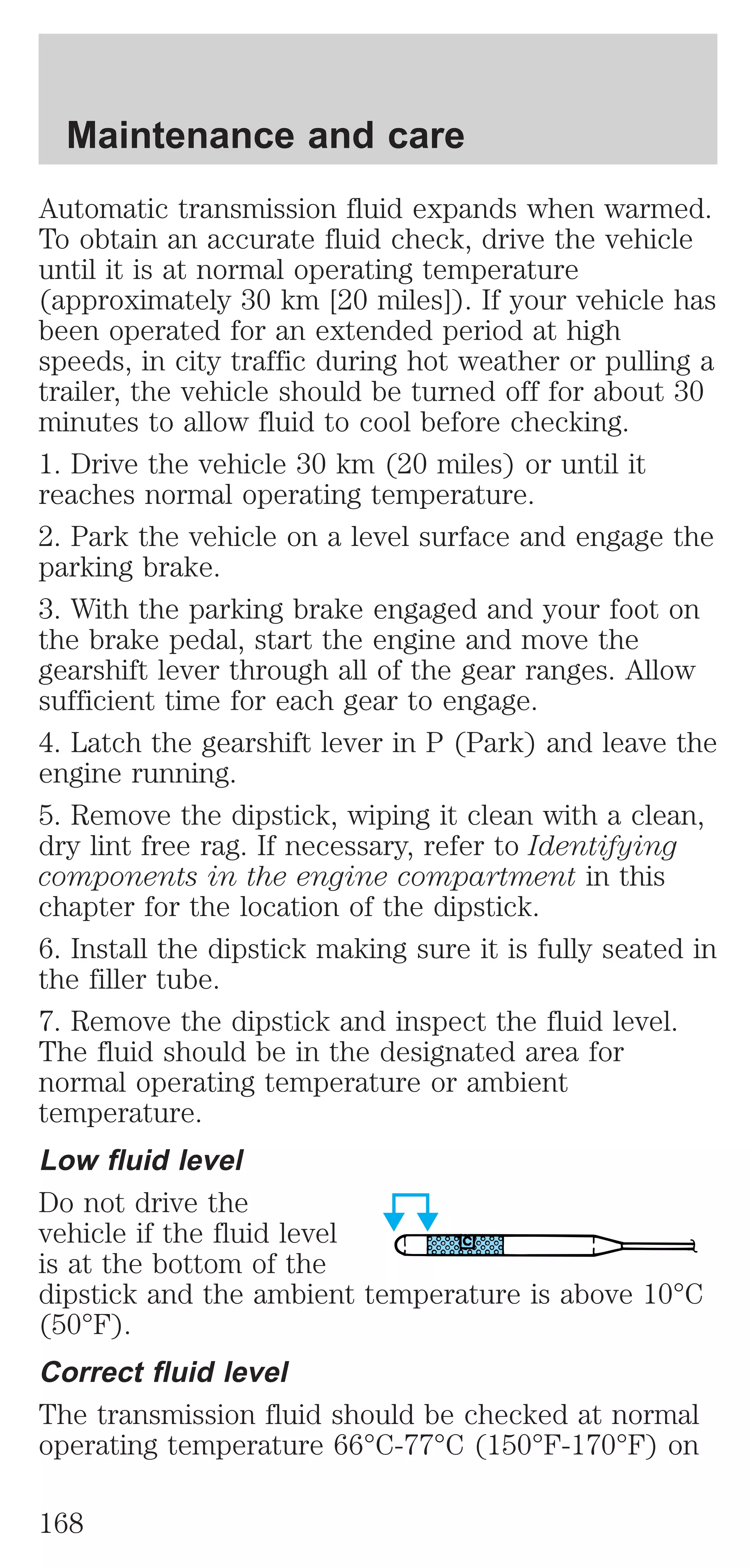 Maintenance and care 
Automatic transmission fluid expands when warmed. 
To obtain an accurate fluid check, drive the vehicle 
until it is at normal operating temperature 
(approximately 30 km [20 miles]). If your vehicle has 
been operated for an extended period at high 
speeds, in city traffic during hot weather or pulling a 
trailer, the vehicle should be turned off for about 30 
minutes to allow fluid to cool before checking. 
1. Drive the vehicle 30 km (20 miles) or until it 
reaches normal operating temperature. 
2. Park the vehicle on a level surface and engage the 
parking brake. 
3. With the parking brake engaged and your foot on 
the brake pedal, start the engine and move the 
gearshift lever through all of the gear ranges. Allow 
sufficient time for each gear to engage. 
4. Latch the gearshift lever in P (Park) and leave the 
engine running. 
5. Remove the dipstick, wiping it clean with a clean, 
dry lint free rag. If necessary, refer to Identifying 
components in the engine compartment in this 
chapter for the location of the dipstick. 
6. Install the dipstick making sure it is fully seated in 
the filler tube. 
7. Remove the dipstick and inspect the fluid level. 
The fluid should be in the designated area for 
normal operating temperature or ambient 
temperature. 
Low fluid level 
Do not drive the 
vehicle if the fluid level 
is at the bottom of the 
dipstick and the ambient temperature is above 10°C 
(50°F). 
Correct fluid level 
The transmission fluid should be checked at normal 
operating temperature 66°C-77°C (150°F-170°F) on 
168 
 