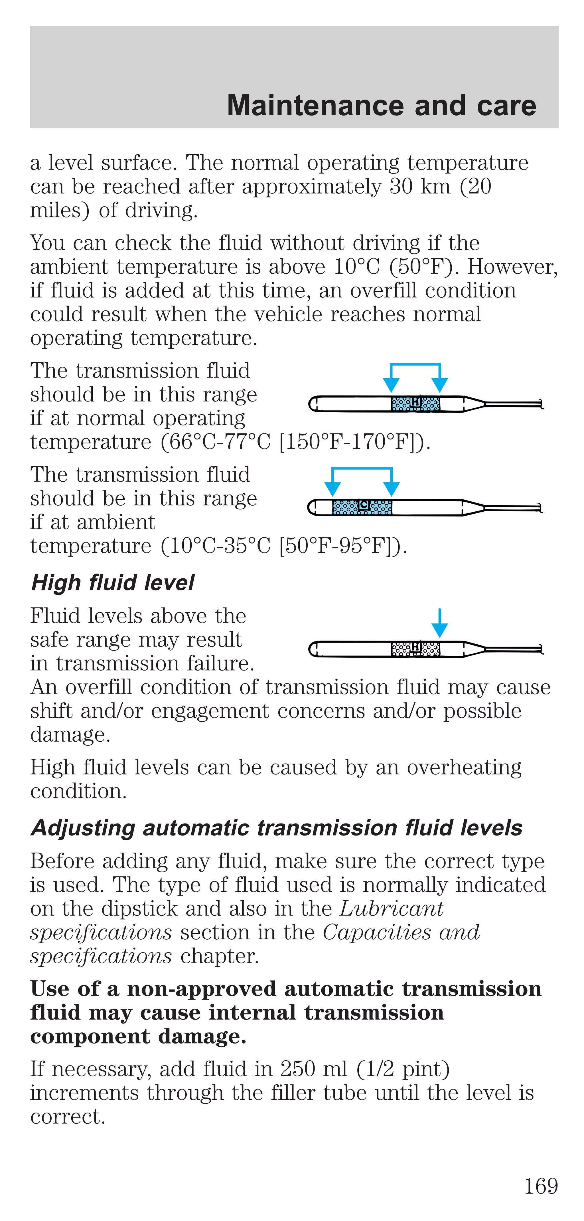 Maintenance and care 
a level surface. The normal operating temperature 
can be reached after approximately 30 km (20 
miles) of driving. 
You can check the fluid without driving if the 
ambient temperature is above 10°C (50°F). However, 
if fluid is added at this time, an overfill condition 
could result when the vehicle reaches normal 
operating temperature. 
The transmission fluid 
should be in this range 
if at normal operating 
temperature (66°C-77°C [150°F-170°F]). 
The transmission fluid 
should be in this range 
if at ambient 
temperature (10°C-35°C [50°F-95°F]). 
High fluid level 
Fluid levels above the 
safe range may result 
in transmission failure. 
An overfill condition of transmission fluid may cause 
shift and/or engagement concerns and/or possible 
damage. 
High fluid levels can be caused by an overheating 
condition. 
Adjusting automatic transmission fluid levels 
Before adding any fluid, make sure the correct type 
is used. The type of fluid used is normally indicated 
on the dipstick and also in the Lubricant 
specifications section in the Capacities and 
specifications chapter. 
Use of a non-approved automatic transmission 
fluid may cause internal transmission 
component damage. 
If necessary, add fluid in 250 ml (1/2 pint) 
increments through the filler tube until the level is 
correct. 
169 
 