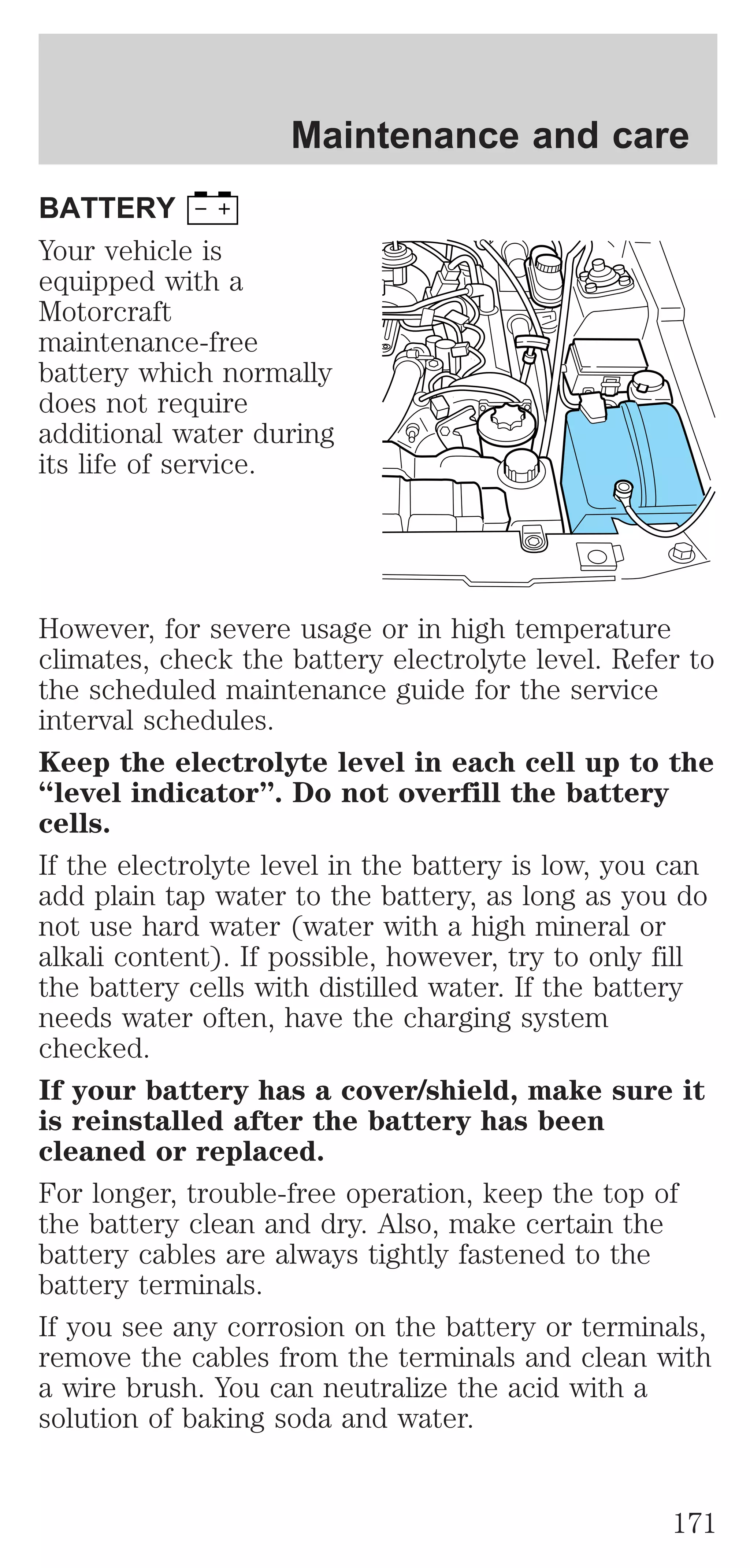 Maintenance and care 
BATTERY 
Your vehicle is 
equipped with a 
Motorcraft 
maintenance-free 
battery which normally 
does not require 
additional water during 
its life of service. 
However, for severe usage or in high temperature 
climates, check the battery electrolyte level. Refer to 
the scheduled maintenance guide for the service 
interval schedules. 
Keep the electrolyte level in each cell up to the 
“level indicator”. Do not overfill the battery 
cells. 
If the electrolyte level in the battery is low, you can 
add plain tap water to the battery, as long as you do 
not use hard water (water with a high mineral or 
alkali content). If possible, however, try to only fill 
the battery cells with distilled water. If the battery 
needs water often, have the charging system 
checked. 
If your battery has a cover/shield, make sure it 
is reinstalled after the battery has been 
cleaned or replaced. 
For longer, trouble-free operation, keep the top of 
the battery clean and dry. Also, make certain the 
battery cables are always tightly fastened to the 
battery terminals. 
If you see any corrosion on the battery or terminals, 
remove the cables from the terminals and clean with 
a wire brush. You can neutralize the acid with a 
solution of baking soda and water. 
171 
 