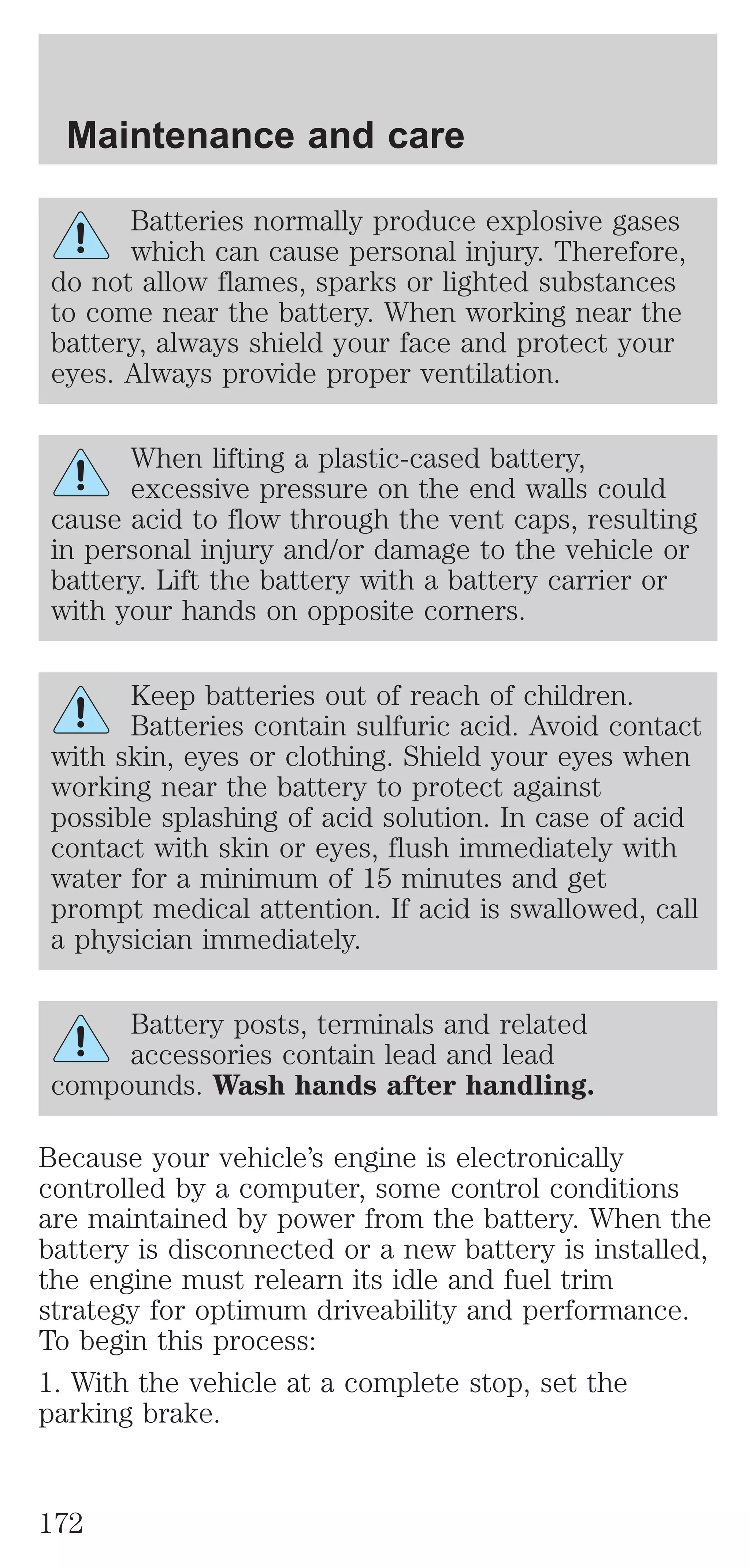 Maintenance and care 
Batteries normally produce explosive gases 
which can cause personal injury. Therefore, 
do not allow flames, sparks or lighted substances 
to come near the battery. When working near the 
battery, always shield your face and protect your 
eyes. Always provide proper ventilation. 
When lifting a plastic-cased battery, 
excessive pressure on the end walls could 
cause acid to flow through the vent caps, resulting 
in personal injury and/or damage to the vehicle or 
battery. Lift the battery with a battery carrier or 
with your hands on opposite corners. 
Keep batteries out of reach of children. 
Batteries contain sulfuric acid. Avoid contact 
with skin, eyes or clothing. Shield your eyes when 
working near the battery to protect against 
possible splashing of acid solution. In case of acid 
contact with skin or eyes, flush immediately with 
water for a minimum of 15 minutes and get 
prompt medical attention. If acid is swallowed, call 
a physician immediately. 
Battery posts, terminals and related 
accessories contain lead and lead 
compounds. Wash hands after handling. 
Because your vehicle’s engine is electronically 
controlled by a computer, some control conditions 
are maintained by power from the battery. When the 
battery is disconnected or a new battery is installed, 
the engine must relearn its idle and fuel trim 
strategy for optimum driveability and performance. 
To begin this process: 
1. With the vehicle at a complete stop, set the 
parking brake. 
172 
 