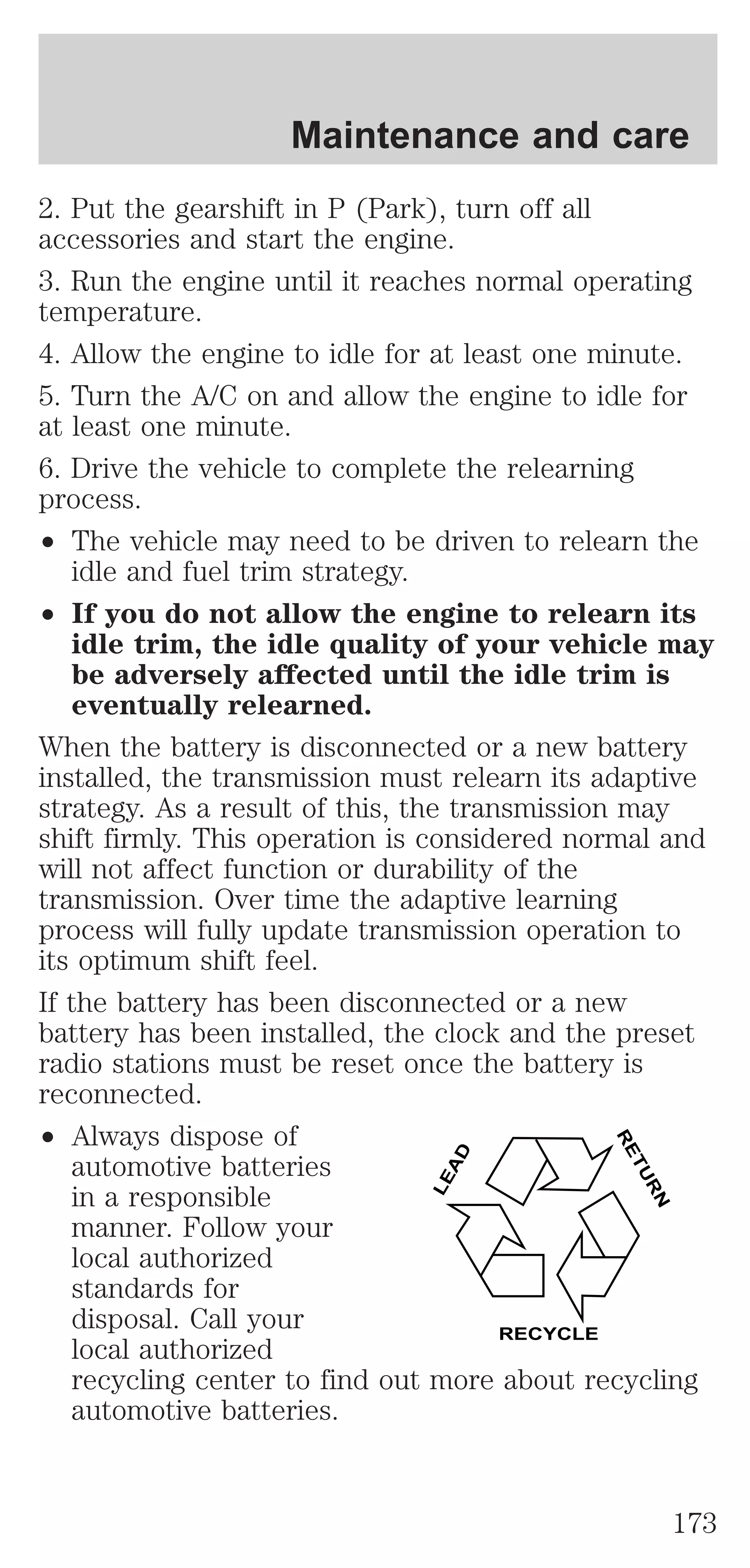 Maintenance and care 
2. Put the gearshift in P (Park), turn off all 
accessories and start the engine. 
3. Run the engine until it reaches normal operating 
temperature. 
4. Allow the engine to idle for at least one minute. 
5. Turn the A/C on and allow the engine to idle for 
at least one minute. 
6. Drive the vehicle to complete the relearning 
process. 
² The vehicle may need to be driven to relearn the 
idle and fuel trim strategy. 
² If you do not allow the engine to relearn its 
idle trim, the idle quality of your vehicle may 
be adversely affected until the idle trim is 
eventually relearned. 
When the battery is disconnected or a new battery 
installed, the transmission must relearn its adaptive 
strategy. As a result of this, the transmission may 
shift firmly. This operation is considered normal and 
will not affect function or durability of the 
transmission. Over time the adaptive learning 
process will fully update transmission operation to 
its optimum shift feel. 
If the battery has been disconnected or a new 
battery has been installed, the clock and the preset 
radio stations must be reset once the battery is 
reconnected. 
² Always dispose of 
LEAD 
RETURN 
automotive batteries 
in a responsible 
manner. Follow your 
local authorized 
standards for 
disposal. Call your 
local authorized 
RECYCLE 
recycling center to find out more about recycling 
automotive batteries. 
173 
 