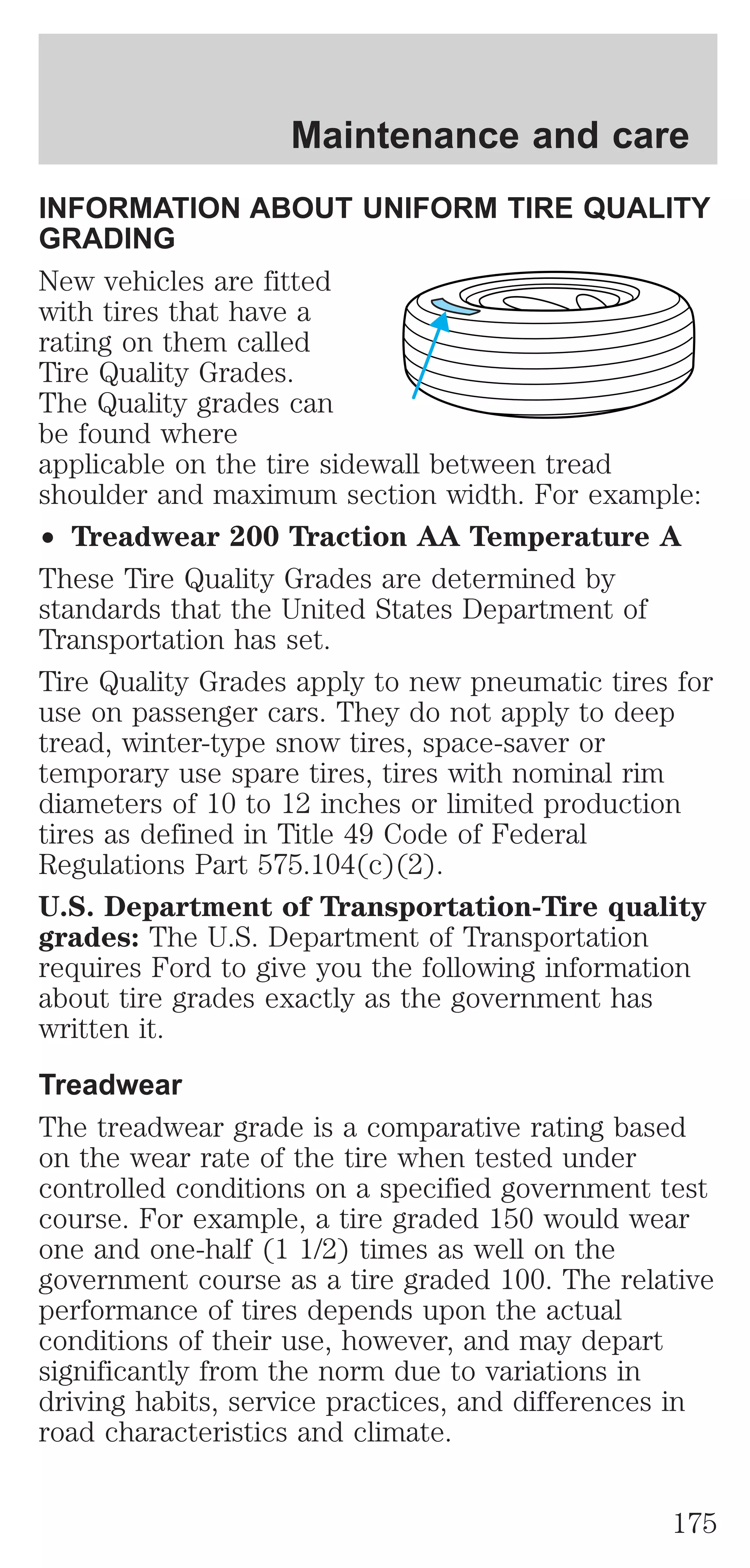 Maintenance and care 
INFORMATION ABOUT UNIFORM TIRE QUALITY 
GRADING 
New vehicles are fitted 
with tires that have a 
rating on them called 
Tire Quality Grades. 
The Quality grades can 
be found where 
applicable on the tire sidewall between tread 
shoulder and maximum section width. For example: 
² Treadwear 200 Traction AA Temperature A 
These Tire Quality Grades are determined by 
standards that the United States Department of 
Transportation has set. 
Tire Quality Grades apply to new pneumatic tires for 
use on passenger cars. They do not apply to deep 
tread, winter-type snow tires, space-saver or 
temporary use spare tires, tires with nominal rim 
diameters of 10 to 12 inches or limited production 
tires as defined in Title 49 Code of Federal 
Regulations Part 575.104(c)(2). 
U.S. Department of Transportation-Tire quality 
grades: The U.S. Department of Transportation 
requires Ford to give you the following information 
about tire grades exactly as the government has 
written it. 
Treadwear 
The treadwear grade is a comparative rating based 
on the wear rate of the tire when tested under 
controlled conditions on a specified government test 
course. For example, a tire graded 150 would wear 
one and one-half (1 1/2) times as well on the 
government course as a tire graded 100. The relative 
performance of tires depends upon the actual 
conditions of their use, however, and may depart 
significantly from the norm due to variations in 
driving habits, service practices, and differences in 
road characteristics and climate. 
175 
 