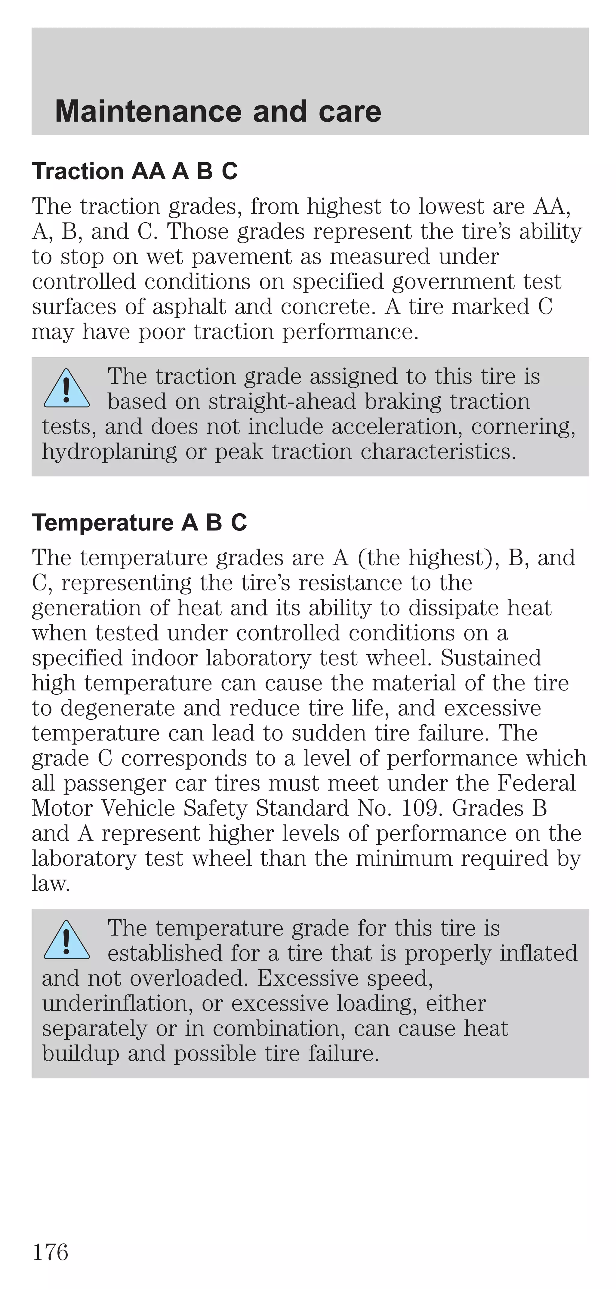 Maintenance and care 
Traction AA A B C 
The traction grades, from highest to lowest are AA, 
A, B, and C. Those grades represent the tire’s ability 
to stop on wet pavement as measured under 
controlled conditions on specified government test 
surfaces of asphalt and concrete. A tire marked C 
may have poor traction performance. 
The traction grade assigned to this tire is 
based on straight-ahead braking traction 
tests, and does not include acceleration, cornering, 
hydroplaning or peak traction characteristics. 
Temperature A B C 
The temperature grades are A (the highest), B, and 
C, representing the tire’s resistance to the 
generation of heat and its ability to dissipate heat 
when tested under controlled conditions on a 
specified indoor laboratory test wheel. Sustained 
high temperature can cause the material of the tire 
to degenerate and reduce tire life, and excessive 
temperature can lead to sudden tire failure. The 
grade C corresponds to a level of performance which 
all passenger car tires must meet under the Federal 
Motor Vehicle Safety Standard No. 109. Grades B 
and A represent higher levels of performance on the 
laboratory test wheel than the minimum required by 
law. 
The temperature grade for this tire is 
established for a tire that is properly inflated 
and not overloaded. Excessive speed, 
underinflation, or excessive loading, either 
separately or in combination, can cause heat 
buildup and possible tire failure. 
176 
 