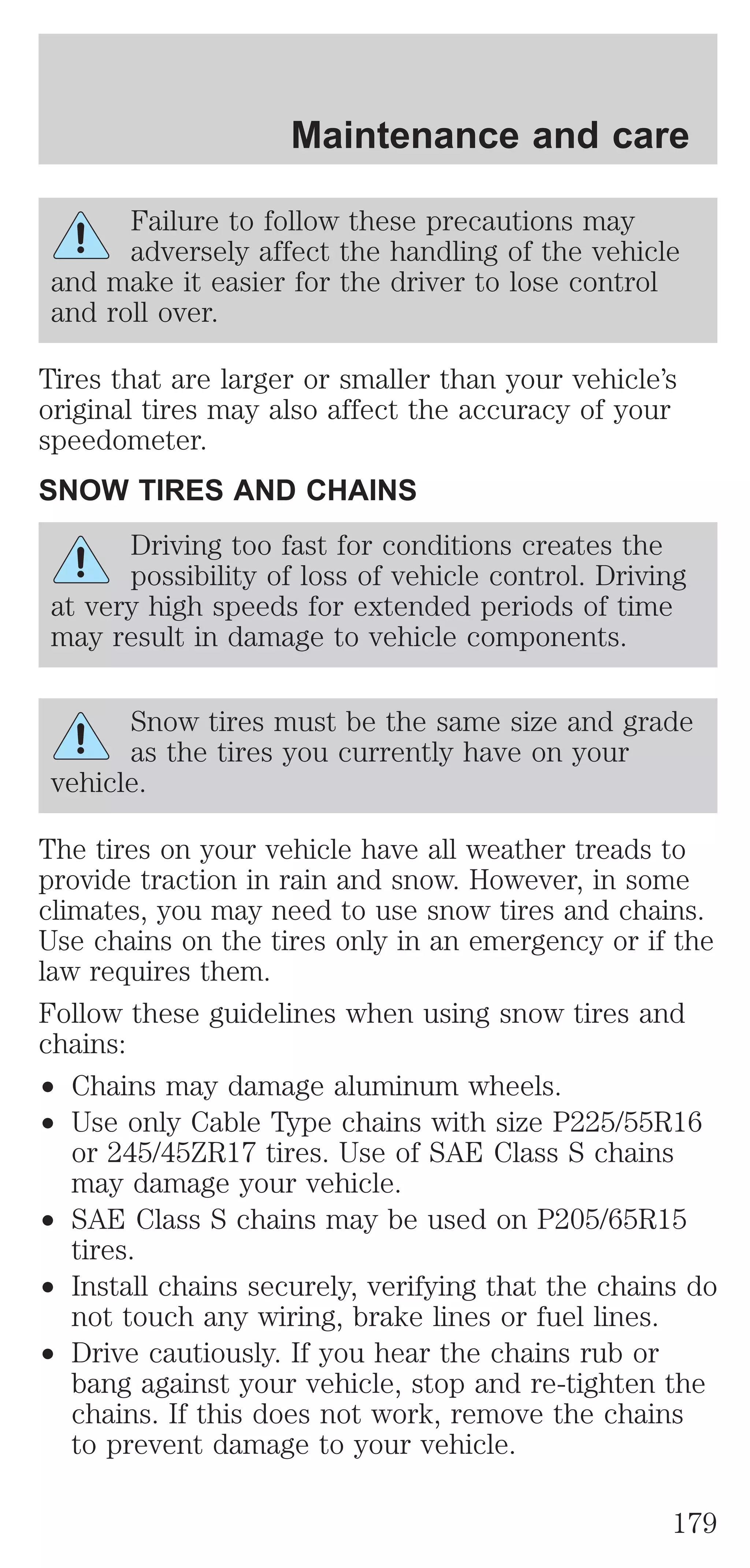 Maintenance and care 
Failure to follow these precautions may 
adversely affect the handling of the vehicle 
and make it easier for the driver to lose control 
and roll over. 
Tires that are larger or smaller than your vehicle’s 
original tires may also affect the accuracy of your 
speedometer. 
SNOW TIRES AND CHAINS 
Driving too fast for conditions creates the 
possibility of loss of vehicle control. Driving 
at very high speeds for extended periods of time 
may result in damage to vehicle components. 
Snow tires must be the same size and grade 
as the tires you currently have on your 
vehicle. 
The tires on your vehicle have all weather treads to 
provide traction in rain and snow. However, in some 
climates, you may need to use snow tires and chains. 
Use chains on the tires only in an emergency or if the 
law requires them. 
Follow these guidelines when using snow tires and 
chains: 
² Chains may damage aluminum wheels. 
² Use only Cable Type chains with size P225/55R16 
or 245/45ZR17 tires. Use of SAE Class S chains 
may damage your vehicle. 
² SAE Class S chains may be used on P205/65R15 
tires. 
² Install chains securely, verifying that the chains do 
not touch any wiring, brake lines or fuel lines. 
² Drive cautiously. If you hear the chains rub or 
bang against your vehicle, stop and re-tighten the 
chains. If this does not work, remove the chains 
to prevent damage to your vehicle. 
179 
 