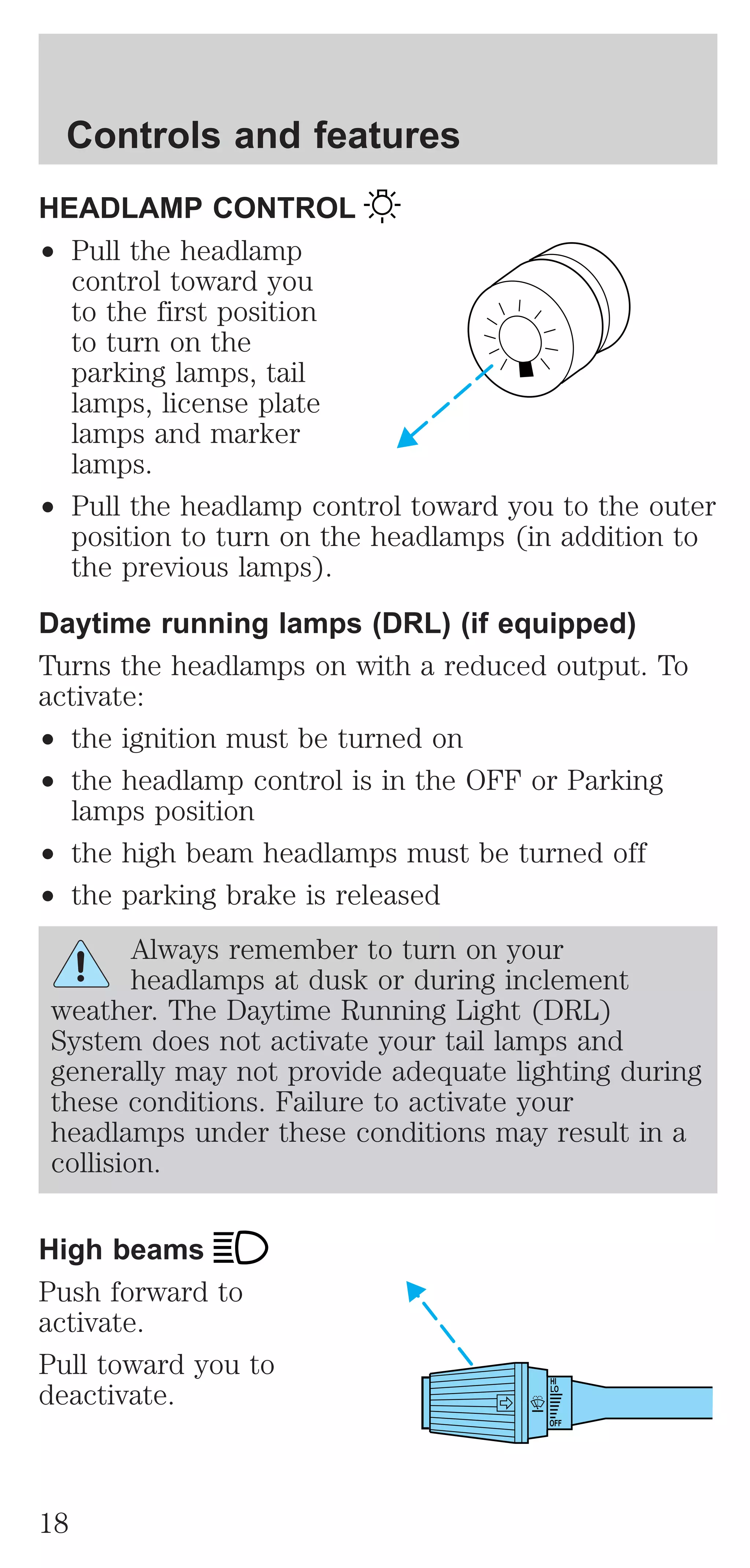 HEADLAMP CONTROL 
² Pull the headlamp 
control toward you 
to the first position 
to turn on the 
parking lamps, tail 
lamps, license plate 
lamps and marker 
lamps. 
² Pull the headlamp control toward you to the outer 
position to turn on the headlamps (in addition to 
the previous lamps). 
Daytime running lamps (DRL) (if equipped) 
Turns the headlamps on with a reduced output. To 
activate: 
² the ignition must be turned on 
² the headlamp control is in the OFF or Parking 
lamps position 
² the high beam headlamps must be turned off 
² the parking brake is released 
Always remember to turn on your 
headlamps at dusk or during inclement 
weather. The Daytime Running Light (DRL) 
System does not activate your tail lamps and 
generally may not provide adequate lighting during 
these conditions. Failure to activate your 
headlamps under these conditions may result in a 
collision. 
High beams 
Push forward to 
activate. 
Pull toward you to 
deactivate. 
HI 
LO 
OFF 
Controls and features 
18 
 