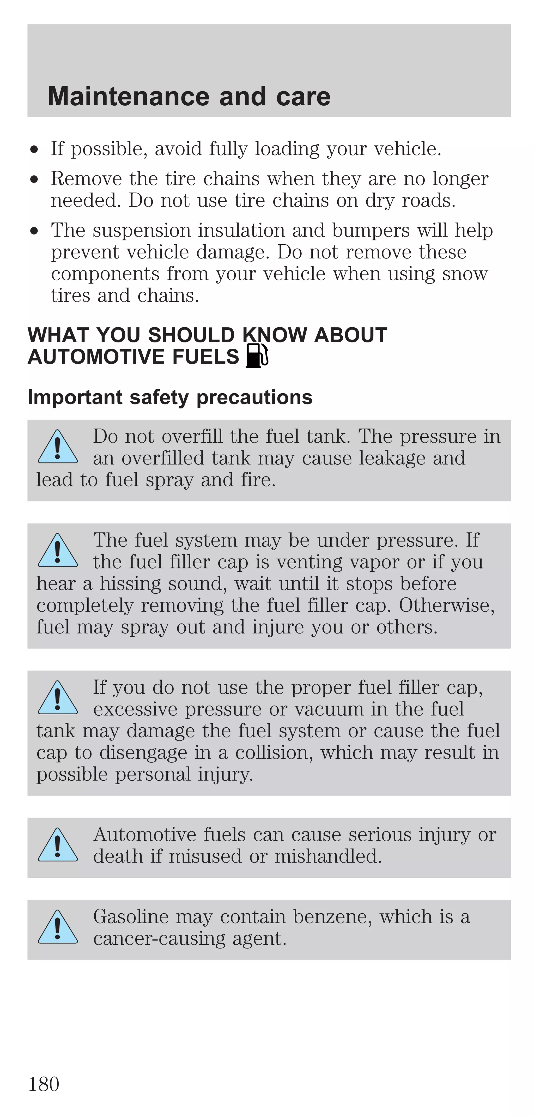 Maintenance and care 
² If possible, avoid fully loading your vehicle. 
² Remove the tire chains when they are no longer 
needed. Do not use tire chains on dry roads. 
² The suspension insulation and bumpers will help 
prevent vehicle damage. Do not remove these 
components from your vehicle when using snow 
tires and chains. 
WHAT YOU SHOULD KNOW ABOUT 
AUTOMOTIVE FUELS 
Important safety precautions 
Do not overfill the fuel tank. The pressure in 
an overfilled tank may cause leakage and 
lead to fuel spray and fire. 
The fuel system may be under pressure. If 
the fuel filler cap is venting vapor or if you 
hear a hissing sound, wait until it stops before 
completely removing the fuel filler cap. Otherwise, 
fuel may spray out and injure you or others. 
If you do not use the proper fuel filler cap, 
excessive pressure or vacuum in the fuel 
tank may damage the fuel system or cause the fuel 
cap to disengage in a collision, which may result in 
possible personal injury. 
Automotive fuels can cause serious injury or 
death if misused or mishandled. 
Gasoline may contain benzene, which is a 
cancer-causing agent. 
180 
 