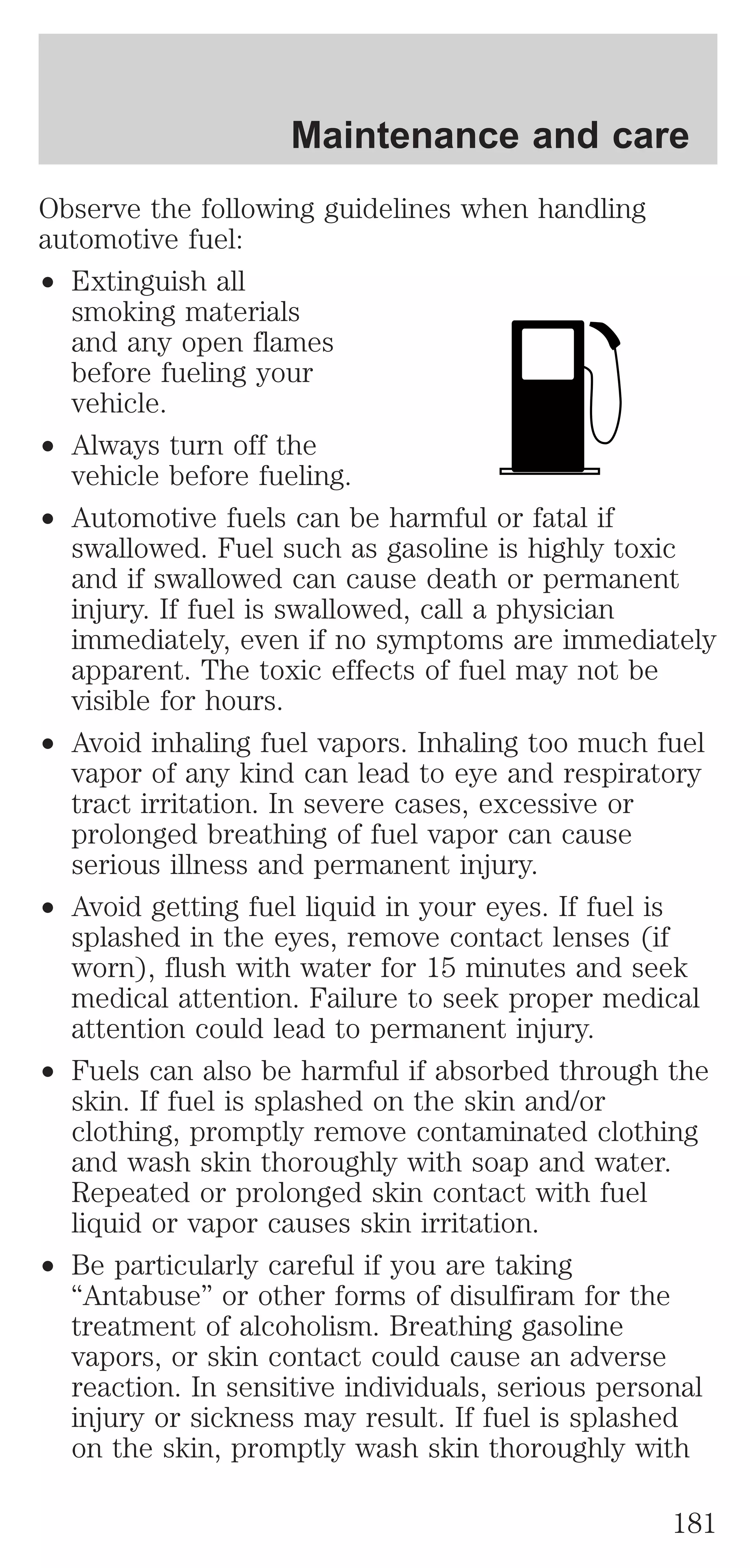 Maintenance and care 
Observe the following guidelines when handling 
automotive fuel: 
² Extinguish all 
smoking materials 
and any open flames 
before fueling your 
vehicle. 
² Always turn off the 
vehicle before fueling. 
² Automotive fuels can be harmful or fatal if 
swallowed. Fuel such as gasoline is highly toxic 
and if swallowed can cause death or permanent 
injury. If fuel is swallowed, call a physician 
immediately, even if no symptoms are immediately 
apparent. The toxic effects of fuel may not be 
visible for hours. 
² Avoid inhaling fuel vapors. Inhaling too much fuel 
vapor of any kind can lead to eye and respiratory 
tract irritation. In severe cases, excessive or 
prolonged breathing of fuel vapor can cause 
serious illness and permanent injury. 
² Avoid getting fuel liquid in your eyes. If fuel is 
splashed in the eyes, remove contact lenses (if 
worn), flush with water for 15 minutes and seek 
medical attention. Failure to seek proper medical 
attention could lead to permanent injury. 
² Fuels can also be harmful if absorbed through the 
skin. If fuel is splashed on the skin and/or 
clothing, promptly remove contaminated clothing 
and wash skin thoroughly with soap and water. 
Repeated or prolonged skin contact with fuel 
liquid or vapor causes skin irritation. 
² Be particularly careful if you are taking 
“Antabuse” or other forms of disulfiram for the 
treatment of alcoholism. Breathing gasoline 
vapors, or skin contact could cause an adverse 
reaction. In sensitive individuals, serious personal 
injury or sickness may result. If fuel is splashed 
on the skin, promptly wash skin thoroughly with 
181 
 