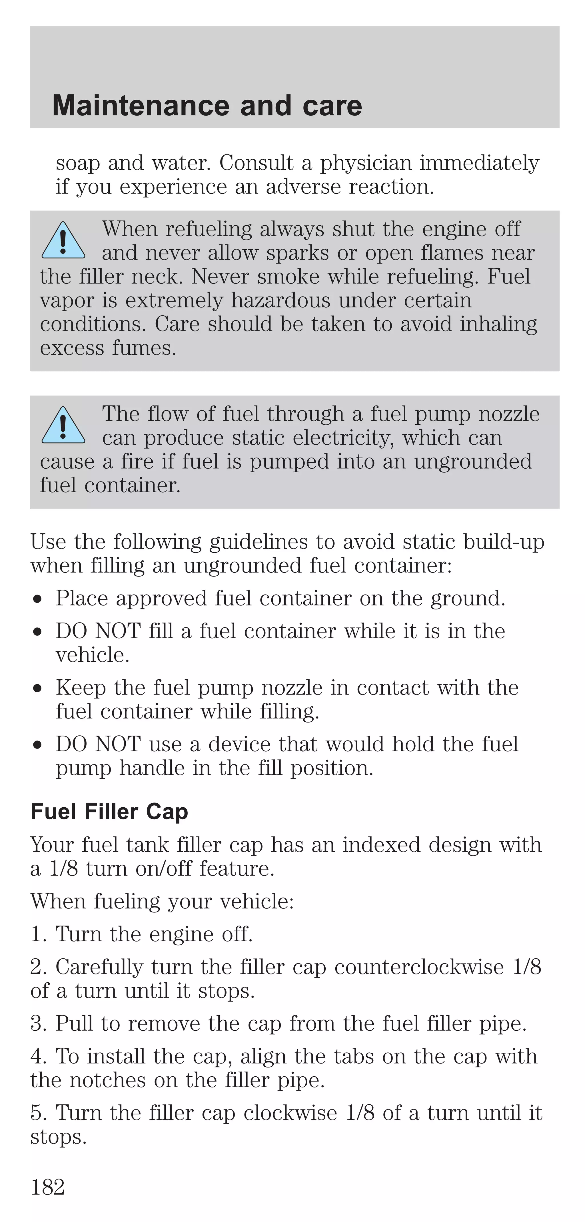 Maintenance and care 
soap and water. Consult a physician immediately 
if you experience an adverse reaction. 
When refueling always shut the engine off 
and never allow sparks or open flames near 
the filler neck. Never smoke while refueling. Fuel 
vapor is extremely hazardous under certain 
conditions. Care should be taken to avoid inhaling 
excess fumes. 
The flow of fuel through a fuel pump nozzle 
can produce static electricity, which can 
cause a fire if fuel is pumped into an ungrounded 
fuel container. 
Use the following guidelines to avoid static build-up 
when filling an ungrounded fuel container: 
² Place approved fuel container on the ground. 
² DO NOT fill a fuel container while it is in the 
vehicle. 
² Keep the fuel pump nozzle in contact with the 
fuel container while filling. 
² DO NOT use a device that would hold the fuel 
pump handle in the fill position. 
Fuel Filler Cap 
Your fuel tank filler cap has an indexed design with 
a 1/8 turn on/off feature. 
When fueling your vehicle: 
1. Turn the engine off. 
2. Carefully turn the filler cap counterclockwise 1/8 
of a turn until it stops. 
3. Pull to remove the cap from the fuel filler pipe. 
4. To install the cap, align the tabs on the cap with 
the notches on the filler pipe. 
5. Turn the filler cap clockwise 1/8 of a turn until it 
stops. 
182 
 