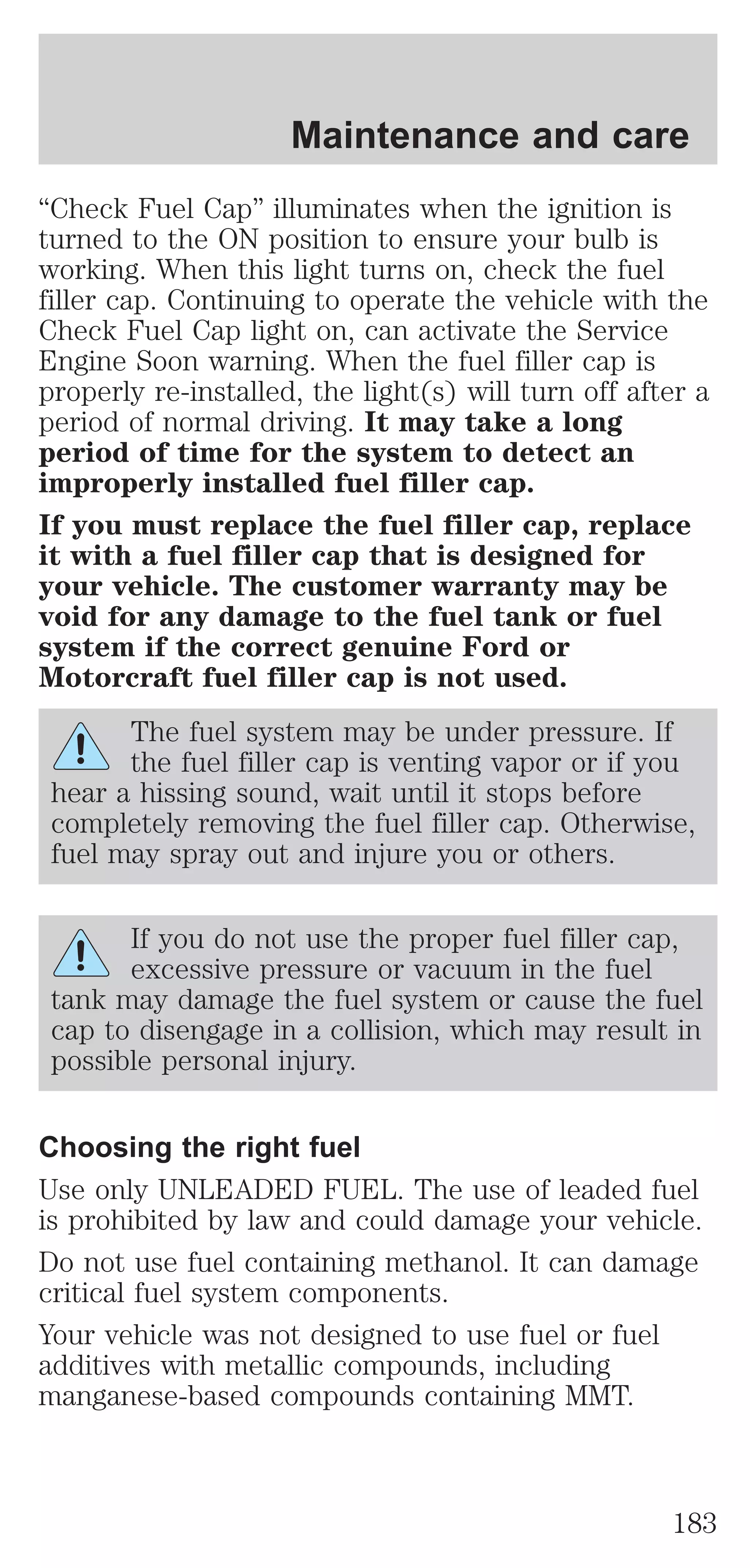 Maintenance and care 
“Check Fuel Cap” illuminates when the ignition is 
turned to the ON position to ensure your bulb is 
working. When this light turns on, check the fuel 
filler cap. Continuing to operate the vehicle with the 
Check Fuel Cap light on, can activate the Service 
Engine Soon warning. When the fuel filler cap is 
properly re-installed, the light(s) will turn off after a 
period of normal driving. It may take a long 
period of time for the system to detect an 
improperly installed fuel filler cap. 
If you must replace the fuel filler cap, replace 
it with a fuel filler cap that is designed for 
your vehicle. The customer warranty may be 
void for any damage to the fuel tank or fuel 
system if the correct genuine Ford or 
Motorcraft fuel filler cap is not used. 
The fuel system may be under pressure. If 
the fuel filler cap is venting vapor or if you 
hear a hissing sound, wait until it stops before 
completely removing the fuel filler cap. Otherwise, 
fuel may spray out and injure you or others. 
If you do not use the proper fuel filler cap, 
excessive pressure or vacuum in the fuel 
tank may damage the fuel system or cause the fuel 
cap to disengage in a collision, which may result in 
possible personal injury. 
Choosing the right fuel 
Use only UNLEADED FUEL. The use of leaded fuel 
is prohibited by law and could damage your vehicle. 
Do not use fuel containing methanol. It can damage 
critical fuel system components. 
Your vehicle was not designed to use fuel or fuel 
additives with metallic compounds, including 
manganese-based compounds containing MMT. 
183 
 