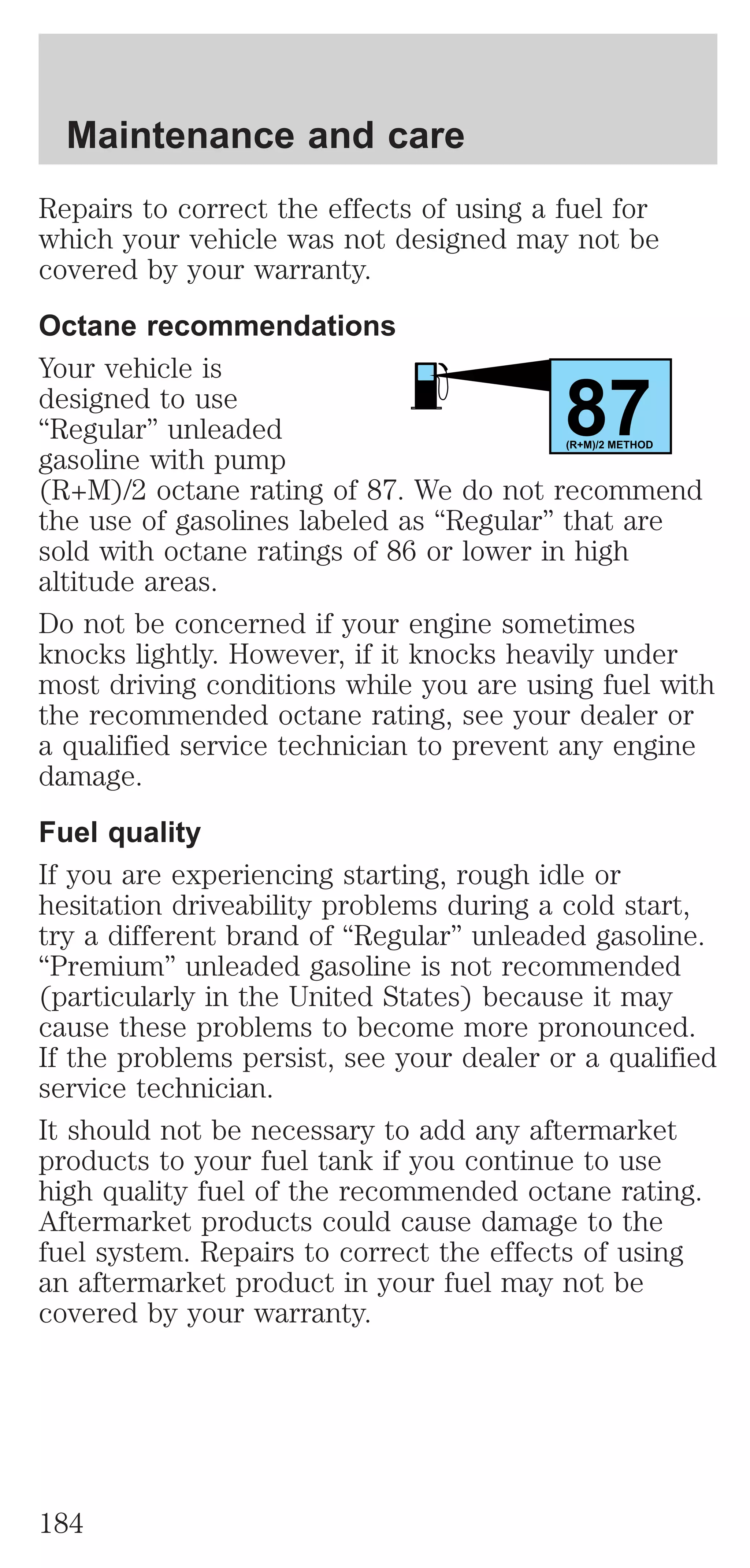Repairs to correct the effects of using a fuel for 
which your vehicle was not designed may not be 
covered by your warranty. 
Octane recommendations 
Your vehicle is 
designed to use 
87 “Regular” unleaded 
gasoline with pump 
(R+M)/2 METHOD 
(R+M)/2 octane rating of 87. We do not recommend 
the use of gasolines labeled as “Regular” that are 
sold with octane ratings of 86 or lower in high 
altitude areas. 
Do not be concerned if your engine sometimes 
knocks lightly. However, if it knocks heavily under 
most driving conditions while you are using fuel with 
the recommended octane rating, see your dealer or 
a qualified service technician to prevent any engine 
damage. 
Fuel quality 
If you are experiencing starting, rough idle or 
hesitation driveability problems during a cold start, 
try a different brand of “Regular” unleaded gasoline. 
“Premium” unleaded gasoline is not recommended 
(particularly in the United States) because it may 
cause these problems to become more pronounced. 
If the problems persist, see your dealer or a qualified 
service technician. 
It should not be necessary to add any aftermarket 
products to your fuel tank if you continue to use 
high quality fuel of the recommended octane rating. 
Aftermarket products could cause damage to the 
fuel system. Repairs to correct the effects of using 
an aftermarket product in your fuel may not be 
covered by your warranty. 
Maintenance and care 
184 
 
