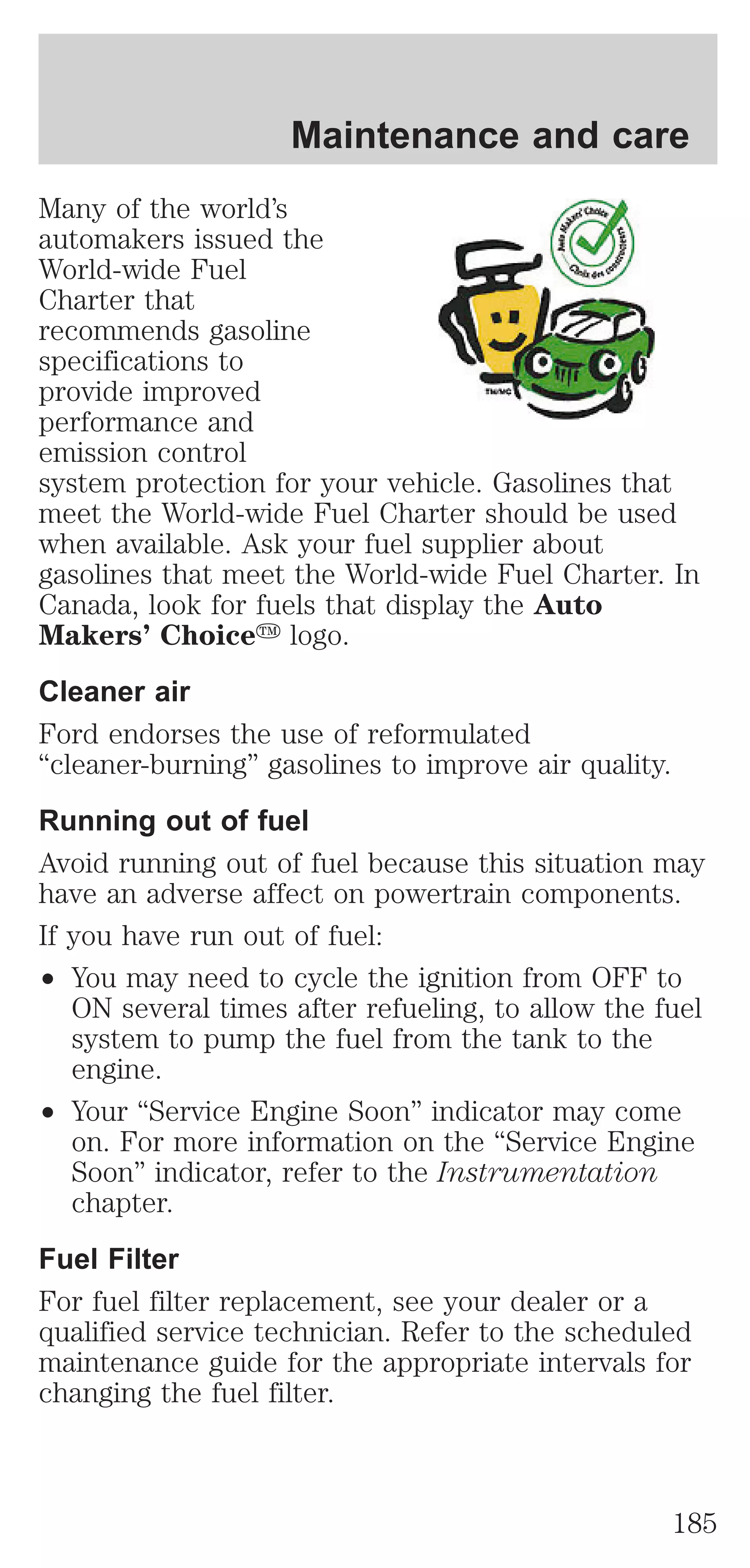 Maintenance and care 
Many of the world’s 
automakers issued the 
World-wide Fuel 
Charter that 
recommends gasoline 
specifications to 
provide improved 
performance and 
emission control 
system protection for your vehicle. Gasolines that 
meet the World-wide Fuel Charter should be used 
when available. Ask your fuel supplier about 
gasolines that meet the World-wide Fuel Charter. In 
Canada, look for fuels that display the Auto 
Makers’ Choicey logo. 
Cleaner air 
Ford endorses the use of reformulated 
“cleaner-burning” gasolines to improve air quality. 
Running out of fuel 
Avoid running out of fuel because this situation may 
have an adverse affect on powertrain components. 
If you have run out of fuel: 
² You may need to cycle the ignition from OFF to 
ON several times after refueling, to allow the fuel 
system to pump the fuel from the tank to the 
engine. 
² Your “Service Engine Soon” indicator may come 
on. For more information on the “Service Engine 
Soon” indicator, refer to the Instrumentation 
chapter. 
Fuel Filter 
For fuel filter replacement, see your dealer or a 
qualified service technician. Refer to the scheduled 
maintenance guide for the appropriate intervals for 
changing the fuel filter. 
185 
 