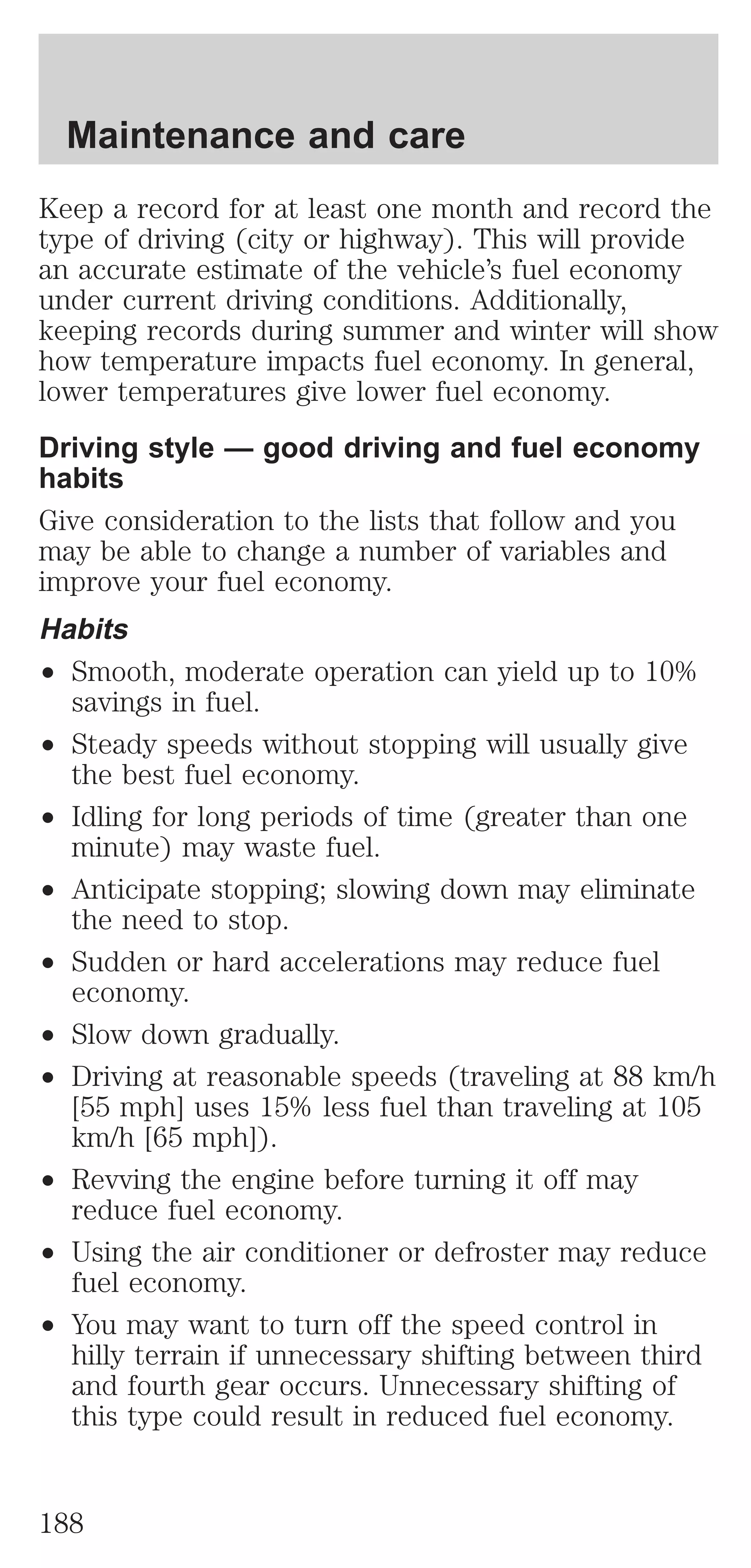 Maintenance and care 
Keep a record for at least one month and record the 
type of driving (city or highway). This will provide 
an accurate estimate of the vehicle’s fuel economy 
under current driving conditions. Additionally, 
keeping records during summer and winter will show 
how temperature impacts fuel economy. In general, 
lower temperatures give lower fuel economy. 
Driving style — good driving and fuel economy 
habits 
Give consideration to the lists that follow and you 
may be able to change a number of variables and 
improve your fuel economy. 
Habits 
² Smooth, moderate operation can yield up to 10% 
savings in fuel. 
² Steady speeds without stopping will usually give 
the best fuel economy. 
² Idling for long periods of time (greater than one 
minute) may waste fuel. 
² Anticipate stopping; slowing down may eliminate 
the need to stop. 
² Sudden or hard accelerations may reduce fuel 
economy. 
² Slow down gradually. 
² Driving at reasonable speeds (traveling at 88 km/h 
[55 mph] uses 15% less fuel than traveling at 105 
km/h [65 mph]). 
² Revving the engine before turning it off may 
reduce fuel economy. 
² Using the air conditioner or defroster may reduce 
fuel economy. 
² You may want to turn off the speed control in 
hilly terrain if unnecessary shifting between third 
and fourth gear occurs. Unnecessary shifting of 
this type could result in reduced fuel economy. 
188 
 