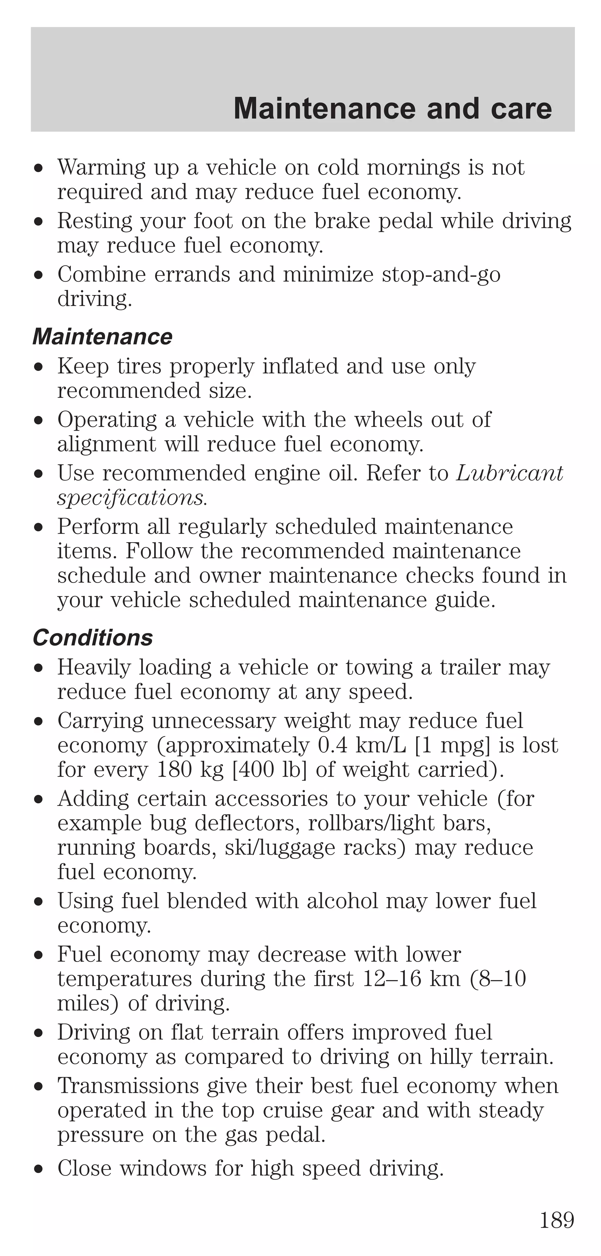 Maintenance and care 
² Warming up a vehicle on cold mornings is not 
required and may reduce fuel economy. 
² Resting your foot on the brake pedal while driving 
may reduce fuel economy. 
² Combine errands and minimize stop-and-go 
driving. 
Maintenance 
² Keep tires properly inflated and use only 
recommended size. 
² Operating a vehicle with the wheels out of 
alignment will reduce fuel economy. 
² Use recommended engine oil. Refer to Lubricant 
specifications. 
² Perform all regularly scheduled maintenance 
items. Follow the recommended maintenance 
schedule and owner maintenance checks found in 
your vehicle scheduled maintenance guide. 
Conditions 
² Heavily loading a vehicle or towing a trailer may 
reduce fuel economy at any speed. 
² Carrying unnecessary weight may reduce fuel 
economy (approximately 0.4 km/L [1 mpg] is lost 
for every 180 kg [400 lb] of weight carried). 
² Adding certain accessories to your vehicle (for 
example bug deflectors, rollbars/light bars, 
running boards, ski/luggage racks) may reduce 
fuel economy. 
² Using fuel blended with alcohol may lower fuel 
economy. 
² Fuel economy may decrease with lower 
temperatures during the first 12–16 km (8–10 
miles) of driving. 
² Driving on flat terrain offers improved fuel 
economy as compared to driving on hilly terrain. 
² Transmissions give their best fuel economy when 
operated in the top cruise gear and with steady 
pressure on the gas pedal. 
² Close windows for high speed driving. 
189 
 