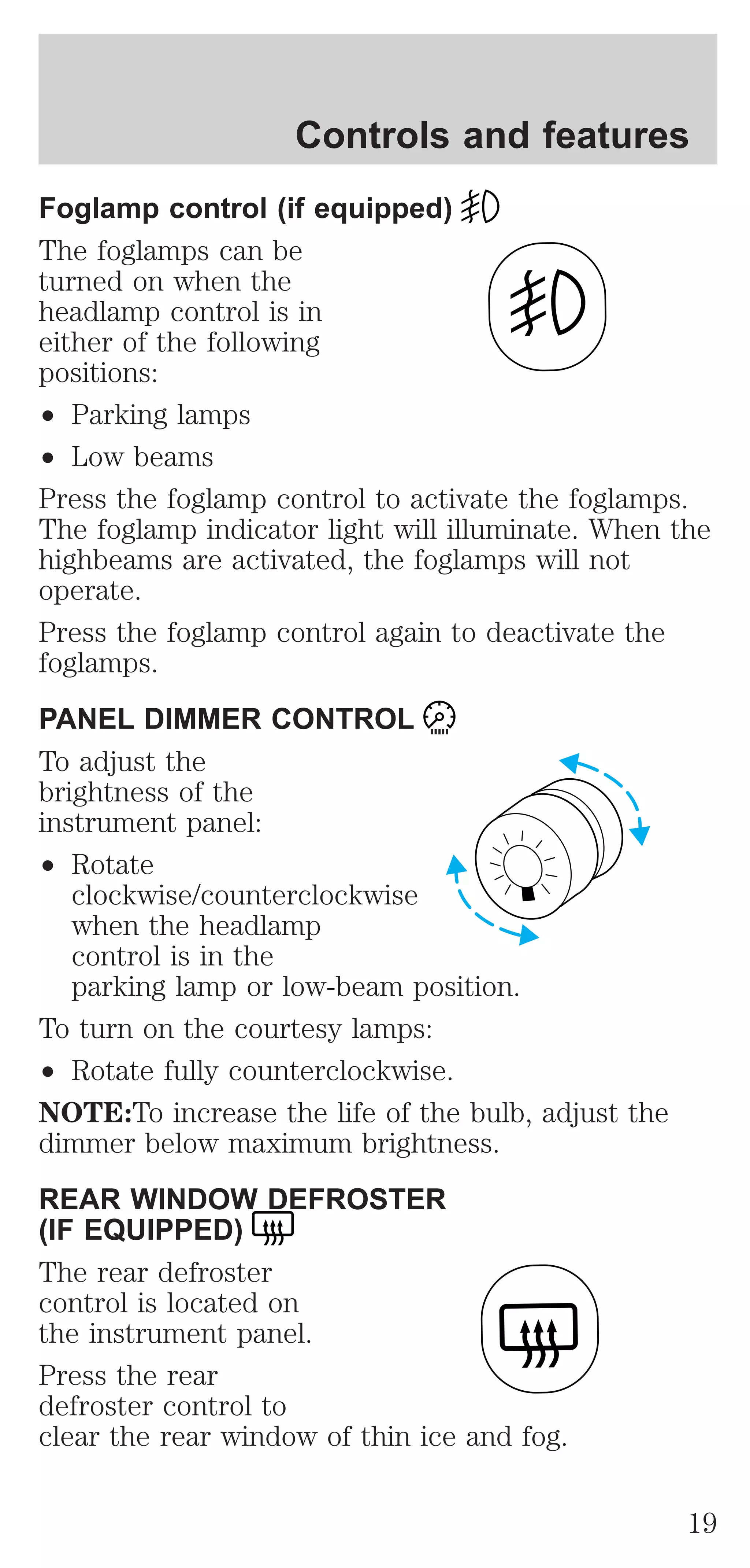 Controls and features 
Foglamp control (if equipped) 
The foglamps can be 
turned on when the 
headlamp control is in 
either of the following 
positions: 
² Parking lamps 
² Low beams 
Press the foglamp control to activate the foglamps. 
The foglamp indicator light will illuminate. When the 
highbeams are activated, the foglamps will not 
operate. 
Press the foglamp control again to deactivate the 
foglamps. 
PANEL DIMMER CONTROL 
To adjust the 
brightness of the 
instrument panel: 
² Rotate 
clockwise/counterclockwise 
when the headlamp 
control is in the 
parking lamp or low-beam position. 
To turn on the courtesy lamps: 
² Rotate fully counterclockwise. 
NOTE:To increase the life of the bulb, adjust the 
dimmer below maximum brightness. 
REAR WINDOW DEFROSTER 
(IF EQUIPPED) 
The rear defroster 
control is located on 
the instrument panel. 
Press the rear 
defroster control to 
clear the rear window of thin ice and fog. 
19 
 